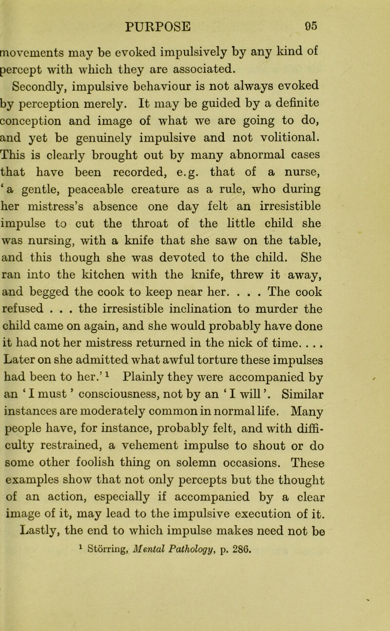 movements may be evoked impulsively by any kind of percept with which they are associated. Secondly, impulsive behaviour is not always evoked by perception merely. It may be guided by a definite conception and image of what we are going to do, and yet be genuinely impulsive and not volitional. This is clearly brought out by many abnormal cases that have been recorded, e.g. that of a nurse, ‘ a gentle, peaceable creature as a rule, who during her mistress’s absence one day felt an irresistible impulse to cut the throat of the little child she was nursing, with a knife that she saw on the table, and this though she was devoted to the child. She ran into the kitchen with the knife, threw it away, and begged the cook to keep near her. . . . The cook refused . . . the irresistible inclination to murder the child came on again, and she would probably have done it had not her mistress returned in the nick of time. . .. Later on she admitted what awful torture these impulses had been to her.’1 Plainly they were accompanied by an ‘ I must ’ consciousness, not by an ‘ I will ’. Similar instances are moderately common in normal life. Many people have, for instance, probably felt, and with diffi- culty restrained, a vehement impulse to shout or do some other foolish thing on solemn occasions. These examples show that not only percepts but the thought of an action, especially if accompanied by a clear image of it, may lead to the impulsive execution of it. Lastly, the end to which impulse makes need not be 1 Storring, Mental Pathology, p. 286.