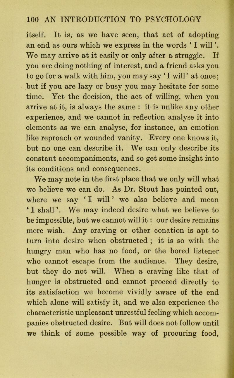 itself. It is, as we have seen, that act of adopting an end as ours which we express in the words ‘ I will We may arrive at it easily or only after a struggle. If you are doing nothing of interest, and a friend asks you to go for a walk with him, you may say ‘I will’ at once; but if you are lazy or busy you may hesitate for some time. Yet the decision, the act of willing, when you arrive at it, is always the same : it is unlike any other experience, and we cannot in reflection analyse it into elements as we can analyse, for instance, an emotion like reproach or wounded vanity. Every one knows it, but no one can describe it. We can only describe its constant accompaniments, and so get some insight into its conditions and consequences. We may note in the first place that we only will what we believe we can do. As Dr. Stout has pointed out, where we say £ I will ’ we also believe and mean ‘ I shall’’. We may indeed desire what we believe to be impossible, but we cannot will it: our desire remains mere wish. Any craving or other conation is apt to turn into desire when obstructed ; it is so with the hungry man who has no food, or the bored listener who cannot escape from the audience. They desire, but they do not will. When a craving like that of hunger is obstructed and cannot proceed directly to its satisfaction we become vividly aware of the end which alone will satisfy it, and we also experience the characteristic unpleasant unrestful feeling which accom- panies obstructed desire. But will does not follow until we think of some possible way of procuring food,