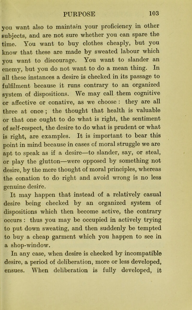 you want also to maintain your proficiency in other subjects, and are not sure whether you can spare the time. You want to buy clothes cheaply, but you know that these are made by sweated labour which you want to discourage. You want to slander an enemy, but you do not want to do a mean thing. In all these instances a desire is checked in its passage to fulfilment because it runs contrary to an organized system of dispositions. We may call them cognitive or affective or conative, as we choose : they are all three at once ; the thought that health is valuable or that one ought to do what is right, the sentiment of self-respect, the desire to do what is prudent or what is right, are examples. It is important to bear this point in mind because in cases of moral struggle we are apt to speak as if a desire—to slander, say, or steal, or play the glutton—were opposed by something not desire, by the mere thought of moral principles, whereas the conation to do right and avoid wrong is no less genuine desire. It may happen that instead of a relatively casual desire being checked by an organized system of dispositions which then become active, the contrary occurs : thus you may be occupied in actively trying to put down sweating, and then suddenly be tempted to buy a cheap garment which you happen to see in a shop-window. In any case, when desire is checked by incompatible desire, a period of deliberation, more or less developed, ensues. When deliberation is fully developed, it