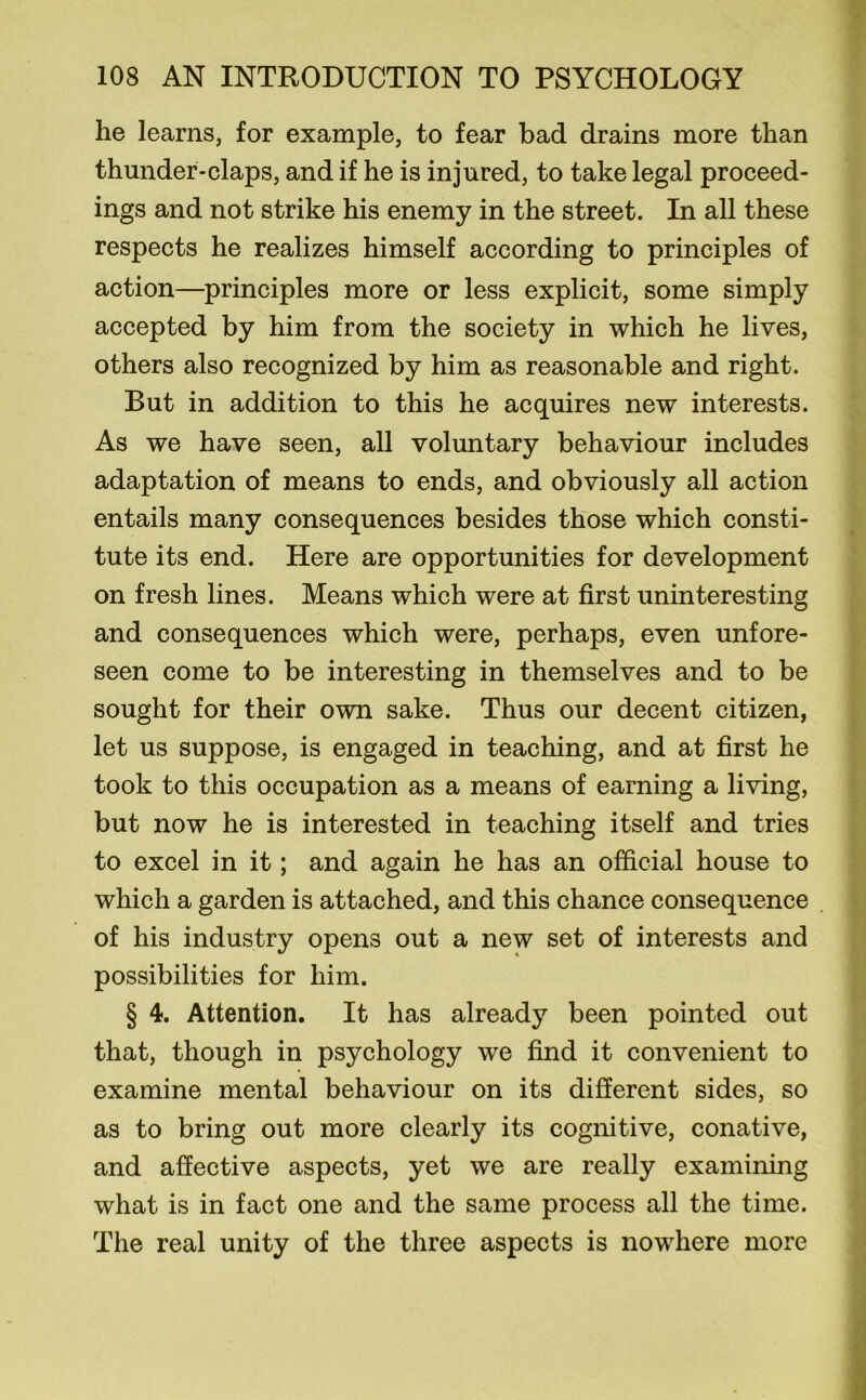 he learns, for example, to fear bad drains more than thunder-claps, and if he is injured, to take legal proceed- ings and not strike his enemy in the street. In all these respects he realizes himself according to principles of action—principles more or less explicit, some simply accepted by him from the society in which he lives, others also recognized by him as reasonable and right. But in addition to this he acquires new interests. As we have seen, all voluntary behaviour includes adaptation of means to ends, and obviously all action entails many consequences besides those which consti- tute its end. Here are opportunities for development on fresh lines. Means which were at first uninteresting and consequences which were, perhaps, even unfore- seen come to be interesting in themselves and to be sought for their own sake. Thus our decent citizen, let us suppose, is engaged in teaching, and at first he took to this occupation as a means of earning a living, but now he is interested in teaching itself and tries to excel in it; and again he has an official house to which a garden is attached, and this chance consequence of his industry opens out a new set of interests and possibilities for him. § 4. Attention. It has already been pointed out that, though in psychology we find it convenient to examine mental behaviour on its different sides, so as to bring out more clearly its cognitive, conative, and affective aspects, yet we are really examining what is in fact one and the same process all the time. The real unity of the three aspects is nowhere more