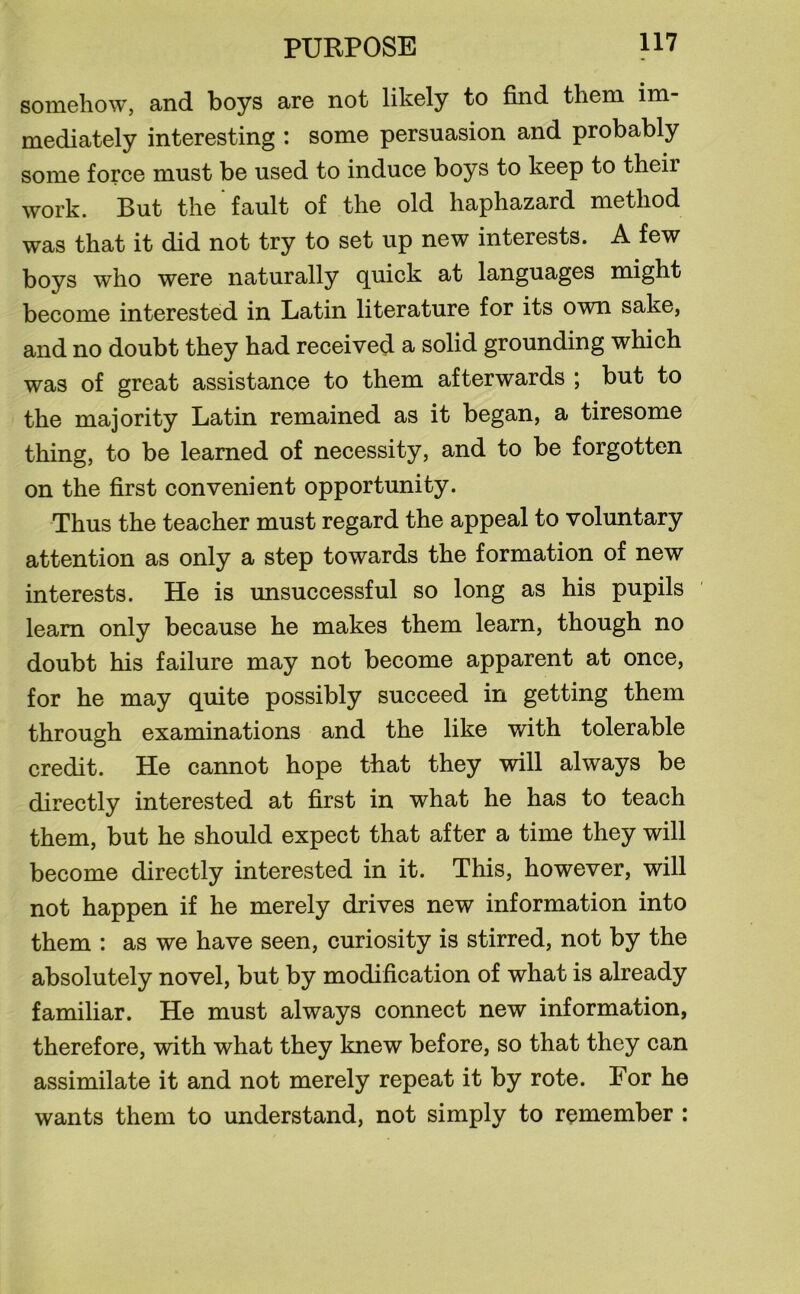 somehow, and boys are not likely to find them im- mediately interesting : some persuasion and probably some force must be used to induce boys to keep to theii work. But the fault of the old haphazard method was that it did not try to set up new interests. A few boys who were naturally quick at languages might become interested in Latin literature for its own sake, and no doubt they had received a solid grounding which was of great assistance to them afterwards ; but to the majority Latin remained as it began, a tiresome thing, to be learned of necessity, and to be forgotten on the first convenient opportunity. Thus the teacher must regard the appeal to voluntary attention as only a step towards the formation of new interests. He is unsuccessful so long as his pupils learn only because he makes them learn, though no doubt his failure may not become apparent at once, for he may quite possibly succeed in getting them through examinations and the like with tolerable credit. He cannot hope that they will always be directly interested at first in what he has to teach them, but he should expect that after a time they will become directly interested in it. This, however, will not happen if he merely drives new information into them : as we have seen, curiosity is stirred, not by the absolutely novel, but by modification of what is already familiar. He must always connect new information, therefore, with what they knew before, so that they can assimilate it and not merely repeat it by rote. For he wants them to understand, not simply to remember :