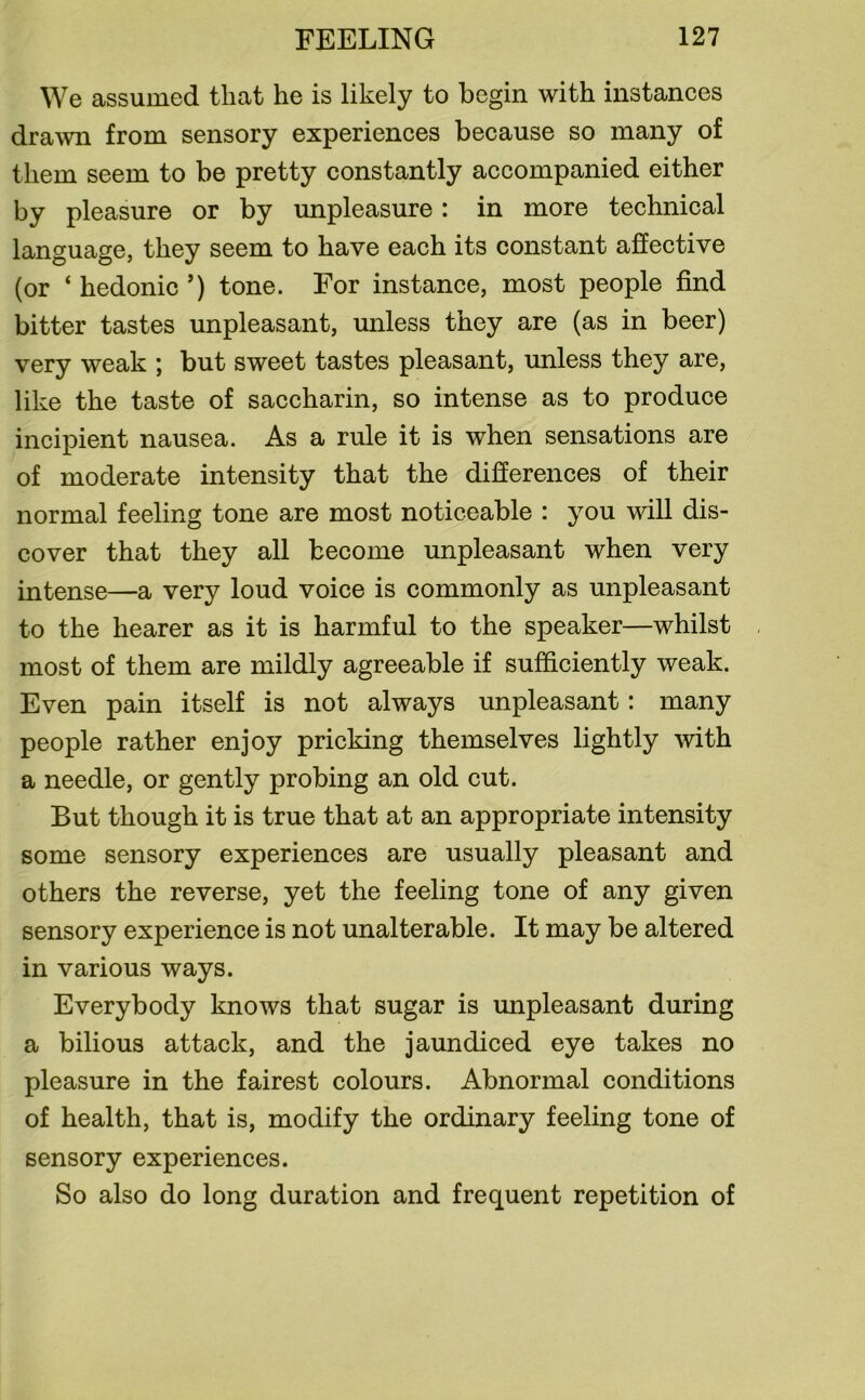 We assumed that he is likely to begin with instances drawn from sensory experiences because so many of them seem to be pretty constantly accompanied either by pleasure or by unpleasure: in more technical language, they seem to have each its constant affective (or ‘ hedonic ’) tone. For instance, most people find bitter tastes unpleasant, unless they are (as in beer) very weak ; but sweet tastes pleasant, unless they are, like the taste of saccharin, so intense as to produce incipient nausea. As a rule it is when sensations are of moderate intensity that the differences of their normal feeling tone are most noticeable : you will dis- cover that they all become unpleasant when very intense—a very loud voice is commonly as unpleasant to the hearer as it is harmful to the speaker—whilst most of them are mildly agreeable if sufficiently weak. Even pain itself is not always unpleasant: many people rather enjoy pricking themselves lightly with a needle, or gently probing an old cut. But though it is true that at an appropriate intensity some sensory experiences are usually pleasant and others the reverse, yet the feeling tone of any given sensory experience is not unalterable. It may be altered in various ways. Everybody knows that sugar is unpleasant during a bilious attack, and the jaundiced eye takes no pleasure in the fairest colours. Abnormal conditions of health, that is, modify the ordinary feeling tone of sensory experiences. So also do long duration and frequent repetition of