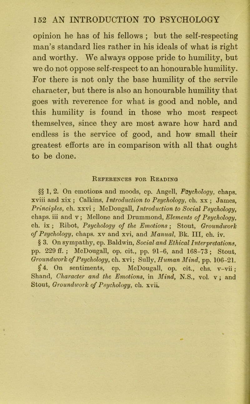 opinion he has of his fellows ; but the self-respecting man’s standard lies rather in his ideals of what is right and worthy. We always oppose pride to humility, but we do not oppose self-respect to an honourable humility. For there is not only the base humility of the servile character, but there is also an honourable humility that goes with reverence for what is good and noble, and this humility is found in those who most respect themselves, since they are most aware how hard and endless is the service of good, and how small their greatest efforts are in comparison with all that ought to be done. References for Reading §§ 1, 2. On emotioDii and moods, cp. Angell, Psychology, chaps, xviii and xix ; Calkins, Introduction to Psychology, ch. xx ; James, Principles, ch. xxvi; McDougall, Introduction to Social Psychology, chaps, iii and v; Mellone and Drummond, Elements of Psychology, ch. ix ; Ribot, Psychology of the Emotions ; Stout, Groundwork of Psychology, chaps, xv and xvi, and Manual, Bk. Ill, ch. iv. § 3. On sympathy, cp. Baldwin, Social and Ethical Interpretations, pp. 229 ff. ; McDougall, op. cit., pp. 91-6, and 168-73 ; Stout, Groundwork of Psychology, ch. xvi; Sully, Human Mind, pp. 106-21. §'4. On sentiments, cp. McDougall, op. cit., chs. v-vii; Shand, Character and the Emotions, in Mind, N.S., vol. v; and Stout, Groundwork of Psychology, ch. xvii.