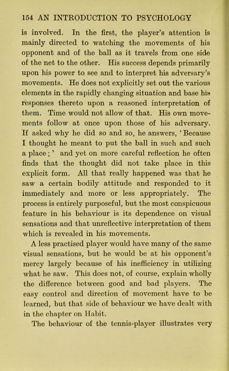 is involved. In the first, the player’s attention is mainly directed to watching the movements of his opponent and of the ball as it travels from one side of the net to the other. His success depends primarily upon his power to see and to interpret his adversary’s movements. He does not explicitly set out the various elements in the rapidly changing situation and base his responses thereto upon a reasoned interpretation of them. Time would not allow of that. His own move- ments follow at once upon those of his adversary. If asked why he did so and so, he answers, ‘ Because I thought he meant to put the ball in such and such a place ; ’ and yet on more careful reflection he often finds that the thought did not take place in this explicit form. All that really happened was that he saw a certain bodily attitude and responded to it immediately and more or less appropriately. The process is entirely purposeful, but the most conspicuous feature in his behaviour is its dependence on visual sensations and that unreflective interpretation of them which is revealed in his movements. A less practised player would have many of the same visual sensations, but he would be at his opponent’s mercy largely because of his inefficiency in utilizing what he saw. This does not, of course, explain wholly the difference between good and bad players. The easy control and direction of movement have to be learned, but that side of behaviour we have dealt with in the chapter on Habit. The behaviour of the tennis-player illustrates very