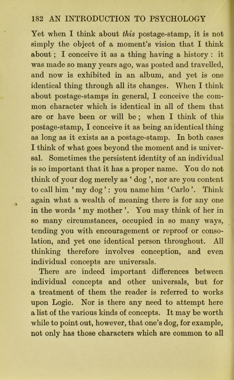 Yet when I think about this postage-stamp, it is not simply the object of a moment’s vision that I think about; I conceive it as a thing having a history : it was made so many years ago, was posted and travelled, and now is exhibited in an album, and yet is one identical thing through all its changes. When I think about postage-stamps in general, I conceive the com- mon character which is identical in all of them that are or have been or will be ; when I think of this postage-stamp, I conceive it as being an identical thing as long as it exists as a postage-stamp. In both cases I think of what goes beyond the moment and is univer- sal. Sometimes the persistent identity of an individual is so important that it has a proper name. You do not think of your dog merely as ‘ dog ’, nor are you content to call him 4 my dog ’: you name him 4 Carlo ’. Think again what a wealth of meaning there is for any one in the words 4 my mother ’. You may think of her in so many circumstances, occupied in so many ways, tending you with encouragement or reproof or conso- lation, and yet one identical person throughout. All thinking therefore involves conception, and even individual concepts are universals. There are indeed important differences between individual concepts and other universals, but for a treatment of them the reader is referred to works upon Logic. Nor is there any need to attempt here a list of the various kinds of concepts. It may be worth while to point out, however, that one’s dog, for example, not only has those characters which are common to all