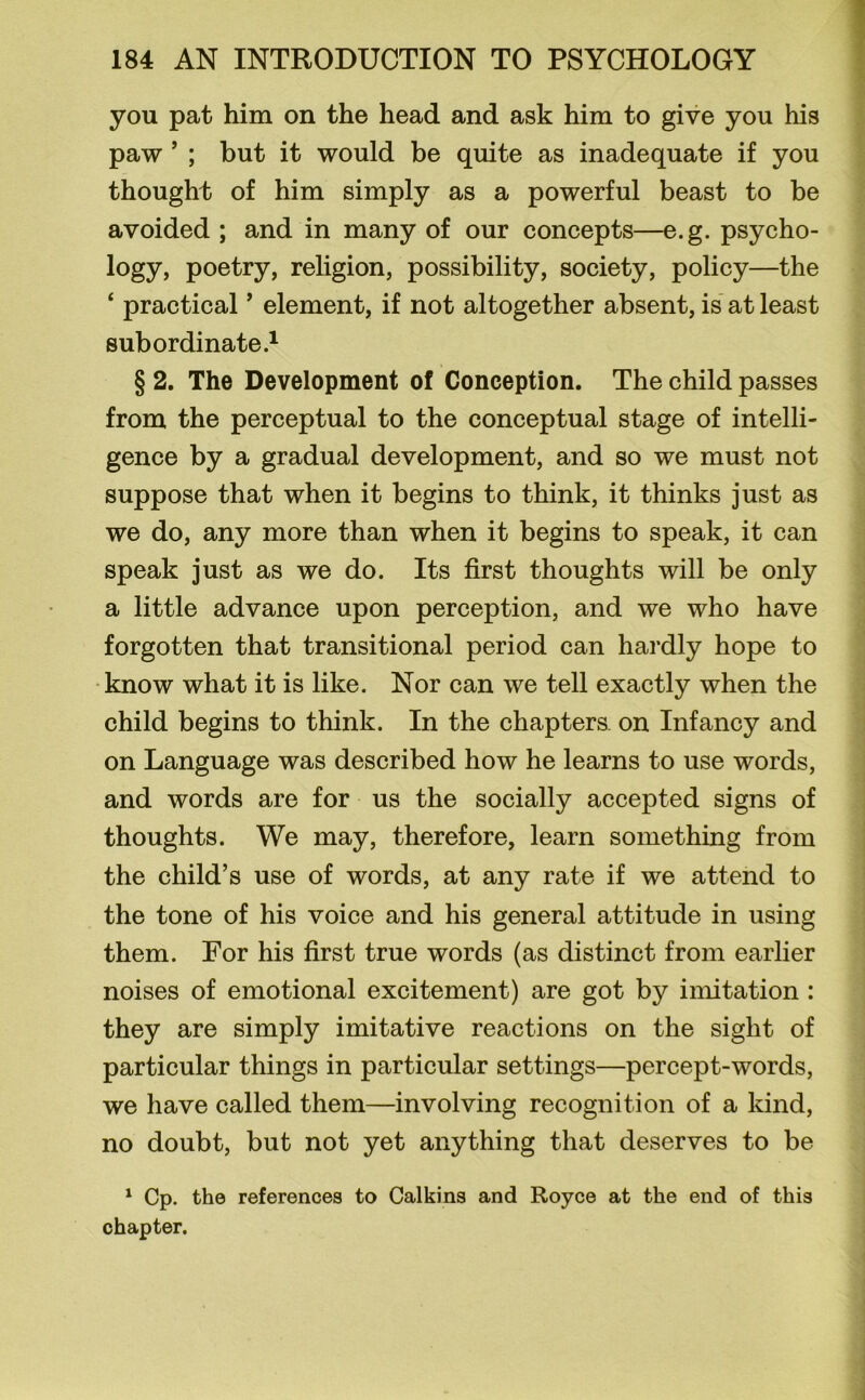 you pat him on the head and ask him to give you his paw ’ ; but it would be quite as inadequate if you thought of him simply as a powerful beast to be avoided ; and in many of our concepts—e.g. psycho- logy, poetry, religion, possibility, society, policy—the ‘ practical ’ element, if not altogether absent, is at least subordinate.1 § 2. The Development of Conception. The child passes from the perceptual to the conceptual stage of intelli- gence by a gradual development, and so we must not suppose that when it begins to think, it thinks just as we do, any more than when it begins to speak, it can speak just as we do. Its first thoughts will be only a little advance upon perception, and we who have forgotten that transitional period can hardly hope to know what it is like. Nor can we tell exactly when the child begins to think. In the chapters, on Infancy and on Language was described how he learns to use words, and words are for us the socially accepted signs of thoughts. We may, therefore, learn something from the child’s use of words, at any rate if we attend to the tone of his voice and his general attitude in using them. For his first true words (as distinct from earlier noises of emotional excitement) are got by imitation : they are simply imitative reactions on the sight of particular things in particular settings—percept-words, we have called them—involving recognition of a kind, no doubt, but not yet anything that deserves to be 1 Cp. the references to Calkins and Royce at the end of this chapter.