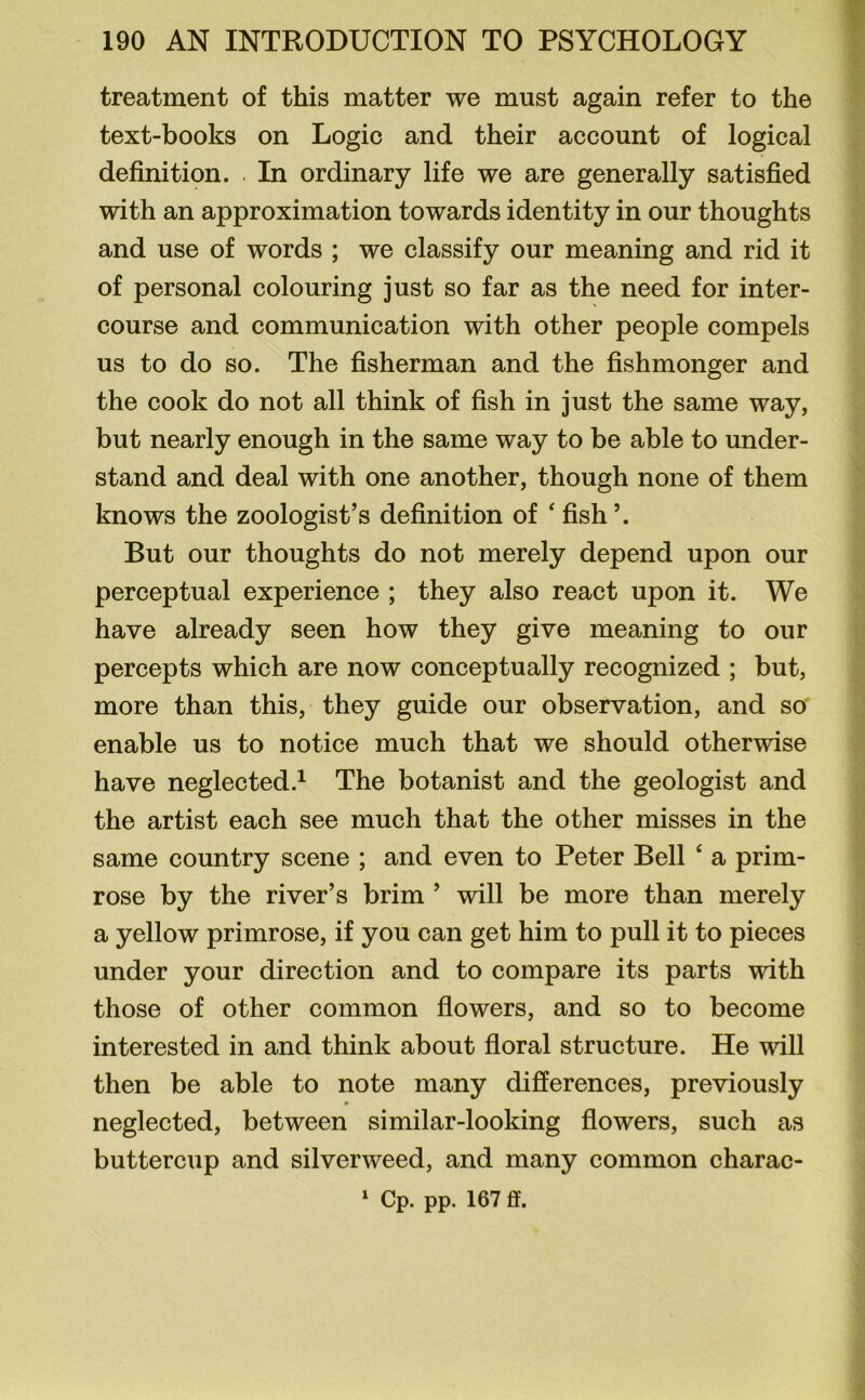 treatment of this matter we must again refer to the text-books on Logic and their account of logical definition. . In ordinary life we are generally satisfied with an approximation towards identity in our thoughts and use of words ; we classify our meaning and rid it of personal colouring just so far as the need for inter- course and communication with other people compels us to do so. The fisherman and the fishmonger and the cook do not all think of fish in just the same way, but nearly enough in the same way to be able to under- stand and deal with one another, though none of them knows the zoologist’s definition of ‘ fish ’. But our thoughts do not merely depend upon our perceptual experience ; they also react upon it. We have already seen how they give meaning to our percepts which are now conceptually recognized ; but, more than this, they guide our observation, and so enable us to notice much that we should otherwise have neglected.1 The botanist and the geologist and the artist each see much that the other misses in the same country scene ; and even to Peter Bell 4 a prim- rose by the river’s brim ’ will be more than merely a yellow primrose, if you can get him to pull it to pieces under your direction and to compare its parts with those of other common flowers, and so to become interested in and think about floral structure. He will then be able to note many differences, previously neglected, between similar-looking flowers, such as buttercup and silverweed, and many common charac-