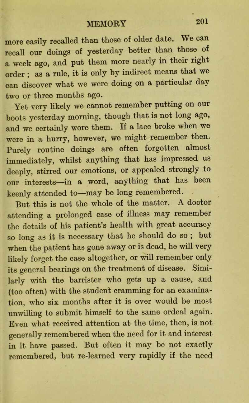 more easily recalled than those of older date. We can recall our doings of yesterday better than those of a week ago, and put them more nearly in their right order ; as a rule, it is only by indirect means that we can discover what we were doing on a particular day two or three months ago. Yet very likely we cannot remember putting on our boots yesterday morning, though that is not long ago, and we certainly wore them. If a lace broke when we were in a hurry, however, we might remember then. Purely routine doings are often forgotten almost immediately, whilst anything that has impressed us deeply, stirred our emotions, or appealed strongly to our interests—in a word, anything that has been keenly attended to—may be long remembered. . But this is not the whole of the matter. A doctor attending a prolonged case of illness may remember the details of his patient’s health with great accuracy so long as it is necessary that he should do so ; but when the patient has gone away or is dead, he will very likely forget the case altogether, or will remember only its general bearings on the treatment of disease. Simi- larly with the barrister who gets up a cause, and (too often) with the student cramming for an examina- tion, who six months after it is over would be most unwilling to submit himself to the same ordeal again. Even what received attention at the time, then, is not generally remembered when the need for it and interest in it have passed. But often it may be not exactly remembered, but re-learned very rapidly if the need