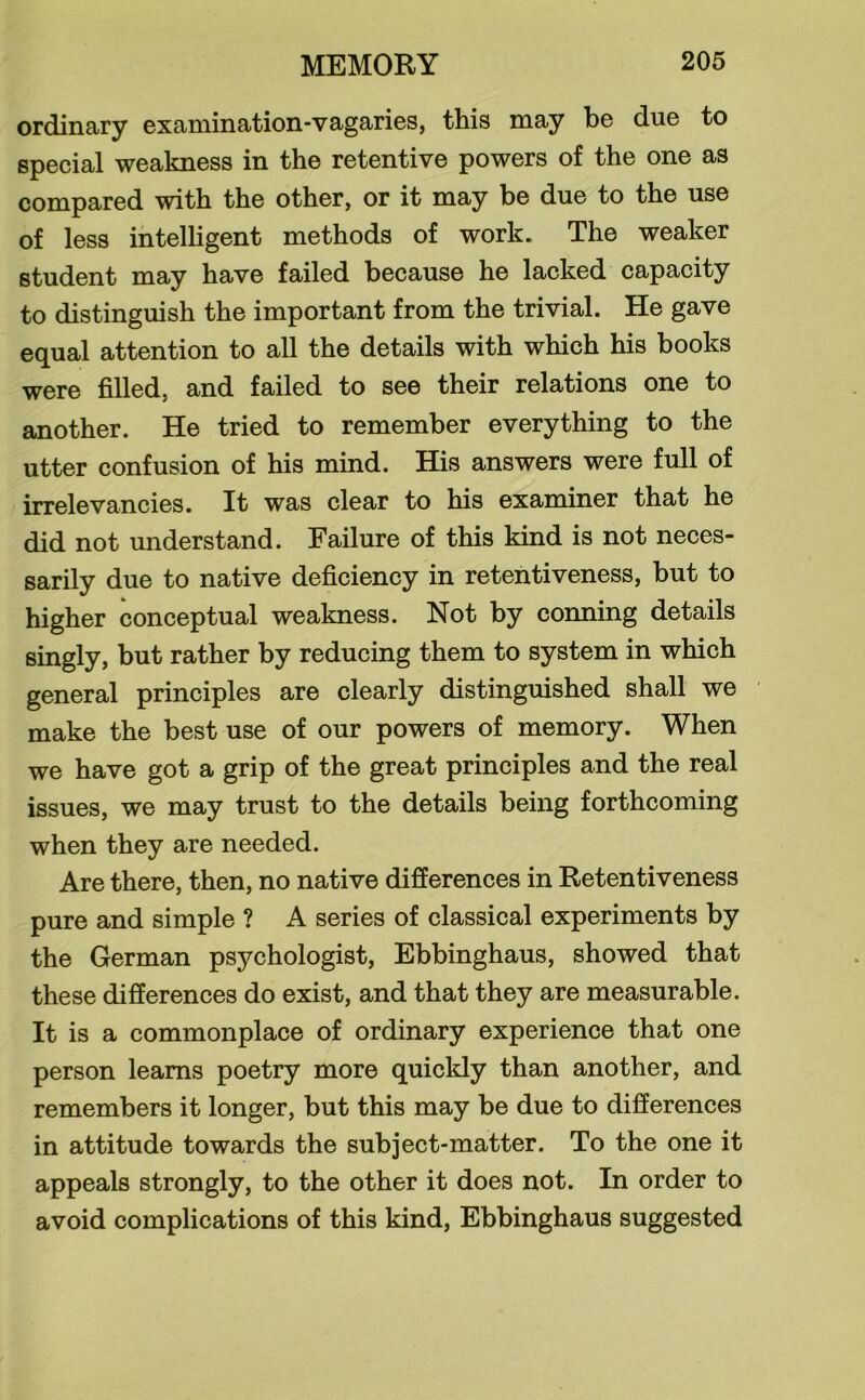 ordinary examination-vagaries, this may be due to special weakness in the retentive powers of the one as compared with the other, or it may be due to the use of less intelligent methods of work. The weaker student may have failed because he lacked capacity to distinguish the important from the trivial. He gave equal attention to all the details with which his books were filled, and failed to see their relations one to another. He tried to remember everything to the utter confusion of his mind. His answers were full of irrelevancies. It was clear to his examiner that he did not understand. Failure of this kind is not neces- sarily due to native deficiency in retentiveness, but to higher conceptual weakness. Not by conning details singly, but rather by reducing them to system in which general principles are clearly distinguished shall we make the best use of our powers of memory. When we have got a grip of the great principles and the real issues, we may trust to the details being forthcoming when they are needed. Are there, then, no native differences in Retentiveness pure and simple ? A series of classical experiments by the German psychologist, Ebbinghaus, showed that these differences do exist, and that they are measurable. It is a commonplace of ordinary experience that one person learns poetry more quickly than another, and remembers it longer, but this may be due to differences in attitude towards the subject-matter. To the one it appeals strongly, to the other it does not. In order to avoid complications of this kind, Ebbinghaus suggested