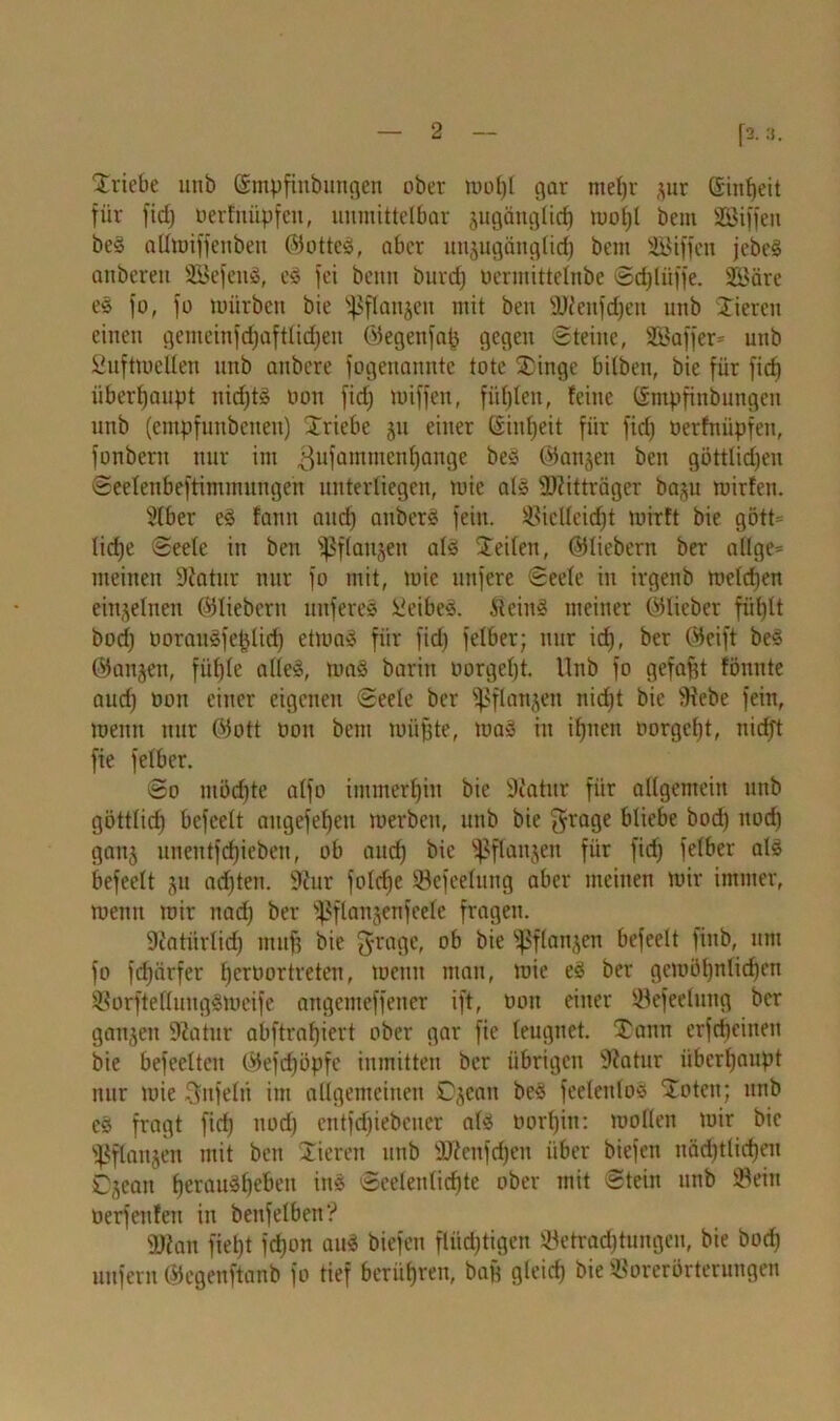 r*-®- Triebe unb ©mpfinbungen ober n>ot)l gar jur ©inßeit für fid) oerfnüpfeit, unmittelbar jugiingticß moßt bem SCBiffen beS allmiffenben ©otteS, aber unjugättglid) bem SBiffeit jebeS anbereit SSefenS, eS fei benn burcß Oermittelnbe Scßliiffe. S&äre es fo, fo mürben bie ^flanjeu mit ben SUfenfcßeit unb Stieren einen gemeinfcßaftließen ©egenfaß gegen «Steine, Sßaffer* unb SuftmeUen unb attbere fogcnanntc tote Stinge bilbeit, bie für ficß überhaupt nicßtS oon fid) miffen, füllen, feine ©mpfinbungen unb (empfunbenen) Striebe ju einer ©ititjeit für fid) Oerfnüpfeit, fonbent nur im 3ufammeTl^an9e ^ ©on^en ben göttlichen Seelenbeftimimtngen unterliegen, mie als SDUtträger ba§u rnirfeu. Sfber es faim and) anberS fein. Siclleidjt mirft bie gött= lid)e Seele in ben ^Sflaujeit als Steilen, ©liebem ber allge* meinen Diatur nur fo mit, mie nufere Seele in irgenb melcßen einzelnen ©liebem nuferes Leibes. ileinS meiner ©lieber fül)lt bod) öoranSfeßlidj etmaS für fid) felber; nur id), ber ©eift beS ©anjen, fiil)le alles, maS barin oorgeßt. Unb fo gefaßt fönnte aud) oon einer eigenen Seele ber Sßflanjen nid)t bie lüebe fein, meint nur ©ott oon bem müßte, toaS in ißnen oorgeßt, niefft fie felber. So möchte alfo immerßitt bie 9iatitr für allgemein unb göttlich bcfcelt augefeßeti merbeit, unb bie $ra9e kocß «oeß ganj unetttfdßieben, ob and) bie ^flanjen für fid) felber als befeelt ju ad)ten. 9?ur folcße '-Befreiung aber meinen mir immer, meint mir nad) ber '^ftanjenfeele fragen. Üiatiirlid) muß bie grage, ob bie Sßflanjen befeelt finb, um fo fd)cirfer ßeroortreten, metut man, mie eS ber gemößnlicßen SorftelluugSmcife attgemeffener ift, oon einer öefeelutig ber ganzen -Katar abftraßiert ober gar fie leugnet. Tann erfeßeinen bie befeelten ©efeßöpfe inmitten ber übrigen Sftatur itberßanpt nur mie Unfein im allgemeinen Djean beS feelenlos Stotcn; unb eS fragt fid) nodj entfcßiebcuer als oorßiit: moKen mir bie ^flaujen mit bett Stieren unb 3JZenfcßen über biefen nädjtlicßen Cjcait ßerauSßebeit ins Sceleulicßte ober mit Stein unb Sein üerfeitlen in betifeiben? 2ftan fießt fd)on aus biefen flüchtigen Setracßtungen, bie boeß unfern ©egenftanb fo tief berüßren, baß gleicß bie SBorerörterungen