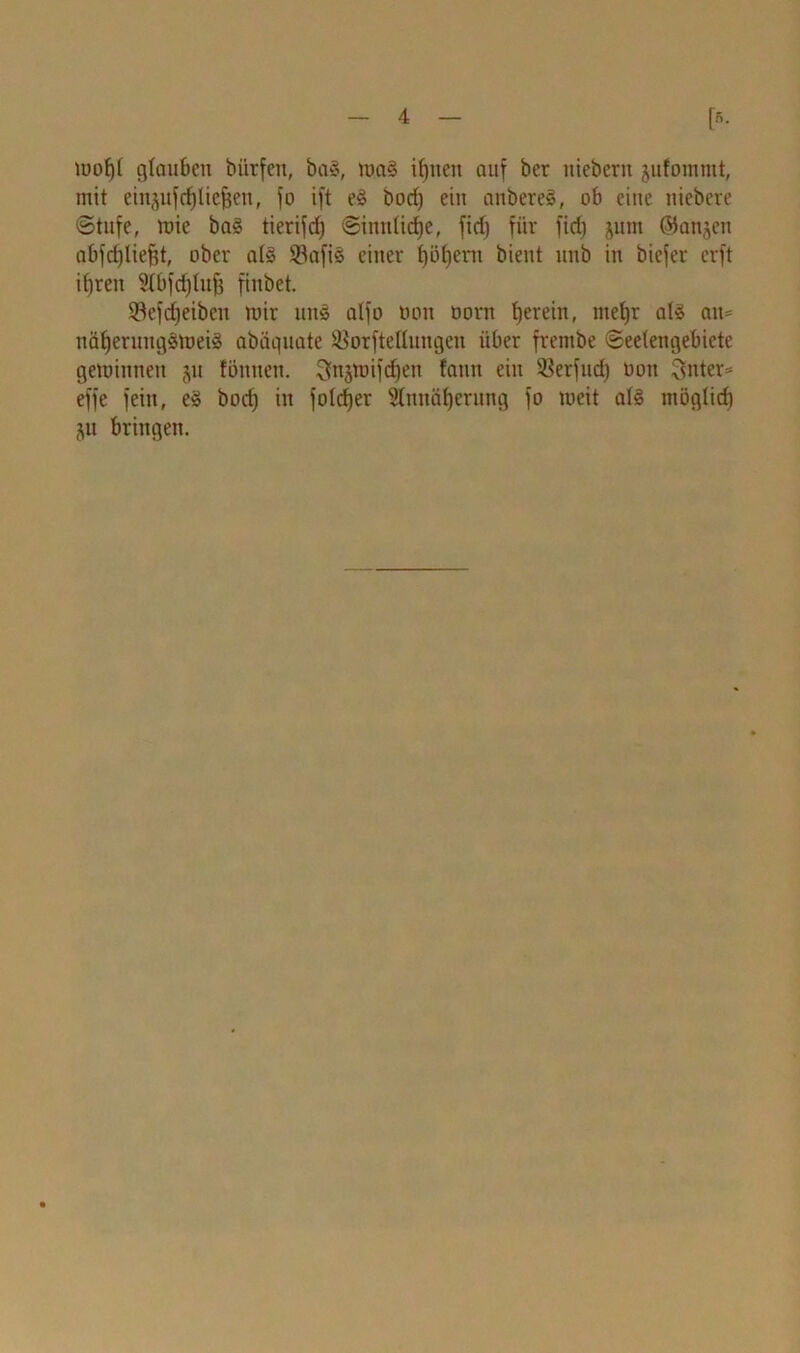 wof)t glauben biirfen, ba§, wag ihnen auf ber niebern jufommt, mit ein^ufdjtiefjeu, fo ift eg bod) ein anbereg, ob eine niebere ©tufe, mie bag tierifd; Sinntidje, fid) für ficf) jum ©anjeu abfdjtiejjt, ober atg 33afig einer t)öf)era bient uub in biefer erft i()ren 2tbfd)luf$ finbet. Sefdjeiben mir ung atfo tioit öorn fjerein, titefyr alg au- nätjerungSWeig abäquate ißorftellungeu über frembe Seetengebiete gewinnen ju tonnen. ^njwifdjen fann ein SSerfud) Don Ritter* effe fein, eg bod; in foldjer Stmtäfjerung fo weit atg mögtid) ju bringen.