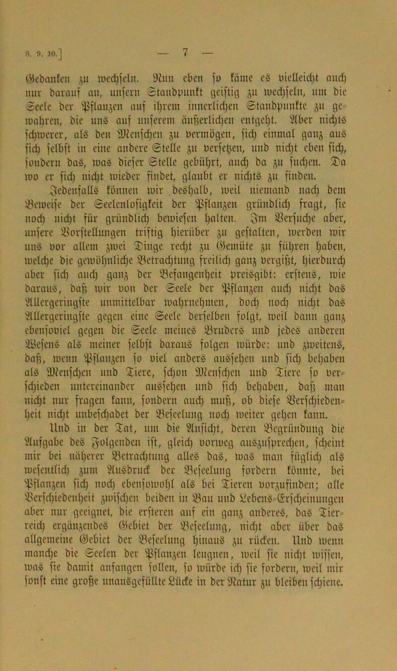 8. 9. 10.] ©ebanfen gu mechfeln. Buu eben jo fäme eg üictteidjt and) nur barauf an, unfern Stanbpunft geifiig gu medjfeltt, um bie Seele ber s]>flanjeu auf il)rem imterlidjeu Stanbpuuftc gu ge magren, bie uns auf unferem äußerlichen entgeht. ’iUber uidjts fdjtuerer, als beit 9Jienfdjen gu oermögen, fid) einmal gang aus fid) felbft in eine anbere Stelle gu öerfefjen, unb nidjt eben fid), fottbern baS, maS biefer Stelle gebührt, audj ba gu fudjett. 3>a mo er fid) nid)t mieber finbet, glaubt er uidjts gu fiitbeu. ^ebenfalls fötinen mir beSßalb, meil niemanb nad) bem Bcmeife ber Seclcnlofigfeit ber fßflangen griinblid) fragt, fie nod) nid)t für griinblid) bcmiefett halten. Sm Berfucfje aber, nufere Borftellungen triftig hierüber gu geftaltcn, merben mir uns t»or allem gmei Tinge red)t gu ©ernüte gu führen haben, me(d)e bie gemöl)ulid)c Betrachtung freiliri) gang öergifjt, bierburd) aber fich and) gang ber Befangenheit preisgibt: erftenS, mie barauS, bafj mir rmu ber Seele ber fßftangcn and) nidjt baS Mcrgeringfte unmittelbar mahrnehmen, bod) nod) nicht bas Mergeringfte gegen eine Seele berfelbeit folgt, meil bann gang ebenfooiel gegen bie Seele meines BruberS unb jebeS anberen SöefcnS als meiner felbft barauS folgen mürbe: unb gmeitenS, baff, menit s$flaugen fo oiel aitbers auSfeljeu unb fid) behoben als Bieufdjeu unb Tiere, fd)ou SÜienfdjen unb Tiere fo üer= fdjieben untereinauber auSfeljcn unb fid) behoben, bafj man nidjt nur fragen fann, foubern auch muff, ob biefe Berfdjiebcit' heit nidjt unbefdjabet ber Befeelung noch weiter gehen fann. Unb in ber Tat, um bie Slufidjt, bereu Begriiubung bie Slufgabe beS ^olgenbeit ift, gleidj oormeg auSgufprcdjen, fdjeint mir bei näherer Betrachtung alles baS, maS man fiiglid) als roefentlidj ginn StuSbrmf ber Befeelung forbern fönnte, bei ^flangen fid) nodj ebenfomoljl als bei Vieren oorgufiitben; alle Berfdjiebeuljeit gmifdjcit beibeit in Bau unb Gebens ©rfdjeiuuugen aber nur geeignet, bie erfteren auf ein gang aubereS, baS Tier reidj ergäugenbeS (Gebiet ber Befeelung, nidjt aber über baS allgemeine ©ebiet ber Befeelung hinaus gu rüden. Unb wenn manche bie Seelen ber ^flaugen leugnen, meil fie nidjt miffeit, maS fie bamit anfangen fallen, fo mürbe idj fie forbern, meil mir fonft eine groffe unauSgefiillte Siiicfc in ber üliatur gu bleiben fdjiene.