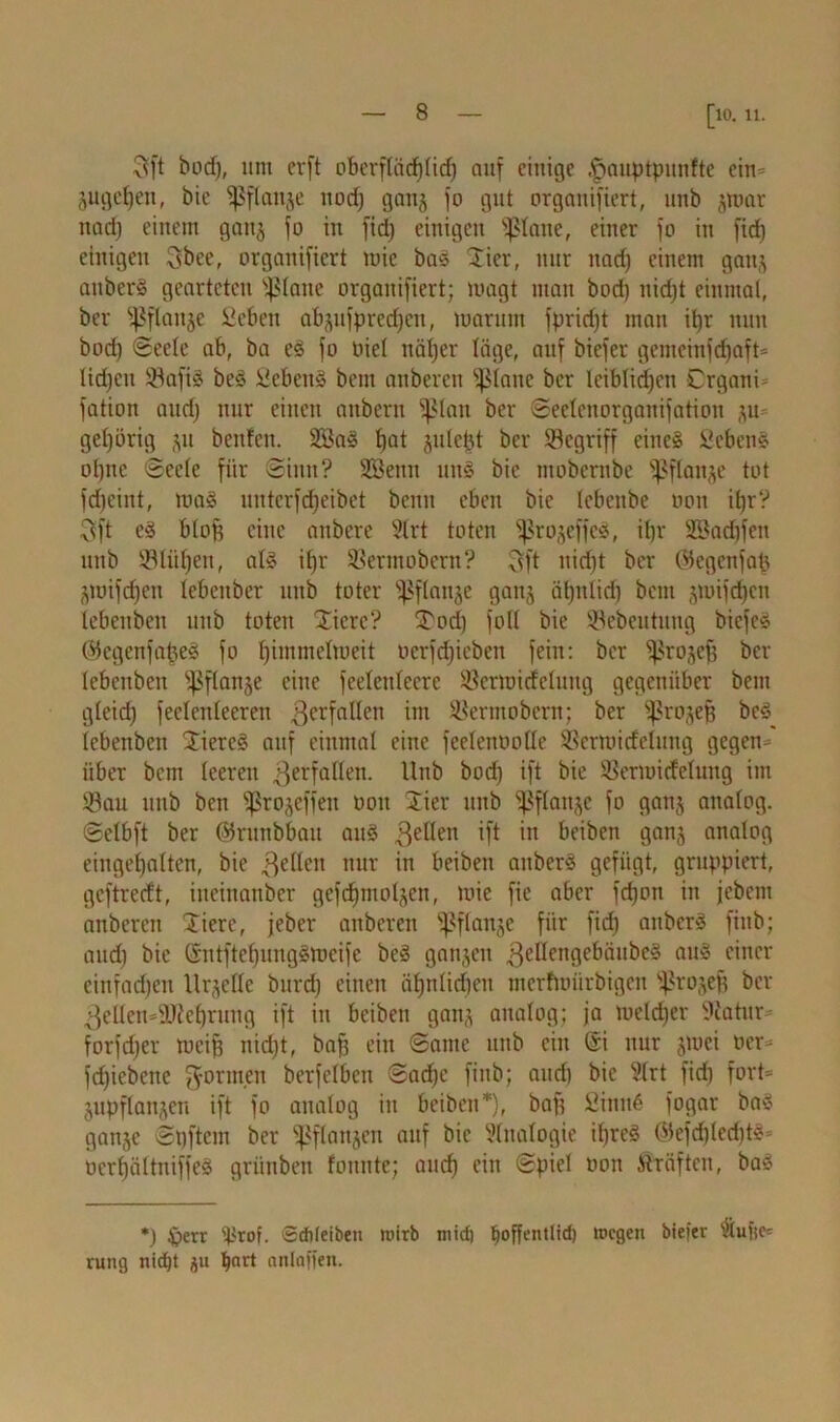 Sft bod), mit erft obcrftäcf)(td) auf einige ^jauptpunfte ein- äugepen, bie ^flanje ttoef) ganj fo gut organifiert, unb jroar nad) einem ganj fo in fid) einigen ©laue, einer fo in fid) einigen Sbee, organifiert mic bag Hier, nur nad) einem gan.) anberg gearteten ©laue organifiert; magt man bod) nid)t einmal, ber ©flanje Seben ab()ufpred)cu, marum fpriept man it)r nun bod) ©eele ab, ba eg fo oiel ttäl)er läge, auf biefer gemcinfdjaft- lüpcit ©afig beg lücbeng bent auberen glatte ber leiblicpen Crgani- fation and) nur einen anbern ©lau ber ©eelenorganifation ju= gehörig ju beuten. ©3ag tjat julept ber ©egriff eineg ficbeng oljnc ©eele für ©inn? SEBenn mtg bie mobernbe ©flanje tot f epeint, mag unterfepeibet bemt eben bie lebettbe oon itjrV 3ft eg blof) eine attbere Slrt toten ©rojeffeg, it)r Söacpfen unb ©tilgen, alg ipr ©erntobem? Sft nid)t ber Ofcgcnfap gmifepen lebeitbcr unb toter ©flanje ganj äl)nlid) beut jmifepen lebenben unb toten Jicrc? f£ocp foU bie ©ebeutung biefeg ©egenfapeg fo pimmelmeit üerfepieben fein: ber ©rojef) ber lebenbeu ©flanje eine feeleuteere ©ermidcluug gegenüber beut gleid) feelenleeren Verfallen tm ©ermobern; ber ©rojep beg_ lebenben 2iereg auf einmal eine feelenoolle ©crmideluug gegen- über bem leeren ^erfüllen. Unb bod) ift bie ©ermirfclung im ©au unb ben ©rojeffen oon Jier unb ©flattje fo ganj analog. Selb ft ber ©runbbau aug gellen tft in beiben ganj analog eingepalten, bie gellen nur in beiben anberg gefügt, gruppiert, geftredt, ineinanber gcfcpmoljen, mie fie aber fepott in jebem anbereu Xiere, jeber auberen ©flanje für fid) anberg fitib; and) bie ©ntftepunggmeife beg ganjen gellengebäubeg aug einer cinfadjett Urteile burd) einen äpnlid)en merfmürbigen ©rojefj ber ^ellen-äfteprung ift in beiben ganj analog; ja toelcper Siatitr- forfdjer tocif) nid)t, baf) ein ©ante unb ein @i nur jmei oer- fcpiebcite gönnen berfelben ©aepe finb; and) bie Slrt fiep fort- jupflanjen ift fo analog in beiben*), baf) £inn6 fogar bag ganje ©pftem ber ©flanjen auf bie Sinologie ipreg ©efcplecptg- oerpältniffeg griinben fonnte; auep ein ©piel oon Kräften, bag *) £>err ipror. 6düeiben toirb mich hoffentlich toegen biefer Stufte- rung nicht ju hnrt onloffen.