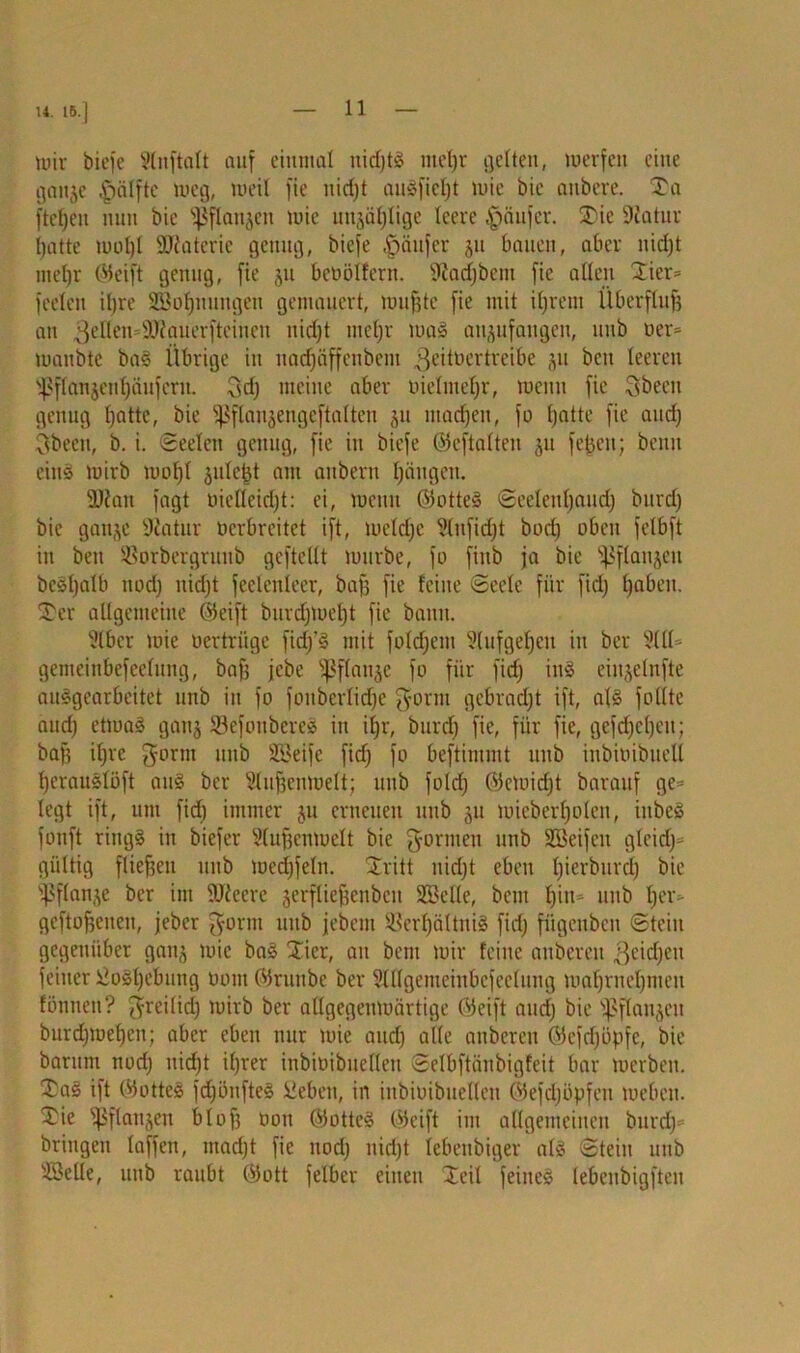 U. 15.] tuir biefe Unflatt auf einmal nidjtg met)r gelten, merfen eine ganje .'pälftc weg, meil fie nid)! auSfieljt mie bie anbere. Ta fteljeit nun bie s}$flanjen mie unjaljlige leere Käufer. Tic Statur batte moljl SÖtatcric genug, biefe Käufer ju bauen, aber nidjt mel)r ©eift genug, fie ju betiölfern. Siadjbcnt fie allen Tier® feelen iljre SBotjuimgen gemauert, muffte fie mit iljrent Überflug an gellen atiauerftcincu nidjt meljr mag anjufangen, uitb Der* maitbte bag Übrige iu uadjäffcnbent .geituertreibe ju bcu leeren ^flanjenfjäuferu. 3dj meine aber oielnteljr, lucnn fie Qbeeit genug fjatte, bie fßflansengeftatien ju machen, fo (jatte fie and) 3beeu, b. i. Seelen genug, fie in biefe ©eftalten 31t fegen; beim eiu§ mirb mofjt julcgt am anbem Ijciugen. 3Kan fagt üicUeidjt: ei, wenn ©otteg Seelenljaudj burdj bie ganjc Statur verbreitet ift, meldje 2lufidjt bodj oben felbft in beu 23orbergrunb gcftellt mürbe, fo fiitb ja bie ^flanjcu bcsljalb nod) nidjt feelenleer, baff fie feine Seele für fidj Ijaben. Ter allgemeine ©eift burdjmeljt fie bann. 2lbcr mie vertrüge fidj’g mit foldjem 2(ufgeljcu in ber 2(11= gemeinbefeelung, bafj jebe ^flauje fo für fiefj ing eiujclnfte auggearbeitet unb in fo fonberlidje gorm gebracht ift, a(g füllte audj etmag ganj Sefottbereg iit iljr, burdj fie, für fie, gefdjcljeu; baf? iljre gornt unb Söeife fidj fo beftimmt unb inbivibuell Ijcrauglöft aug ber 2lufjenmelt; unb foldj ©emidjt barauf ge* legt ift, um fidj immer 51t erneuen unb ju mieberljolen, iitbeg fonft ringg in biefer Slufjentuelt bie formen unb SSeifen gleidj* gültig fließen unb medjfeln. Tritt nidjt eben Ijierburclj bie jßflatge ber im SJtcerc jerfliefjenben Stelle, beut f)iu= unb Ijer- geftofjeneu, jeber ^orm unb jebent Serfjältnig fidj fügenben Stein gegenüber ganj mie bag Tier, an bem mir feine anbereu ßcidjeu feiner siosljebung üout ©runbe ber 2lllgemcinbcfeelung maljrneljmeu fönneit? ^reilidj mirb ber adgegenmärtige ©eift atidj bie flanken burdjmefjen; aber eben nur mie audj alle anberen ©efdjöpfc, bie barum nodj nidjt iljrer inbivibnellen Selbftänbigfeit bar merben. Tag ift ©otteg fdjbnfteg üeben, in inbivibnellen ©efdjöpfeit mebeu. Tie ^ßflanjen blof3 001t ©otteg ©eift im allgemeinen burdj* bringen (affen, rnadjt fie nodj nidjt iebenbiger alg Stein unb sJSelle, unb raubt ©ott felber einen Teil feiueg lebenbigften