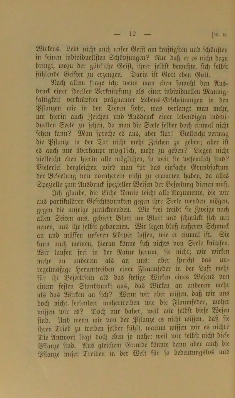 [15. 16. 2Birfen§. !i?ebt nicf)t audj nufer Gieift mit fräftigfteu mtb fc^öitften in feinen itibimbuellften Schöpfungen? 9fur ba| er es uid)t baju bringt, wo^tt ber göttliche ©eift, iljrer fclbft bewujjte, fid) felbft fitl)lettbe ©eifter gu erzeugen. 35arin ift ©ott eben ©ott. 9fatf) allem frage irf): weint man eben fowofjl beit 5tus= brucf einer ibeclleit Skrfitüpfung alä einer inbioibneüett ÜDiannig* faltigfeit uerfnüpfter prägnanter 2eben3=©rfd}eiititttgen in beit ißflattjeit ttiie in bett Xierett ficljt, wa» oerlmtgt man tnel)r, um fjicritt and) ^etd^ett unb SluSbrmf einer lebcttbigeit ittbiui= buelten Seele gtt feljcit, ba matt bie Seele felber bod) einmal nidjt feljett famt ? Üttatt fprcdje e§ aus, aber flar! ®ielleid)t oermag bie fpflauge in ber £at uid)t titefjr 3c^)ett gtt geben; aber ift e£ and; nur überhaupt möglich, itiel)r git geben? liegen uirfjt oielleid)t eben hierin alle möglichen, fo weit fie tuefentlidj fiitb? Vielerlei bcrgleidjeu wirb mau für bas einfache ©runbfaftum ber 93efeelung öott oornhereitt ttidjt ju erwarten fjabeit, ba alles Spezielle jutit Vlusbrucf fpegieller Steifen ber SSefeelung bienen muff. 3d) glaube, bie Gidje fönttte leidjt alle Argumente, bie wir auS partifulärcn ©efichtSpunften gegen il)re Seele weitbeit mögen, gegen bie nnfrige guriicfwcnben. 2Bie frei treibt fie gtoeige itad) allen Seiten auS, gebiert 931att um iPlatt unb fdjmiicft fid) mit netten, aus ifjr felbft geborenen. 2Bir legen blof; dufferen Sdjmucf an uttb ntüffett unferett Körper laffen, wie er einmal ift. Sic fatttt and) meinen, bieratt föntte fid) nichts mm Seele fnüpfen. 2öir laufen frei in ber 9catur Ijerutn, fie niefjt; wir wirfett nteljr an auberent alg att uns; aber fpridit bas um regelmäßige ^perumtreiben einer fjlaumfeber itt ber £uft ntcßr für it)r Jöefeeltfetn als ba§ ftetige SBirfen eines ÜBefens oon einem feften Stanbpuuft aus, ba§ SBirfett an auberent mefjr als ba* SBirfen an fid)? SBenn wir aber wiffett, baff wir un$ bod) itid)t- feelenleer umhertreiben wie bie ^laumfeber, woljer wiffett wir e§? ®od) nur baßer, weil wir felbft biefe SBefett fiitb. Unb wenn wir twtt ber .fpflange e£ nicht wiffett, baff fie ifjren Stieb jtt treiben felber fiißlt, warum wiffett wir e3 nicht? ®ie Antwort liegt bod) eben fo uafje: weil wir felbft nidjt biefe tßflange fiitb. tllus gleid)em ©ruttbe fönnte bann aber and) bie s,fiflauge nufer Treiben in ber 333ett für fo bebeutungöloS uttb