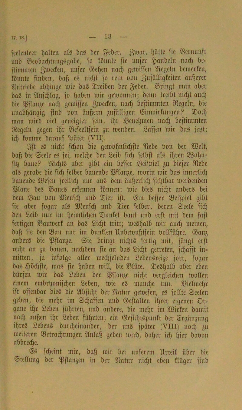 17. 18.] fcetenteer galten als baS bev geber. $mar, hätte fie Vernunft unb ©eobacf)tuug3gabe, jo föitnte fie unfer |>anbeln nad) be= fthmnten ^mecfen, unfer ©elfen nach gemiffeit begeht bemerfen, fönnte finben, bafs eS nidjt fo rein tum jjufättigfeiten äußerer Antriebe abl)inge tuie baS Treiben ber fteber. ©ringt man aber baS in Slnfdjlag, fo haben mir gewonnen; beim treibt nidjt aud) bie fßflanje nad) gemiffen gmeden, nad) beftimmten Siegeln, bie unabhängig ftnb tum äufjerit zufälligen ©iumirfungen? SDod) man wirb oiel geneigter fein, iljr ©enehmett nad] beftimmten Siegeln gegen i()r ©efeeltfciu ju menben. Saffett mir baS jefct; id) fornnte barauf fpäter (VII). 3ft eS nicht fdjon bie gemöl)nlid)fte Siebe tmn ber Sßelt, baff bie Seele eS fei, meldfe ben Seib fidj felbft als ihren 2Bof)u= fi| baue? Siid)tS aber gibt ein beffer ©eijpiel zu biefer Siebe al§ gerabe bie fid) felber bauenbe Pflanze, morin mir baS innerlid) baitenbe SCßefen freilid) nur auS bem äußerlich fidjtbar merbeuben fßlane beS ©aueS erfennen fönnen; mie bieS nidjt aitberS bei bem ©au Don SJiettfd) unb Xier ift. ©in beffer ©eifpiel gibt fie aber fogar als SJienfdj unb Stier felber, bereu Seele fid) ben Seib nur im ^eimlid^eit SDunfel baut unb crft mit bem faft fertigen ©aumerf an baS Sid)t tritt; meShalb mir and) meinen, baff fie ben ©au nur im bunflen Unbemufftfein Dollführe, ©anz anberS bie Pflanze. Sie bringt nidjtS fertig mit, fängt crft red)t au zu bauen, nadjbem fie an baS Sicht getreten, fdjafft in= mitten, ja infolge aller medjfelnbeu ScbeitSrcize fort, fogar baS .fjödjfte, ma§ fie hüben will, bie ©liite. SDeSl)alb aber eben bürfen mir ba§ Seben ber Pflanze nidjt Dergleichen motten einem entbrponifcben Seben, mie eS manche tun. ©ielnteljr ift offenbar bieS bie Slbfidjt ber Statur gemefen, eS follte Seelen geben, bie mehr im Sdjaffen unb ©eftalten ihrer eigenen Dr= gatte ihr Seben führten, unb atibere, bie mehr im Söirfeit bamit itad) aufjcu il)r Seben führten; ein ©efidjtSpunft ber (Ergänzung if)re§ SebenS burd)einanber, ber mtS fpäter (VIII) noch zu meiteren ©etradhtnngen Slitlafj geben mirb, bal)cr id) hier baooit abbreche. @S fd)eint mir, baß mir bei unferem Urteil über bie Stellung ber Pflanzen in ber Statur nid)t eben fliiger finb