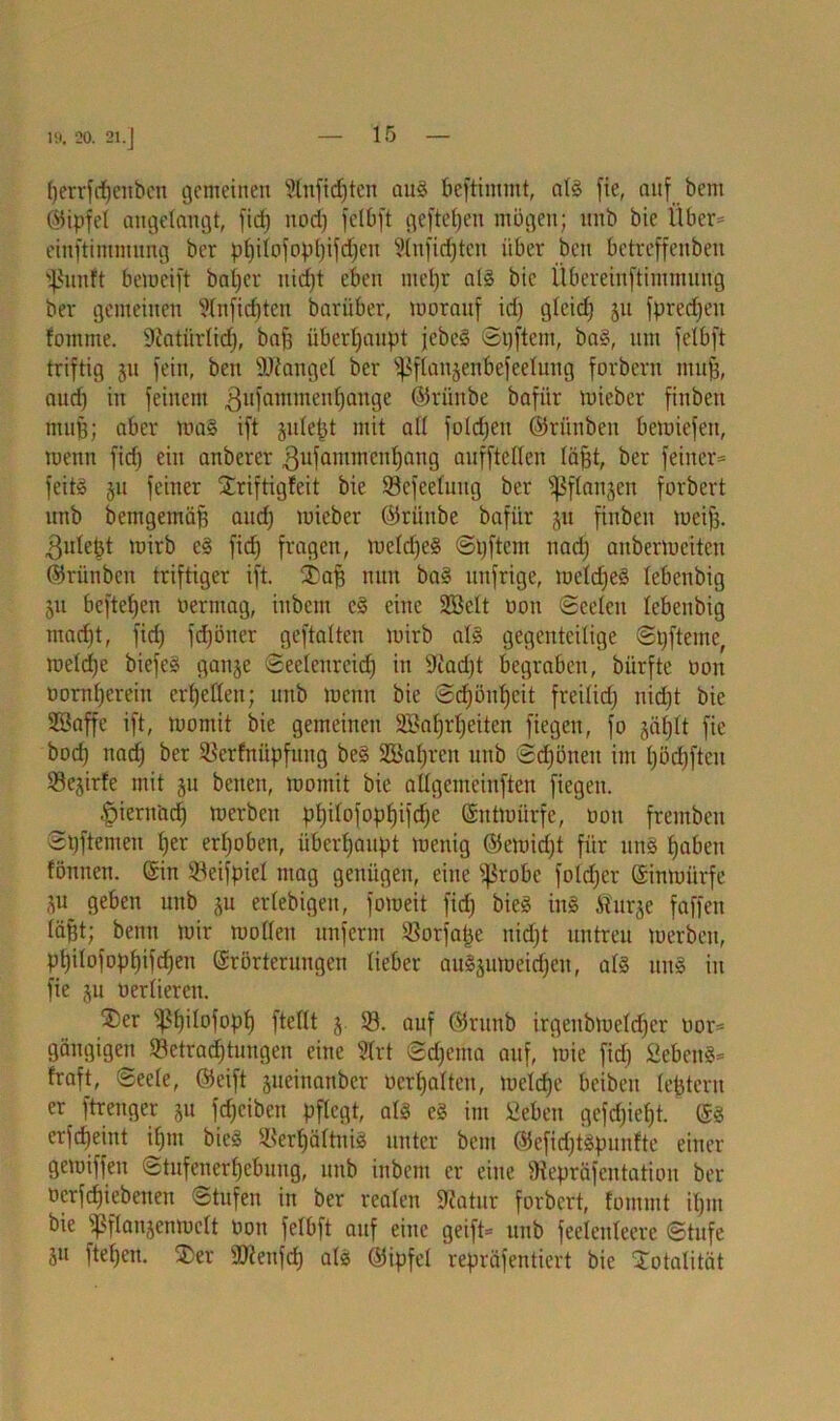 19. 20. 21.] {jerrfriffenben gemeinen 3tnfid)ten aug beftimmt, alg fie, auf bem (Gipfel angelangt, ficf) itod) felbft geftefjen mögen; nnb bic Über* einftimmung ber pf)ilofopl)ifd)en 5(nfid)ten über bcn betreffenben Sßunft beweift baijer uidjt eben ntel)r alg bic Übereinftimmuug ber gemeinen 21nfid)ten barüber, worauf id) gleidj ju fpredjen fomme. 9tatürlid), baf; überhaupt jebeg Spftern, bag, um felbft triftig ju fein, beu Mangel ber ^flanjentefeelung forbern niufj, audj in feinem gufatmnenfjange ®riinbe bafür wieber finbeit muff; aber wa§ ift jule^t mit all foldjeu ©ritnben bewiefen, wenn fiel) ein anberer gufammcnljang aufftcllen läfjt, ber feiner* feitg ju feiner Striftigfeit bic ©efeeluug ber ^flanjen forbert unb bemgemäff and) micber ©rüitbe bafür jit finbeit weife, ^ulebt wirb eg fid) fragen, wcldjeg Spftcm nad) anberweiten ©riinben triftiger ift. £afe nun bag unfrige, wcldjeg lebenbig 511 beftefjen oermag, iitbcm eg eine Söelt oon Seelen lebenbig maefet, fid) fdfeöner geftalten wirb alg gegenteilige Spftemc, weld)e biefeg ganje Seelenrcid) in 9iad)t begraben, biirfte oon oornfeerein erhellen; 1111b wenn bie Scfjönfeeit freilid) nid)t bie SBaffe ift, womit bie gemeinen SBaferfeeitcn fiegen, fo jäfelt fie bod) nad) ber 33erfnüpfung beg SCBafercn unb Sd)öneit im l)öd)ftcu Sejirfe mit §u benen, womit bie allgemcinften fiegen. ^)iern'acf) werben pl)ilofopf)ifd)e (Entwürfe, oon frembeit Spftemen feer erhoben, überhaupt wenig ©ewid)t für urt§ feabett fönnen. ©in SBeifpicl mag genügen, eine s]3robe foldfcr ©inwürfe SU geben unb ju ertebigen, foweit fid) bieg ing Äurge faffen lägt; beim wir wollen unferm S8orfafee nid)t untreu werben, pfeilofopfeifcfeen ©rörteruugen lieber augäüweicfeen, als uug in fie ju oerliereu. ®er s4?f)ilofopf) ftellt j. 33. auf ©runb irgeitbwelcfeer oor* gängigen 33ctracfetuugen eine 31rt ©efeema auf, wie fid) £ebeug* traft, Seele, ©eift jueinanber ocrl)alten, wclcfee beibeit lefetern er_ ftrenger 51t fcfeciben pflegt, alg eg im Öeben gefdfeefet. ©g erfdjeint ifem bieg 33erfeältnig unter bem ©efidjtgpuntte einer gewiffeu Stufenerfeebung, unb inbem er eine Diepräfentation ber oerfefeiebetteu Stufen in ber realen 9iatur forbert, fommt il)in bie Sßflanjenwclt oon felbft auf eine geift* unb feeleuleere Stufe Su ftefeen. $er SOienfd) alg ©ipfel repräfentiert bie Totalität