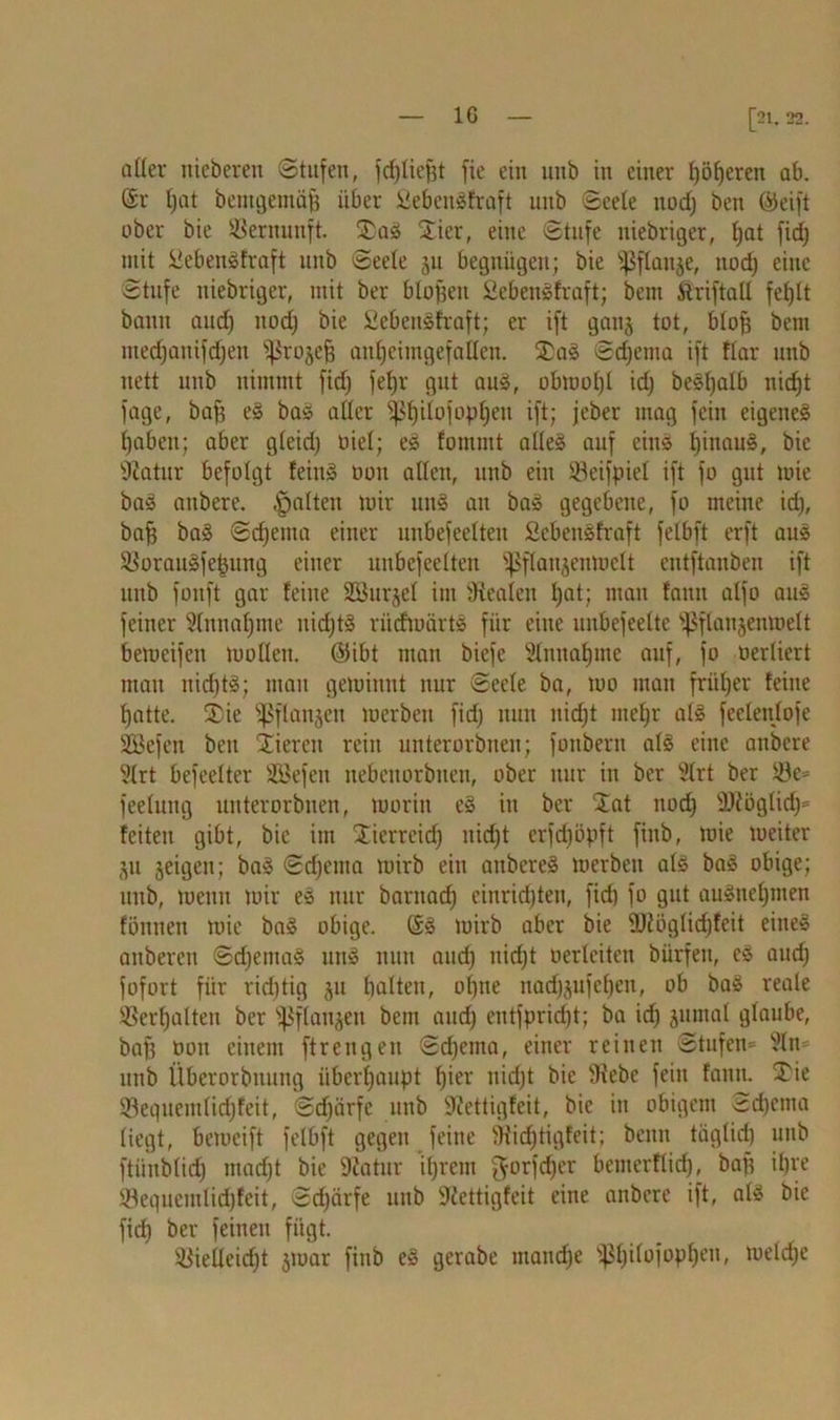 aller nicberen Stufen, fd)liegt fie ein uuö in einer fyöfjeren ab. (Sr tjat bentgentäfj über £eben!fraft unb Seele ttod) ben (Seift ober bie Vernunft. £a! Xier, eilte Stufe uiebriger, t;at fid) mit üebeit!fraft unb Seele 31t begnügen; bie ^flanje, ttod) eine Stufe uiebriger, mit ber biogen 2eben!fraft; bem Striftall fegit bann aud) ttod) bie £ebeit!fraft; er ift gauj tot, blog bem ntedjaitifdjett ^roje^ auljcimgefailen. £a! Sdjenta ift Rar unb nett unb nimmt fid) febjr gut au!, obwogi id) be!f)alb iticgt fuge, bafs e! bas aller ^gilofopgett ift; jeber mag fein eigene! l)aben; aber gleid) oiel; e! fontmt alle! auf ein! tjinau!, bie sJiatur befolgt fein! 001t alten, unb ein Söeifpiel ift fo gut wie ba! atibere. galten mir un! au ba! gegebene, fo meine id), baff ba! Schema einer unbefeelteit 2cben!fraft felbft erft au! 2$orau!fegmtg einer unbefeelteit ^flaujeiiwctt entftanben ift unb fonft gar feine SJÖurjel int Oiealeit l)at; man fatiii alfo au! feiner Slnnafjme uid)t! rüdtuärt! für eine uitbefeelte ^flanjenmelt bemeifen wollen, ©ibt man biefe Slnnafjme auf, fo oerliert matt nid)t!; mau gewinnt nur Seele ba, wo matt früfjer feine gatte. Sie ^ßflanjett werben fid) nun ttid)t inet)r al! feelenlofe Sßcfen bett Vieren rein unterorbneit; fottbertt al! eine anbere 9lrt befeelter SEBefen itebettorbitcn, ober nur in ber Slrt ber 33c= feeluttg unterorbnen, worin e! itt ber j£at ttod) sDfoglid)= feiten gibt, bie im Stierreid) itid)t erfdjöpft fittb, wie weiter 311 3eigen; ba! Sdfema wirb ein anbere! werben al! ba! obige; uttb, wenn Wir e! nur barttad) einridjten, fid) fo gut au!nel)inen föttiten wie ba! obige. (S! wirb aber bie ®iöglid)feit eine! attberett Sd)ema! tttt! nun and) uid)t oerlciteu bürfen, e! aud) fofort für richtig 31t halten, ol)ue nad)3ufel)ett, ob ba! reale ®crl)altett ber s^flatt3eit bem and) eittfprid)t; ba id) 3ttmal glaube, bag non einem ftrengen Sd)enta, einer reinen Stufen* 9ln* unb Überorbnung überhaupt gier nid)t bie 3icbc feilt famt. £ie ©eguemtid)feit, Sdjiirfe unb ÜlJettigfcit, bie in obigem Schema liegt, beweift felbft gegen feine SRicgtigfeit; beim tiiglid) unb ftünblidj mad)t bie Diatur if)rem $orfd)er betiterftid), bag il)re Sequeinlid)feit, Scgärfe unb üRettigfeit eine anbere ift, al! bie fid) ber feinen fügt. $yieüeid)t 3toar fittb e! gcrabe iitand)e ^gilofopgett, weld)e