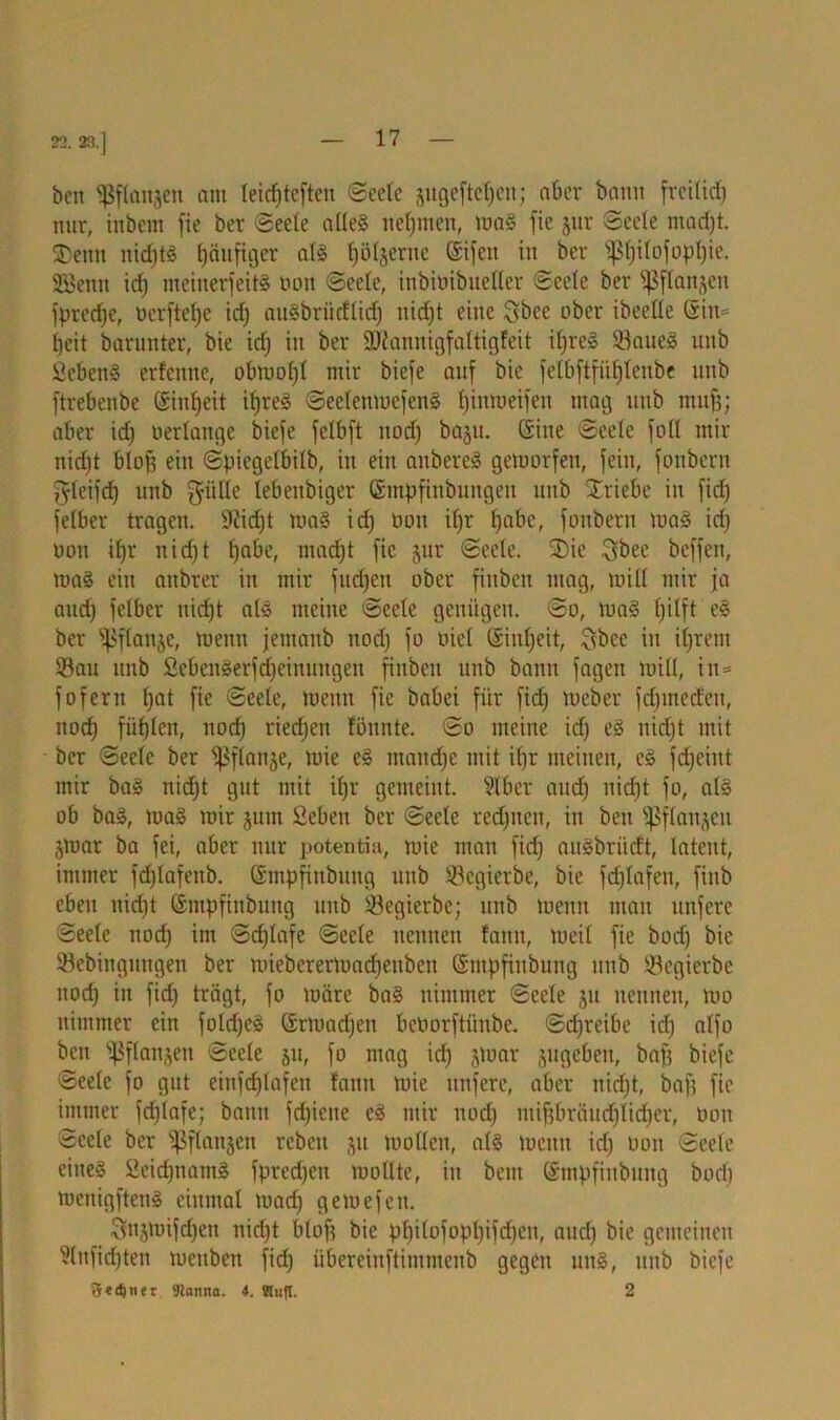 22. 23.] ben ^flanjen am leidjteften Seele jitgeftetjen; aber bann frcilidj nur, iitbcnt fie ber Seele alleg nehmen, mag fie jur Seele madjt. 5Denn nid)tg häufiger alg Jjöljerne Sifeu in ber fßljilofopl)ie. SEBenn id) meinerfeitg non Seele, inbinibueUer Seele ber i)ß flanken fpredje, oerftefje id) augbriidlid) nid)t eine Sbee ober ibeelle Siu= Ijcit barunter, bie id] in ber 2Kannigfaltigfeit iljreg Saueg unb Sebeng erfenne, olnnol]! mir biefe auf bie felbftfiiijlenbe unb ftrebenbe öiuljeit iljreg Seelemoefeng Ijimueifeit mag unb mufj; aber id] oerlange biefe felbft itod] baju. Sine Seele foll mir nidjt blof; ein Spiegelbilb, in ein anbereg getoorfen, fein, fonbern gleifdj unb gülle lebeitbiger ßmpfinbungen unb Xriebc in fid] felber tragen. 9Zidjt mag id] non ifjr t>abe, fonbern mag id] non if)r nid]t (]abe, mad]t fie jur Seele. 3)ie Qbee beffen, mag ein aitbrer in mir fnd]en ober finben mag, mill mir fa and) felber nid)t alg meine Seele genügen. So, mag l)ilft eg ber sßflanje, menn femanb nod) fo nie! Sinljeit, $bce in il)rent Sau unb Sebcngerfdjeinungen finben unb bann fagen mill, in* fofern f)at fie Seele, menn fie babei für fid) meber fcfjmecfeu, nod) füllen, nod) riechen fönnte. So meine id) eg nidjt mit ber Seele ber fßflanje, mie eg mand)e mit ifjr meinen, cg fdjeiitt mir bag nid)t gut mit ifjr gemeint. Silber and) niefjt fo, alg ob bag, mag mir junt Seben ber Seele redjtten, in ben ^flanjcu jmar ba fei, aber nur potentia, mie man fid) augbrüdt, latent, immer fdjlafeitb. Smpfittbung unb Segierbe, bie fdjlafen, finb eben nid)t Smpfinbung unb Segierbe; unb menn man unfere Seele nod) im Schlafe Seele nennen fantt, tueil fie bodj bie Sebingungen ber mieberermaefjeuben Smpfinbung unb Segierbe nod) in fid) trägt, fo märe bag nimmer Seele ju nennen, mo nimmer ein foldjeg Srmadjett benorftiinbe. Sd)reibe id) alfo ben ißflanjen Seele ju, fo mag id) jmar jugebeit, bafj biefe Seele fo gut einfdjlafen fann mie unfere, aber nid)t, baff fie immer fd)lafe; bann fd)iene cg mir nod) mifjbräudjlidjcr, non Seele ber Sßflanjen rcbeit ju modelt, alg menn id) non Seele eineg Seidjnamg fpred)en molltc, in bem Smpfiubung bori) menigfteng einmal maef) gemefen. Snjmifdjen nidjt blofj bie pljilofopl)ifd)en, aud) bie gemeinen Slnfidjten meubeu fid) übereiuftimntenb gegen ung, unb biefe 3«d)tier. gianna. 4. Slufl. 2