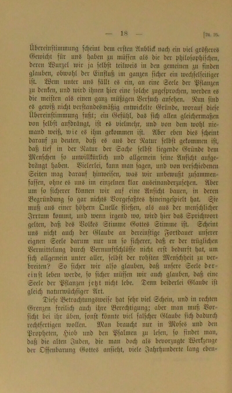 |24. 25. Übereinftintmung fdjeiut bem erften ftnblid nach ein öict größeres ©cwid)t für uns haben gu müffen als bie ber philofophifdjen, bereit äBurjel wir ja jclbft teilwei§ in ben gemeinen ju finben glauben, obwohl ber ©influfj int ganzen fidjer ein wedjfelfeitiger ift SBein unter uns fällt cS ein, an eine Seele ber ißflanjeit ju beulen, uitb wirb iljiteit hier eine foldje ^ugefprodjen, werben eS bie weiften als einen gattj müßigen Verfud) anfe^en. 9hm finb eS gewifs nidjt berftanbeSmähig eutwidelte ©rünbe, worauf biefe Übereinftintmung fugt; ein ©efitt)I, baS fid) alten gleichermaßen boit felbft aufbrängt, ift es bielmeljr, unb Don bem wohl nie- manb weiß, wie eS ihm gefotnmen ift. Vtber eben bieS fdjeint barauf ju beuten, baß eS aus ber ÜKatur felbft gefommcn ift, bah lief in ber ÜKatur ber Sadje felbft liegenbe ©rünbe bem 9J?enfd)ett fo uumillfürlid) unb allgemein feine §lnfid)t aufge* bräitgt fjabett. Vielerlei, fann man fagen, unb bon berfdjiebenen Seiten mag barauf l;inweifcu, was wir unbewußt jufammeti* faffen, ohne eS uns im einzelnen flar aitSeinaitberjufeßen. ?lber um fo fixerer föniten wir auf eine Slnfidjt bauen, in beren Vegrünbung fo gar nidjtS Vorgefaßtes hweingefpielt hat. Sje muft auS einer Iwheru Ouellc fliehen, als aus ber menfd)lid|er Irrtum tomntt, unb wenn irgeitb wo, wirb hier baS Sprichwort gelten, bah bcS Zolles Stimme ©otteS Stimme ift. Scheint uns nid)t and) ber ©taube an bcrciuftige f^ortbauer unferer eignen Seele bartim nur um fo fidjerer, bah er ber trüglidjcu Vermittelung burd) Vernunftfd)liiffe nid)t erft beburft hat, um fid) allgemein unter aller, felbft ber rohfteit 9ftenfd)heit jit ber* breiten? So fidjer wir alfo glauben, bah nufere Seele ber ein ft leben werbe, fo fid)cr müffen wir and) glauben, baß eine Seele ber sfßflan^en jeßt nicht lebe. £ettn beiberlei ©laube ift gleich naturwüdßiger i’trt. SDicfe VetradjtungSweife hat fel)r biel Schein, unb in redjten ©renjen freilich auch ihre Berechtigung; aber man muß Vor fießt bei ißr üben, fonft tonnte biel falfdjcr ©taube fid) baburd) rechtfertigen wollen, üftan braud)t nur in 9)tofeS unb ben Propheten, .Spiob unb ben ^falrncn ju lefen, fo fiubet mau, baß bie alten Tsuben, bie mau bod) als beborjugte VJer^euge ber Offenbarung ©otteS anfieht, biete ^ahrhunberte lang eben*