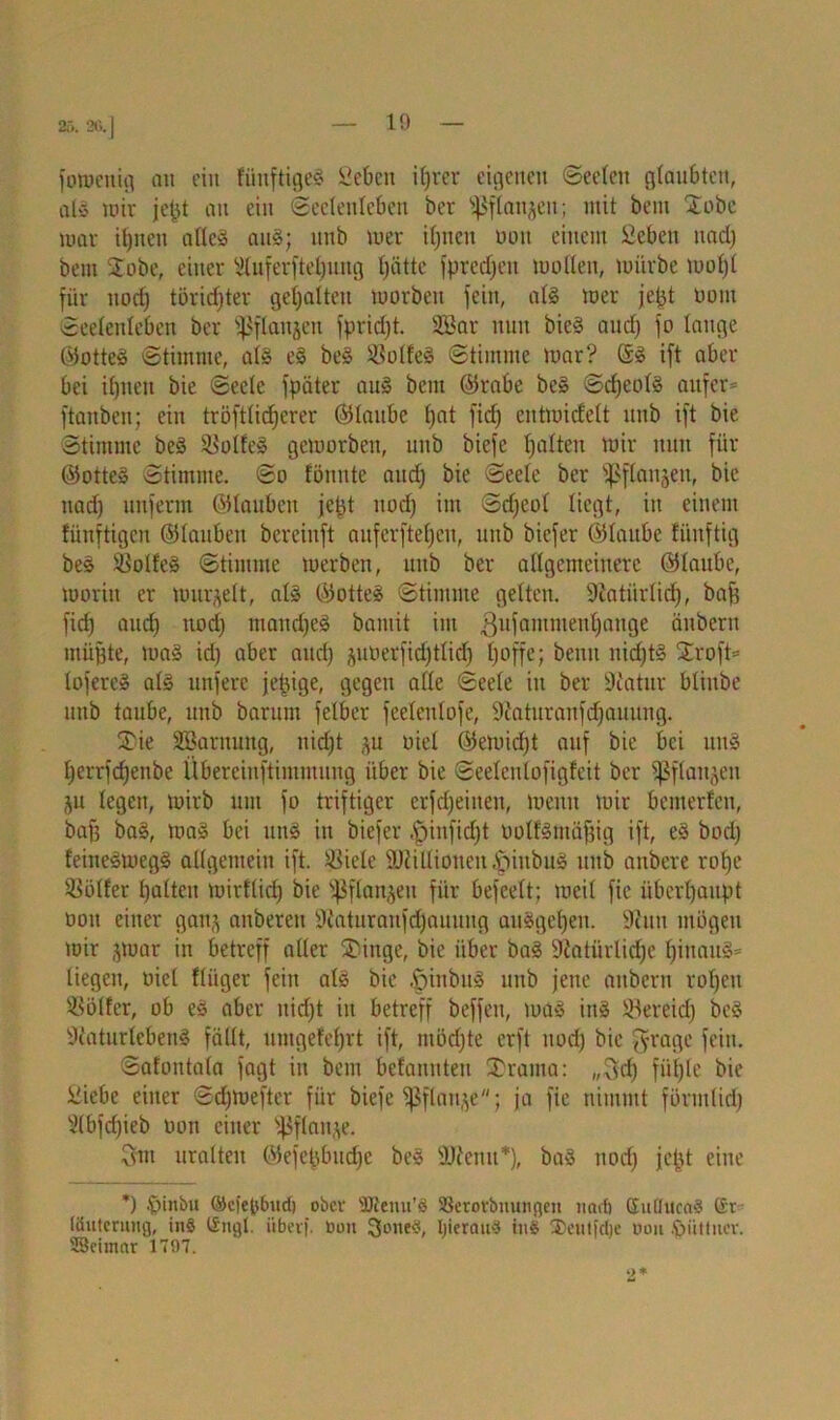 25. 20.| foroeitig au ein tünftigeS Geben iprcr eigenen Seelen glaubten, als mir jept au ein «Seelenleben ber s$flan$en; mit bem Xobe mar ipnen alles auS; unb mer iljncn oott einem £cbett uad) bem Stöbe, einer Sluferftepung patte fpredjeit mollen, mürbe mopl für nodj törichter gehalten morben fein, als mer jept oom Seelenleben ber ffSflanjett fpriept. SBar nun bieS aud) fo lange ©otteS Stimme, als eS beS Zolles Stimme mar? ©S ift aber bei ipnen bie Seele fpäter aus bem ©rabe beS ScpeolS aufer^ ftanben; ein tröftlicperer ©lattbc f)at fid) entmicfelt unb ift bie Stimme beS SBotteS gemorben, unb biefe galten mir nun für ©otteS Stimme. So fönute aud) bie Seele ber ipflanjen, bie nadj unferm ©tauben jept nod) im Sdjeol liegt, in einem lünftigen ©laubett bereinft auferftepen, unb biefer ©laube lünftig beS Golfes Stimme merben, unb ber allgemeinere ©laube, morin er murmelt, als ©otteS Stimme gelten. Siatiirlicp, baff fid) aud) nod) ntandjeS bamit im .ßufamnieupauge äuberu müßte, maS id) aber and) ^uoerfid)tlid) poffe; benit nid)tS Stroft= lofereS als unfere jepige, gegen alle Seele in ber Statur bliube unb taube, unb barum felber feelenlofe, Siaturanfdjauitng. SiDie Söarttuttg, nid)t ,^u oiel ©emidjt auf bie bei uttS perrfepenbe Übereinftimmung über bie Seeleulofigfeit ber fßflaitjen ju legen, mirb um fo triftiger erfd)eitten, meint mir bemerlen, baff baS, maS bei uns in biefer «fpinfid)t oolfSmäfjig ift, eS bodj feineSmegS allgemein ift. SBiele SJiilliouen.'piubuS unb anbere rope Götter palten mirflicp bie ^flanjett für befeelt: meil fic überpanpt ooit einer gan^ anbereu Staturanfcpauung auSgepen. 9?uu mögen mir jmar in betreff aller Stünge, bie über baS üßatürlicpe pinauS* liegen, oiel fliiger fein als bie ^iitbitS unb jette attbern ropett Golfer, ob eS aber uidpt in betreff beffett, maS ittS Slereid) beS Si'aturlcbenS fällt, untgefeprt ift, ntödjte erft nod) bie pfrage fein. Safoittala fagt in bent belanittett 2)raina: ,,3d) füple bie Giebe einer Scpmefter für biefe fßflauje; ja fic nimmt förmlid) Slbfdjieb oon einer s4$flatt,\e. 3m uralten ©efepbudje beS SJlemt*), baS nod) jept eine *) föittbu ©ciepburi) ober sDtemi’ö SBerorbnuiigen itcub SuflucaS (£r liiutcruiig, in§ (Sngl. iiberf. tion 3one3, IjierauS ins 3>cutid)e non .ftüttuer. SBeinmr 1797.