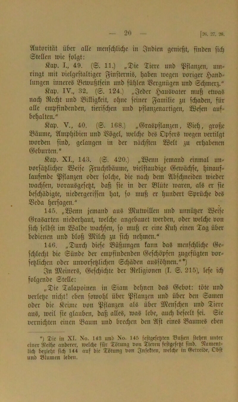 Autorität ii6er alle ntenfd)lid)e in ^nbien genießt, finben fid) Stellen wie folgt: $ap. I., 49. (S, 11.) „$>ie Spiere unb iß flanken, um* ringt mit üielgeftaltiger ginftemiS, fiabeit wegen ooriger ^anb= hingen inneres Rewufjtfein unb füllen Vergnügen unb Sd)mer(p $ap. IV., 32. (S. 124.) „^ebcr ,£>auSoater muh etwas nad) Red)t unb Rilligfcit, oßne feiner ^amilie jit fdjaben, fiir alle empfinbcnben, tierifdjen unb pflanjenartigen, SBefen auf* bemalten. &ap. V., 40. (S. 1G8.) „©raSpflanjen, Riep, große Räume, 2lmpl)ibien unb Rögel, welche bcS DpferS wegen oertitgt worben fiitb, gelangen in ber nädjften SSclt ju erhabenen ©eburten. $ap. XL, 143. (S. 420.) „Syenit jemanb einmal un* oorfäplidjer Söeife grud)tbäumc, oielftaubigc ©ewäd)je, hinauf* laufetibe ißflangen ober foldje, bie nad) bem ?lbfd)neibeu wieber wadjfen, borauSgcfept, bah ftc in ber Rliite waren, als er fie befdjäbigte, niebergeriffen tjat, fo muh er fpmbert @priid)e bcS Reba tjerfagen. 145. „ÜBenu jemanb aus Mutwillen unb unnüper 2Beife ©raSarteu uieberljaut, weldfe angebauct werben, ober welche oon fid) felbft im SBalbe wadjfen, fo muh rc eine $uh einen $ag über bebienen unb blof? Mild) §u fid) nehmen. 14G. ,,®urd) biefe Rühungeu faun baS ntenfd)lid)e ©e* fd)(ed)t bie Siinbe ber einpfinbenbeit ©efd)öpfen ^gefügten öor* feplidjcn ober untwrfeplidjen Sdjäben auSföl)nen. *) $ti MeinerS, ©efd)id)tc ber Religionen (I. S. 215), lefe id) folgenbe Stelle: „3:ie $alapoineit in Siam bel)ncn baS ©ebot: töte unb oerlcpe uid)t! eben fowoljl über ißflanjen unb über beit Samen ober bie iüeüne oon ißflanjeit als über Menfdjen unb Sierc aus, weit fie glauben, bah alles, wag lebe, auch befeelt fei. Sie bernidjten einen Raum unb brechen ben ?lft eines Raumes eben *) Xic in XI. No. 143 unb No. 145 feftgefepten SBufjen flcljen unter einer )Keit)e aitbercr, tueldjc für Sotuitfl Oon Vieren feftgefept finb. 9?nment= litt) 6e,)iel;t fiel} 144 auf bie Sötunfl oon Snferten, ioelcf)e in betreibe, Cbft unb 331umen leben.