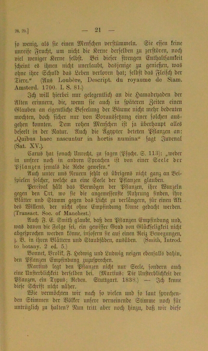 28. 29.] fo wenig, als fie einen ÜUienfdfjen öerftümmeln. @ie effcit feine unreife grudjt, um nicf)t bie kerne berfelben ju jerftoren, nodj nie! weniger kerne felbft. Sei biefer ftrengen (Sntfyattfamfeit fdjeint eS ilpten nid)t unerlaubt, baSjeitige ju genießen, was offne iljre ©djidb baS Sehen oerloreit hat; felbft baS ^leifdj ber Diere. (21uS Loubere, Descript. du royaume de Siam. Amsterd. 1700. 1. S. 81.) 3d) will tjierbei nur gelegentlid) an bie tpamabrtjaben ber Elften erinnern, bie, wenn fie and) in fpätereit geilen einen (Glauben an eigentliche Sefcelung ber Säume nidjt ntefjr bebeuten mochten, bod) fidjcr nur non Soraitgfe^ung einer foldjen au3= geben tonnten. Dem roljeu SRenfdjen ift ja überhaupt alles befeelt in ber Statur. 3tud) bie 2(gtjpter beteten fßflaujen an: „Quibus baec nascuntur in hortis numina“ fagt gubenal (Sat. XV.). (£antS f)at foitadj Unreif, ju fagcti (^ftjdje. ©. 113): „Weber in unfrer nod) in aubren ©pradjen ift non einer ©eele ber ^flanjeu jemals bie 9tebe gemefett. 2ludj unter uns Steuern fehlt es übrigens nidjt ganj au Sei* fpielen fold)cr, weldje an eine (Seele ber ißflanjen glauben. Sereinal halt baS Sennögeu ber ißflanjen, ihre 28 ur^eln gegen ben Drt, wo fie bie angemeffenfte 9ta|rung fiitben, i()re Slätter unb ©tainm gegen baS Sicht ,$u verlängern, für einen 2(ft beS SBiCfenS, ber nicht ohne ©mpfinbung tonne gebadjt werben. (Transact. Soc. of Manchest.) 91ud) 3- ©• ©mith glaubt, baf; ben ^ffangen ©mpfinbung unb, was banoit bie golge fei, ein gewiffer ©rab non ©lücffeligfeit nidjt abgefprochen werben tonne, infofern fie auf einen 3teij ^Bewegungen, j. S. in i(;ren Slättern unb ©taubfäbeu, auSübcn. (Smith, Introd. to l)Otany. 2 ed. 5.) Sonnet, Srolif, ipebwig unb Subwig neigen ebenfalls bafjiu, ben Sflanjen ©mpfinbung jujitfpredjcn. StartiuS legt ben ^ifan.pm nidjt nur (Seele, fonbern audj eine Unfterblidjfcit berfelben bei. (SJtartiuS: Die llufterblidjteit ber ^flanjen, ein DijpttS; Sieben. Stuttgart. 1838.) — 3dj fenue biefe ©dhrift nidjt näher. 28ie nermödjteit wir uadj fo nielett unb fo laut fpredjen- ben Stimmen ber Sölfer nufere oerueinenbe (Stimme nodj für untrüglich äu halten? 2tun tritt aber nodj Ijinju, bafj wir biefe