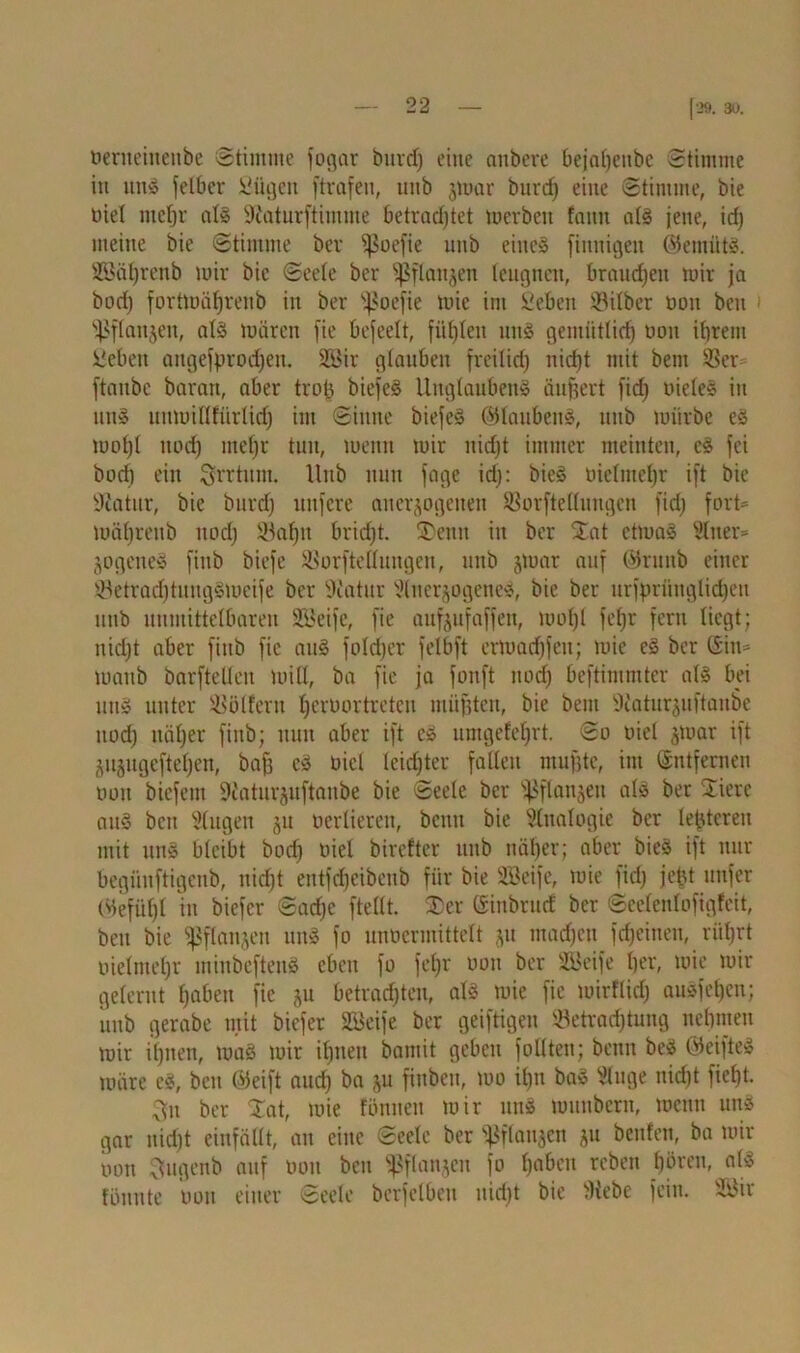 öerneinenbe Stimme fogar bind) eine anbere bejaljenbe Stimme in unS [elbcr Sügen [trafen, uitb jmar burd) eine Stimme, bie oiel mehr als Sfaturftimme betrachtet merbeit faitit als jene, id) meine bie Stimme bev ^oefie imb eines finnigen ©emütS. Sßäljrenb mir bie Seele ber fßflaitjen leugnen, brauchen mir ja bod} fortmä^renb in ber sf?oefie tuic im Seben 93itber oon beit ^fianjen, als mären fie befeelt, fügten uns gemütlich oon ibrent Nebelt augefprodjen. 2Bir glauben freilich uid)t mit bern Ber [taube baran, aber trofc biefeS Unglaubens äußert [id) uieleS in uns unmittfürlid) im Sinne biefeS ©lattbeitS, nnb mürbe es mot)I noch mehr tun, menn mir nicht immer meinten, eS fei boch eilt Irrtum. Hub nun [age id}: bieS oiclmcl}r ift bie Dcatur, bie burd} nufere anerjogeiten Borftellungen [id} fort® mäl}rettb nod} Bahn brid}t. SDenn in ber 3at ctmaS Slner* jogeneS [inb biefe Borftellungen, unb jmat auf ©runb einer Betrad)tungSmcife ber Dtatur 5(itergogeneS, bie ber urfprünglichen uub unmittelbaren SBeife, fie aufoufaffen, mo(}l fef)r fern liegt; nicht aber [inb [ie auS foldjer felbft ermadjfcu; mie eS ber ©in* manb barfteUen mitt, ba [ie ja fouft itorf} beftimmter als bei uns unter Wölfen: Ijeruortreteu müßten, bie bem 9caturguftanbe nod} näher [inb; nun aber ift es umgefefjrt. So oiel jmar ift jiijugcftchen, bah eS oiel leichter fallen muhte, im ©ntfernen oott bicfem 9caturju[taube bie Seele ber s}$[lan$eu als ber Siere auS bcu klugen $u oerlieren, beim bie Sinologie ber leideren mit unS bleibt bod} oiel birefter unb näher; aber bieS ift nur begüuftigcnb, nicht entfdjeibenb für bie SBeife, mie [id} jetu unfer ©efül}l in biefer Sache [teilt. 2>cr ©inbrud ber Scelcnlofigfeit, beit bie ißflanjen uitS [o unoermittelt jit machen [djeinen, rührt oielmehr minbeftenS eben [o [ehr ooit ber 2Bei[e her, mie mir gelernt hoben fie ju betrachten, als mie [ie toirflid} auSfehcn; unb gerabe mit biefer SBeife ber geiftigen Betrachtung nehmen mir il}iten, maS mir il}ueu bamit geben [ollten; beim beS ©cifteS märe eS, ben ©eift aud} ba ju finbeu, mo il)u baS Singe nid)t [ieht. 3u ber Xat, mie föttnen mir uns munbern, menn uns gar nid}t einfällt, an eine Seele ber ^[(attjen ju beitfen, ba mir oon Sfugenb auf ooit ben ^flanjeit [o hoben reben hören, als fönute oon einer Seele bcrfelbett nicht bie Webe [ein. SSJir