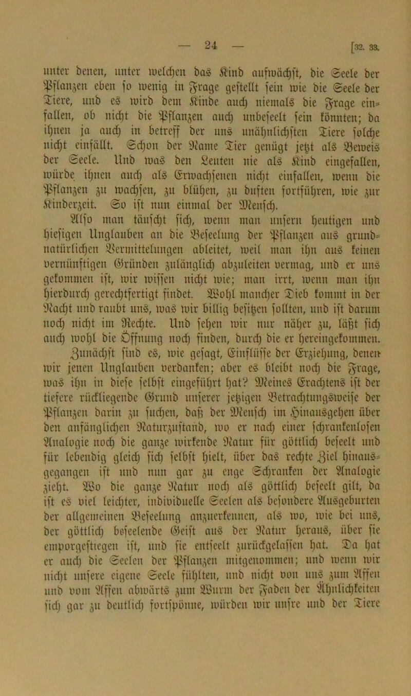 [32. 33. unter benen, unter welchen tag ftittb aufwächft, bie Seele ber Sßflanaen eben fo wenig in grage geftettt fein wie bie Seele ber $iere, uub cS wirb bcm ftiitbc and) niemals bie 5ra9e ein* falten, ob uidjt bie ißflanjett and) nnbefeett fein fönnten; ba i()uen ja aud) in betreff ber uns unähnlichen stiere foldje uicf)t einfällt. Schott ber 9?ame Stier genügt je^t als Seweis ber Seele, ltnb maS beit Stenten nie als ftittb eingefallen, würbe ihnen aud) als Grwadhfeiteit nid)t einfalten, wenn bie fßflanjen §tt warfen, 511 btüljen, ju bufteu fortfütjren, wie jur ftinbcrjeit. So ift nun einntat ber üDtenfcfj. Alfo man täufdjt fid), wenn man unfern fjeutigen mtb biefigeu Unglauben an bie Vefeelung ber ^flanken aus grunb* natiirlidjen Vermittelungen abieitet, weit man itjn aus feinen bernünftigen ©rünben julänglid) abjuleiten berntag, mtb er uns gefomnten ift, wir wiffeit nicht wie; man irrt, wenn man it)it f)ierburd) gerechtfertigt fiubct. ÜBofft mand)er £icb fommt in ber 9c'ad)t unb raubt uns, was wir billig befielt füllten, unb ift baruiit itod) nid)t int 9ied)te. Unb fel)eu wir nur näher ju, lägt fid) attd) wol)l bie Öffnung itod) fittben, burd) bie er hcreiitgefommett. 3unäd)ft fittb eS, wie gefagt, (Sinflüffe ber ©rjiel)uttg, bettet» wir jenen Unglauben oerbanfen; aber eS bleibt nod) bie grage, was if)tt in biefe felbft eingeführt hat? ÜWeineS ©radjtenS ift ber tiefere rütfliegenbe ©ritttb uttferer je^igen Vetrad)tuugSmcifc ber Vflaitjett barin 51t fudjett, baff ber 9)iettfd) im .,pitianSget)en über beit anfänglichen Sftaturjuftanb, wo er nach e'ner fchrattfenlofen Analogie ttod) bie gattje wirfettbe Statur für göttlid) befeelt uub für tebeubig gleid) fid) felbft hielt, über baS rcd)te $iel hinaus* gegangen ift mtb nun gar ju cttge Sdjranfen ber Analogie jiel)t. 2Bo bie ganje Statur nod) als göttlich befeelt gilt, ba ift es oiel leichter, inbioibuelle Seelen als befottbere Ausgeburten ber allgemeinen Vefeelnttg an^tterfeitttcn, als wo, wie bei ttitS, ber göttlid) befeelenbe ©eift aus ber Statur heraus, über fie emporgeftiegeit ift, unb fie entfeett jurüdgclaffctt hat. £a hat er aud) bie Seelen ber ^flan^en mitgenommen; mtb wenn mir nicht nufere eigene Seele fühlten, unb nidjt oon uns juttt Affen unb bottt Affen abwärts junt 933unn ber fabelt ber Äl)nlid)fciteu fid) gar jtt beutlid) fortfpöune, würben wir ttitfre unb ber Stiere