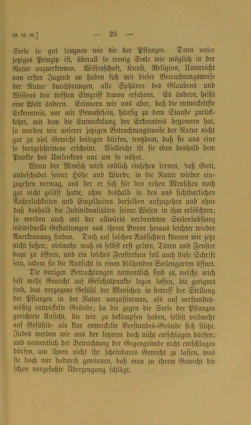 83. 31. 35.] Seele fo gut leugnen mic bie ber Pflanzen. SDcnn unter jepigcS sßrinyp ift überall fo toenig Seele mie möglich in ber •Katur anyterfennen. SBiffcnfcfjaft, ft'unft, Religion, Unterricht oon erfter Sugenb au fjabcu fid; mit biefer SSetradjtungSmeife ber Statur burdjbrungeu, alle Sphären beS ©laubcnS nnb 2BiffenS ben tiefften ©ingriff baoon erfahren. ©S änbern, fjeifjt eine SBelt tinbent. ©rimtern mir uns aber, bafs bic eutmicfeltfte ©rfeuntuiS, nur mit ©emufjtfeiit, häufig yi beut Staube juriicH lehrt, mit bem bie ©utmitfelung ber ©rfeitntniS begonnen hat, fo merben mir nuferer jjepigen SetrachtungSmeife ber Statur nidjt gar ju oiel ©emidjt beilegen bürfen, trophein, baff fie unS eine fo fortgefrfjrittcue erfdjeint. ^ielleidjt ift fie eben beSt)alb bent fünfte beS UtnlenfenS nur um fo näher. SBenn ber SJienfd) mirb enblid) einfet)en lernen, baff ©ott, unbefchabct feiner $öf)c nnb SBi'trbe, in bie Statur mieber eiu= ytgef)cn oermag, aus ber er fid; für ben rohen SJtenfdjeu noch gar nicht gelöft hatte, ohne beSljalb in ben unS fidjtbarlidjcu Siuperlidjfeiten nnb ©inzelheiten berfelben aufytgeheu unb ohne baff beshalb bic Snbiüibualitäten feiner SSefen in ihm erlöfcf)ten; fo merben auch mit ber aHmärtS oerbreiteten Seelenfubftanj inbioibucllc ©eftaltungen aus ihrem Sßorue heraus leidjtcr mieber Sluerfennung fiitben. $>od) auf folchen 5(n§fid;ten fönneu mir jept nicht fufjen; oielmehr muff eS felbft erft gelten, Citren unb fünfter bayi ju offnen, unb ein foldjeS genfterlein foll audj biefe Sdjrift fein, iubem fie bie SluSfidft in einen bliihenbeu Seelcngarten öffnet. 3)ie üorigen Betrachtungen namentlich finb eS, meldje mid) faft mehr ©emidjt auf ©efidjtSpunftc legen laffen, bie geeignet finb, baS oerjogeue @efül)l ber 2J£enfcf)en in betreff ber Stellung ber ißflanjen in ber Statur umytftimmeu, als auf oerftanbeS= mäfjig eutmicfelte ©riinbe; ba bie gegen bic Seele ber ^flanjeit gerid)tete Slnfidjt, bie mir yi befämpfen haben, felbft oielmehr auf ©efü[)lS= als Har eutmicfelte BerftanbeS=®rüube fid) ftiipt. ^itbeS merben mir uns ber leptern bod) uidjt entfdjlagen bürfen; unb nameutlid) ber 33etrad)tung ber ©egengrünbe itid)t eutfdjlagen bürfen, um ihnen nidjt if)r fd)ciubareS ©emidjt yi laffen, toaS fie bod) nur baburd) geminueit, baf) mau yi ihrem ©emidjt bie fd)ou oorgefafjte Überzeugung fdjlägt.