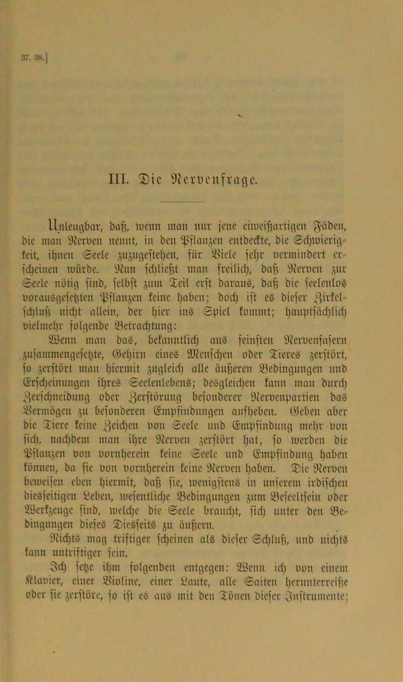 37. 38.] III. 3)ic Sftextu'n frage. Unleugbar, baf3, meint man nur jene eimeifjartigeit f^äbcit, bie man Serben nennt, in beit ^flaigen entbecfte, bie Sd?iuicrig= feit, it)nen Seele ^uäitgefte^en, für $iele fcfyr oerntiubcrt er- fdjeitieit mürbe. 9tnn fdjliefjt man freilid?, baf? fernen ,^itv Seele nötig fiitb, felbft jum Steil erft baraug, baf? bie feelenlog borauggefefjten ^flanjen feine f>abett; bod? ift eg biefer .ßirfcl- fdjluf? uidjt allein, ber l?icr ing Spiel fonimt; Ijaitptfädjlid) üielmeljr folgenbe Betrachtung: Söenit man bag, befauntlid) aug feinften üfterbenfafern ^ufammengefe^te, ©eljint eineg 9D?ettfd)en ober Stiereg ^erftört, fo jerftört mau hiermit pgleidj alle äußeren 93ebingungen unb (Srfdfeinuugen ihreg Seelenlebens; beSgleidfeit faitit man burd) ßerfcfjtteibung ober .ßerftörung befonberer Dierbenpartieit bag Vermögen ju befoubereit ©mpfinbungen aufljeben. ©eben aber bie Stiere feine geidfen ooit Seele unb (Smpfinbung ntefjr oon fiel), nadfbem man iljre Heroen ^erftört (jat, fo mcrbeit bie SPftan^en oon oorttfjerein feine Seele unb ©tnpfinbung haben fönuen, ba fie ooit vornherein feine Sierüen Ijaben. SDie Serben bemeifeit eben hiermit, baf? fie, menigfteng in unferem irbifdjeu bieSfeitigcn Sieben, mefcntlidje Sebingungen juiu Befeeltfeiu ober Üöerfjeugc finb, tueldjc bie Seele braucht, fidj unter ben $e= bingungen biefeg SDicSfeitg ju äuf?eru. McfjtS mag triftiger fdjeinen alg biefer Sdjluf?, mtb uidjtS fanit untriftiger fein. 3d? fcjje ihm fofgenben entgegen: SBenn id) oon einem ftlaoier, einer Violine, einer Bitte, alle Saiten l)erunterreif?e ober fie jerftöre, fo ift eg aug mit beit Tönen biefer Quftrumente;