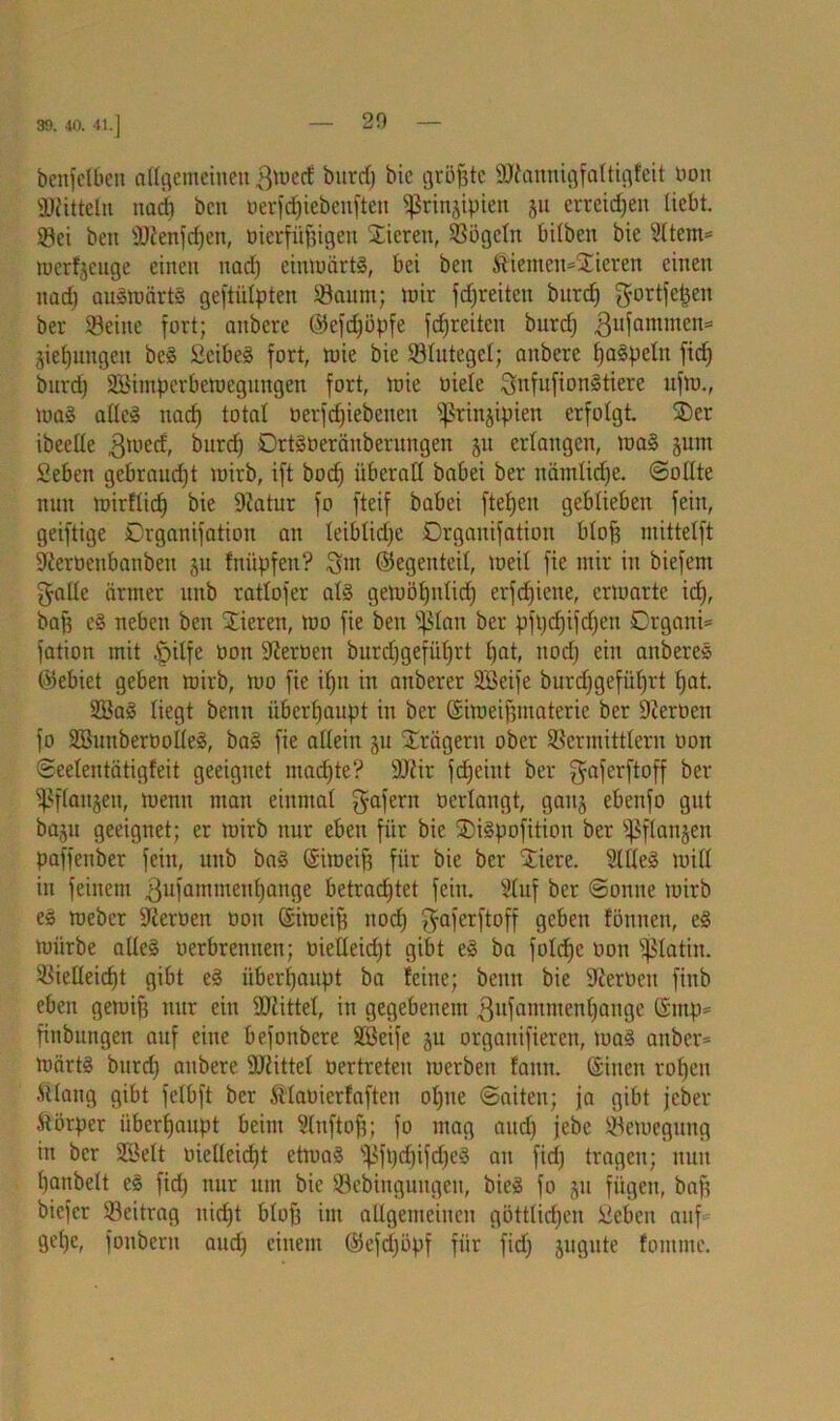 benfelben allgemeinen 3med burd) bie größte Sftannigfaltigfeit non Mitteln nad) ben oerfdjiebenfteu «ßrinjipten 51t erreichen liebt. Sei ben 9Jienfd)en, üterfüfjigen Stieren, Sögeln bilben bie Sltem= merfjeuge einen uadj cinmärtS, bei ben &iemen=S£ieren einen nad) auSmärtg geftülpten Saum; mir fdjreiten burdj gortfefjen ber Seine fort; aubere ©efdjöpfe fcfjreiten burcf; ßufamnten* jiefjungen beS SeibeS fort, mie bie Slutegel; anbere paspeln fid) burd) SBimperbemegungen fort, mie oiele ^nfufionStiere ufm., ma§ alles nad) total oerfdjiebenen ^rinjipien erfolgt. SDer ibeelle gmed, burd) DrtSoeräitberungen ju erlangen, mag jum Seben gebraudjt mirb, ift bod) überall babei ber nämliche. «Sollte nun mirflid) bie 9iatur fo fteif babei ftefjen geblieben fein, geiftige Drganifation an leiblidje Drgauifation blojj mittelft SJieroenbanben ju fnüpfen? Qm ©egenteil, loeil fie mir in biefem $aüe ärmer nnb ratlofer als gemöl;nlicf; erfd)ieue, ermartc idj, bap cS neben ben Stieren, mo fie ben Sßlan ber pfi;cf;ifcf;en Crgani= fation mit ipilfe oon Heroen burdjgefidjrt l)at, uoef; ein anbereS ©ebiet geben mirb, mo fie if;u in anberer SBeife burdjgefiiljrt Ijat. S3aS liegt betm überhaupt in ber ©imeijjmateric ber Heroen fo SöunberoolleS, baS fie allein ju Prägern ober Scrmittlcrn non Seelentätigfeit geeignet madjte? SOZir fdjeiut ber gaferftoff ber Sßflaitjen, menu man einmal gafern oerlangt, gaitj ebenfo gut baju geeignet; er mirb nur eben für bie SDiSpofition ber ^ftanjen paffenber fein, nnb baS ©imcif) für bie ber Stiere. SllleS miß in feinem .ßufammcnljauge betrad)tet fein. Stuf ber Sonne mirb eg roeber Heroen oon ©imeifj nod; f^aferftoff geben fönneu, eS mürbe alles oerbrennen; oielleid)t gibt eS ba folcfje oon ^latin. Sießeicfjt gibt eS überhaupt ba feine; beim bie Üßerüen finb eben gemifj nur ein SKittel, in gegebenem .ßufammenljange ©mp* finbutigen auf eine befonbere SBeife ju orgaitifieren, toaS anber* märtS burd) aubere 9JMttel üertreteu mcrbeit famt. ©inen roljeti ftlang gibt felbft ber fö’laoierfaften ol)ne Saiten; ja gibt jeber Körper überhaupt beim Sluftojj; fo mag and) jebe Semegung in ber Söelt oießeiefjt etmaS fßfpdjifdjeS an fid) tragen; nun ()anbelt eS fid) nur um bie Sebinguugen, bieS fo ju fügen, baff biefer Seitrag nidjt blof) im allgemeinen göttlichen Meben auf gel)c, fonbent and) einem ©efd)öpf für fid) jugute fontme.