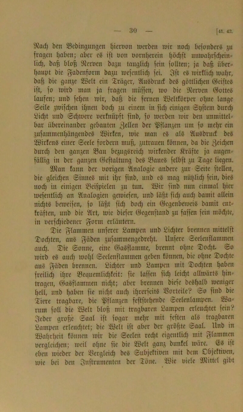 |«. 42. 9iad) bcn Sebinguitgen fperban mcrbeit mir itocf) Oefoitber^ 511 fragen haben; aber cg ift üon bornherein höc^ft uumal)rfd)ein- lici), baf? bto§ fernen baju tauglich fein füllten; ja baff über- haupt bie gabenform baju mefeuttid) fei. 3ft eg mirflid) mul)r, bah bie gaitje SBelt ein Präger, Slugbrnd beg göttlichen ©eifteg ift, fo mirb man ja fragen muffen, tuo bie Sterben ©atteg laufen; unb feljen mir, baf; bie fernen Sßeltförper ühuc lange 'Seile jmifchen ihnen bbd) 311 einem in ficfj einigen Spftem bitrd) Sicht unb Sdjmere berfnüpft fiub, fb merben mir ben unmittel* bar übereinanber gebauten ßelleit ber ^flanjen um fb mehr ein jufammenf)ängenbeg Sßirfen, mie man eg alg Slugbrucf beg SSirfeng einer Seele farbern muff, jutrauen formen, ba bie Reichen burd) ben ganzen Sau bejuggreidj mirfenber Ärafte ja augen- fällig in ber ganzen ©eftattung beg Saueg felbft ju Jage liegen. 9)iait famt ber borigett Slnalbgie anbere jur Seite (teilen, bie gleidjen Sitttteg mit i|r fiub, unb eg mag nu^lid) fein, bieg ttüdj in einigen Seifpielen ^u tun. 2öir fiub nun einmal hier mefentlid) an Slitalbgien gemiefen, unb läfjt fidj and) bamit allein nid)tg bemeifen, fb läfjt fich boef) ein ©egenbemeig bamit ent- fräfteu, unb bie Slrt, mie biefer ©egenftanb 51t faffen fein möd)te, in üerfd)iebctter garm erläutern. J)ie flammen nuferer Sampett unb Sid)ter brennen mittelft J}üd)tcn, aug (yäbeit jufammengebreht. Unfere Seelenflammeu and). J)ie Sanne, eine ©agflamme, brennt ül)nc jDadtt. Sb mirb eg aud) muht Seelenflammeu geben fönnen, bie bhne J)bd)tc aug $äben brennen. Sinter unb Sampen mit SDoditen haben freilich if)re Sequemlichfeit: fie taffen fid) leicht allmärtg hin- tragen, ©agflammen nirfjt; aber brennen biefe beghalb meitiger hell, unb haben fie nicht and) iljrerfeitg Sorteile? Sb fittb bie Jicre tragbare, bie 'pflanjen feftftehenbe Seelenlampen. Ste- mm fall bie 3Selt blb| mit tragbaren Sampen erleuchtet fein? 3ebcr grafte Saal ift fogar mehr mit feften alg tragbaren Sampen erleuchtet; bie Süett ift aber ber gröfjte Saal. Unb in 2öal)rl)cit fönnen mir bie Seelen red)t eigeutlid) mit flammen üergleidjen; meil ohne fie bie SBelt gattj bunfet märe, ©g ift eben mieber ber Sergleich bc» Subjeftiöen mit bem Dbjeftiben, mie bei beit Snftrumcntcu ber Jöne. SMe biete SJcittet gibt