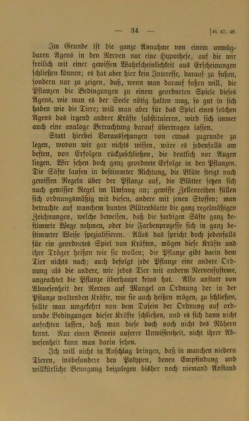 [4G. 47. 48. 3in ©ruitbe ift bie ganje Stnnaßme Oon einem unmäg» baren SlgenS in beit fernen nur eine ,'pt)potßefe, auf bie mir freilirf) mit einer gemiffen lilBaßrfcßeiuticßfcit an® (Srfcßeinungen fdjließeit tonnen; eS t)at aber tjier fein Sntereffe, baranf ju fußen, fonbern nur ju jeigen, baß, menn man barauf fußen »iß, bie Ißftanjen bie SSebingungen ju einem georbneten Spiele biefeS 9lgen§, mie man es ber Seele nötig ßatten mag, fo gut in ficf) ßaben mie bie Stiere; miß man aber für baS Spiel eines folgen §tgenS baS irgenb aitbrer Äräfte fubftitnieren, mirb ficß immer and) eine analoge 83etrad)tung barauf übertragen taffen. Statt ßierbei SBorauSfeßutigen ooti etmaS jugrnnbe jn legen, moüon mir gar nichts miffen, märe e§ jebenfattS am beften, oon Srfotgeu rüefsujdjtießeu, bie beutticß oor Gingen liegen. 2Bir feßen bod) gan^ georbnete Erfolge in ben ^Sftanjen. SDie Säfte taufen in bestimmter Stießtung, bie töliite fteigt itad) gemiffen Stegelu über ber ^ßftanje auf, bie tötätter feßen fid) nad) gemiffer Sieget im Umfang au; gemiffe ^etlenreißen füllen fid) orbnungsmäßig mit biefen, anbere mit jenen Stoffen; man betrachte auf mancßem bunten ©tütenblatte bie ganj regelmäßigen 3eid)nungeu, meteße bemeifen, baß bie farbigen Säfte ganj bc= Stimmte ÜBege neßmcit, ober bie fyarbenprojeffe fid) in gan^ be* ftinimter SBeife fpejialifieren. SttteS baS fprießt bod) jebenfallS für ein georbueteS Spiet oon Kräften, mögen biefe Kräfte unb ißre Sträger ßeißen mie fic motten; bie ^flanje gibt barin bem Jier nid)tS itaeß; aueß befolgt jebe ^ftanje eine anbere 0rb= nung atS bie anbere, mie jebeS Stier mit anbernt Steroenfpfteme, ungeadjtet bie ^Pftanje iiberßaupt fciitS ßat. Bttfo anftatt oon ^tbmefenßeit ber Steroen auf SRanget an Crbnuug ber in ber ^ftan^e mattenben Kräfte, mie fie and) ßeißen mögen, ju fdjtießen, fottte mau umgefeßrt oon bem SDafein ber Orbnung auf orb* nenbe ©ebingimgen biefer Äiräfte feßtießen, unb eS fieß bann nießt anfeeßten taffen, baß mau biefe boeß nod) nießt beS Stößern feunt. Stur einen ©emeis nuferer Unmiffenßeit, nießt ißrer Slb mefenßeit !aun man barin feßen. Scß miß nießt in Slnfcßtag bringen, baß in mand)en niebern Stieren, inSbefonbere ben ^otppen, benen Smpfinbung unb miltfürlidje ©emegung beijutegen biSßer nod) nietnanb Stnftanb