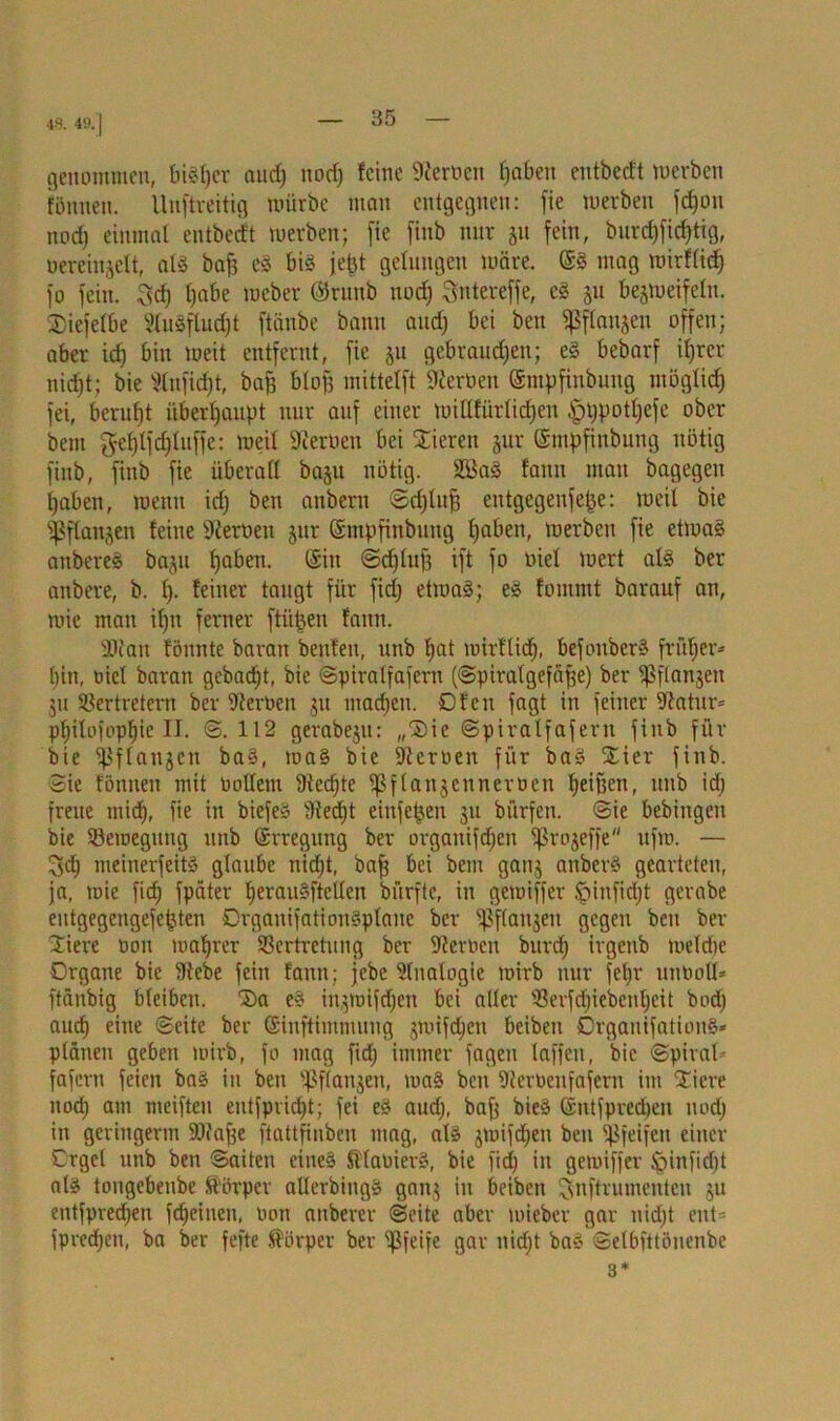 48. 49. | genommen, bieder and) nod) feine Heroen fjaben entbecf't werben fönnen. llnftveitig mürbe man entgegnen: [ie werben [djon nod) einmal entbeeft werben; [ie [inb nur 51t [ein, bnrd)[icf)tig, oereinjett, alg baf) eg big fefet gelungen wäre. @g mag wirflid) [0 [ein. 3cf) Ijabe webet ©rnnb nod) Sntereffe, eg 31t bezweifeln. 25ie[elbe 2tu3flud)t [tänbe bann and) bei ben Sßflanjeu offen; aber id) bin weit entfernt, [ie §u gebrand)en; eg bebar[ ifjrer nid)t; bie Stnficfjt, bafj blojj mittel[t Sternen ©mpfinbuug möglid) [ei, beruht überhaupt nur auf einer wtUfürlidjen tpppotljefe ober beut gel)l[d)lu[[e: weil Sternen bei Stieren jur ©mpfinbung nötig [inb, [inb [ie überall baju nötig. SEBag fann mau bagegen fjaben, wenn id) ben anbern ©djlujj entgegenfefje: weil bie Pflanzen feine Sternen jur ©mpfinbung fjaben, werben [ie etmag anbereg ba^it Ijaben. (Sin ©djlufj i[t [0 niel wert alg ber anbere, b. I). feiner taugt [ür [id) etmag; eg fontmt barauf an, wie mau ifjn ferner ftüjjen fann. 9Jtan fönnte baratt beuten, unb Ijat wirflid), befonberg früher* l)itt, niel baran gebadjt, bie ©piralfafem (©piralgefäfje) ber ^flanjen 311 Vertretern ber Sternen 31t machen. Ofen [agt in [einer Statur* pf)ilo[opl)ie II. ©.112 gerabeju: „®ie ©piralfa[eru [inb für bie ^ßflanjen bag, mag bie Sternen [ür bag £ier [inb. Sie fönnen mit öolfent Stedjte ^[laujcnneroen fjetf3en, unb id) [reue mid), [ie in biefeg Stedjt einfetjen 311 bürfett. ©ie bebingeit bie ^Bewegung unb (Erregung ber organi[d)cn ^Srojeffe u[m. — 3d) meinerfeitg glaube nid)t, ba[j bei bem ganz anberg gearteten, ja, wie fid) [päter beraugftellen bürfte, in gemiffer §in[id)t gerabe eutgegengejejjten Drganifationgplane ber ^ffaitjen gegen ben ber tiere non wahrer Vertretung ber Sternen burcf) irgenb meld)e Organe bie Stebe [ein fann; jebe Sinologie wirb nur fel)r unboll* [tänbig bleiben. t>a eg in^tüijrfjen bei aller Ver[d)iebcul)eit bod) aud) eine ©eite ber ©inftimmung 3Wifdjcn beiben Orgauifationg* planen geben wirb, [o mag [id) immer jagen taffen, bie Spiral- fafern [eien bag in ben ^flanjen, mag ben Stemenfafcrn im Stiere nod) am mcifteu eut[prid)t; [ei eg aud), bafj bieg (Sntfpredjen nod) in geringerm SSfajje [tattfinbeu mag, alg zmifdjen ben Sßjeifett einer Orgel unb ben ©aiten eineg Sttanierg, bie [id) in gemiffer Jginfidjt alg tongebenbe Körper allerbingg gan3 in beiben ^nftrumenten 311 entfpredjen [feinen, non anberer ©eite aber mieber gar nidjt ent* [preßen, ba ber fefte Körper ber pfeife gar nidjt bag ©elbfttönenbe 3*