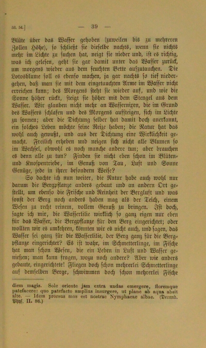 53. 5-1. | Slüte über bag äöaffer qefjoben (jumeilen big ju mehreren Rollen ,£ml)e), jo fdjliejjt fie biefelbe nacf^tö, meint fie ttidjtg utel)r im i>id)te ju fucf)en Ijat, neigt fie nieber unb, ift eg richtig, mag id) gelefett, gef)t fie gar bamit unter bag SBaffer jttritcf, um morgens roieber aug bem feuchten Sette aufeutaudjen. ®ie SotoSblume foll eg ebenfo madjen, ja gar itadjtS fo tief nieber* gcf)ett, bafj mau fie mit bem eingetaudjten Sinne int Söaffer nidjt erreichen tann; beg SDiorgcnS ftef)t fie mieber auf, unb mie bie ©onne f)öljcr fürft, fteigt fie fjöfyer mit bcnt ©tcngel aug beut Söaffer. 2Bir glauben nid)t tnefjr an SBafferttifen, bie im ©ruitb beg SSafferg fd)(afett unb beg SJiorgeng auffteigcn, fid) im Eichte jtt fonnen; aber bie ®idjtung felber l)at bamit bod) anerfattnt, ein fold)cS Üebcit möd)te feine Steife l)abctt; bie Statur l)at bag mol)l aitdj gemußt, unb aug ber 2)id)tung eine 2Birflid)feit ge* ntad)t. $reilid) ergeben unb neigen fid) nidjt alle Slumen fo im Sßedjjel, obmol)! eg nod) tnandje anbere tun; aber brauchen eg benn alle ju tun? gittben fie iticf)t eben fdjou im Sliitett* unb Stuofpentriebe, im ©ettuji oon $au, Snft uttb ©ottue ©ettiigc, jebe in ifjrer befonbern SBeife? ©o bacfjte idj nun meiter, bie Statur Ejabc aud) mol)l nur barum bie Sergpflattje anberg gebaut unb an attbern Drt ge* ftellt, um ebettfo bie $rijdje unb Sieinljeit ber Sergluft unb mag fonft ber Serg nod) attberg f>aben mag alg ber Üeidj, einem SBefcn $u red)t reinem, üollem (Seitujj ju bringen. 3ft bod), jagte id) mir, bie SBafferlilie mirflidj fo gattj eigen nur eben für bag Sßaffer, bie Sergpflanje für bett Serg eingerichtet; ober mollten mir eg umfef)ren, fönnten mir eg uidjt aud), unb fagett, bag SEBaffer fei gattj für bie äöafferlilie, ber Serg gan§ für bie Serg* pflanje eingerichtet? ©S ift maljr, im ©djmetterlinge, im gifcfje hat man fd)ott SBefett, bie ein Scbett in Suft unb SBaffer ge* liieren; man fann fragen, moju nod) anbere? Slber mie attberg gebaute, eingerichtete! fliegen bod) fd)ott mehrerlei ©d)ntetterlinge auf bemfelbett Serge, fcfjminttnen bod) fdjott mehrerlei f$-ifd)e diem magis. Sole Oriente jam extra undas emergere, floremque patefacere: quo patefacto amplius insurgere, nt plane ab aqua absit alte. — Idetn prorsus mos est nostrae Nymphaeae albae. ($ecanb. II. 86.)