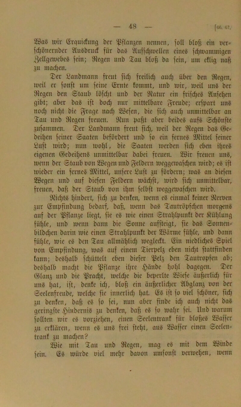 [G6. G7. SBa§ mir (Srquirfitttg ber ^flanjen nennen, foü bloß ein Her* fdjöncrnber SluSbrucf für baS Sluffdpuelleu eines fdpnammigen 3ellgemebeS fein; Stegen nnb San blof) ba fein, ntn eflig nag jn madjen. Ser Sanbmann freut fid) freilid) audj über beu Stegen, rneit er fonft uut feine Grnte fommt, itnb mir, meit uns ber Stegen bett Staub löfcfjt unb ber Statur ein frifdjcS Vtnfetjen gibt; aber baS ift bod) nur mittelbare greube; erfpart uns nod) nid)t bie grage nad) SEßefen, bie fid) and) unmittelbar an Sau unb Stegen freuen. Stun pafft aber beibeS aufs Sdfjönfte ptfammen. Ser Sanbmann freut fid), meil ber Siegen baS G5e= beiden feiner Saaten beförbert itnb fo ein fernes SJtittel feiner Suft mirb; nun mof)l, bie Saaten merben fid) eben if)reS eigenen ©ebeiljenS unmittelbar babei freuen. SSir freuen uitS, menn ber Staub non Söegeit unb Reibern meggemafdjen mirb; eS ift mieber ein fernes SJtittel, nufere Suft ju förbern; maS an biefen Söegen unb auf biefen Reibern mäcfjft, mirb fid) unmittelbar, freuen, bafi ber Staub non ifjnt felbft meggemafefjen mirb. Sticf)tS f)iubert, fid) ju beitfen, menn eS einmal feiner Sternen §ur Gmpfinbung bebarf, bafj, menn baS Sautrüpfdjen morgens auf ber flanke liegt, fie eS mie einen Straf) Ipunft ber itiil)tung füßle, unb menn bann bie Sonne auffteigt, fie baS Sonnen* bilbdjen barin mie einen Straf) Ipunft ber SSärme füf)te, unb bann fiifjle, mie eS ben Sau allmüfjlid) megledt. Gin nieblid)eS Spiel non Gmpfinbung, maS auf einem Sierpelj eben nid)t ftattfinben fanu; beSl)alb fd)iittelt eben biefer fßelj ben Sautropfen ab; beSl)alb mad)t bie fßflanje il)re ,'piinbe l)ol)l bagegen. Ser ©lanj unb bie fßrad>t, meld)e bie beperltc S\>iefe äufferlid) für unS f)at, ift, beitfe id), blof$ ein äußerlicher Slbglanj non ber Seelenfreube, meld)C fie inuerlid) fjat. GS ift fo niel fcfjöner, fid) ju benfen, baff eS fo fei, nun aber finbe id) and) nicht baS geringfte ^inberniS ju benfen, bap eS fo maf)r fei. Hub marum füllten mir eS üor^ieffen, einen Seeleutranf für bloffeS SBaffer ju erflären, menn eS uns frei ftefjt, aus SEßaffer einen Seelen* tranf ju machen? Sßie mit Sau unb Stegen, mag eS mit bent Söinbe fein. GS mürbe niel mel)r banon umfonft üermeljen, menn