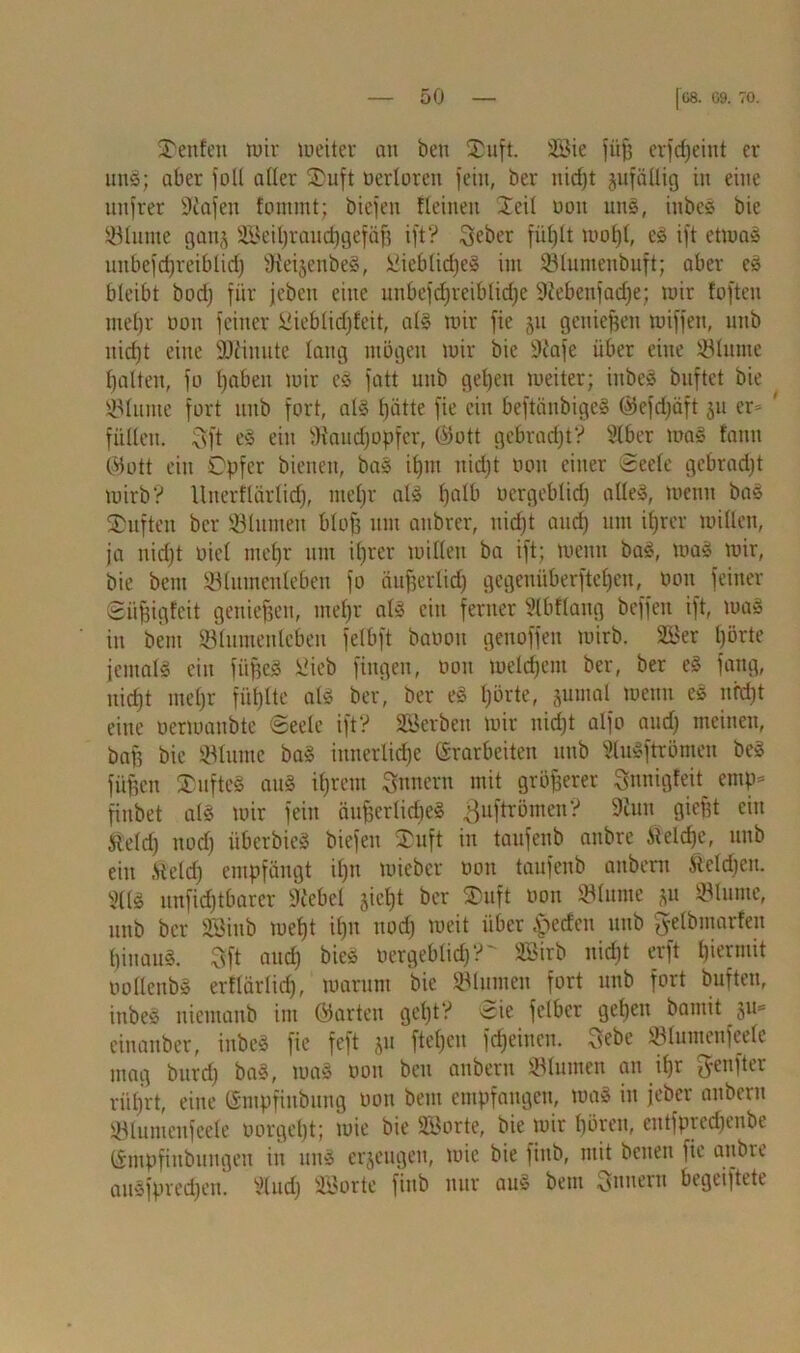 Renten mir weiter an ben 2)uft. SBie fiifj erfd)eint er unS; aber fall aller SDuft üerloren feilt, ber nirfjt jufäliig in eine unfrer Sliafen fonttnt; biefen Keinen Xcil non uns, inbeS bie Minute gan§ SBeihrauchgefäf? ift? Qeber fühlt ir»ot)t, eS ift etwas unbefdjreibtid) ffteijenbeS, i3ieblid)cS int ©luntenbuft; aber es bleibt bod) für jebett eine unbefdjreiblidje Siebenfache; mir fofteu tuef)r non feiner Öieblid)feit, als mir fie 511 gettiefjen miffett, ttttb nicht eilte SJiimtte lang mögen mir bie Scafe über eine ©lume halten, fü hüben mir cS fatt uttb geben meiter; ittbeS buftet bie ginnte fort uttb fort, als hätte fie ein beftäubigeS @efd)äft 51t er- ' füllen, vvft eS ein ©'audfopfcr, (>5ott gebracht V Slber maS tarnt ©ott ein Opfer bienen, bas ihm nicht oott einer Seele gcbradjt mirb? Unerftürlid), mehr als haIb vergeblich alles, meint baS SDufteit ber ©hinten blofj ttttt attbrer, nicht auch um ihrer millen, ja nicht nie! mehr um ihrer millen ba ift; meint baS, maS mir, bie betn ©lumenleben fo äufserlich gegcttüberfteheit, tunt feiner Süfjigfeit genießen, mehr als citt ferner Slbflang hoffen ift, maS in bettt ©lumeitlcbeit felbft baoott genoffen mirb. ©3er hörte jemals ein fiipeS Üicb fingen, oott melchem ber, ber eS fang, nicht mehr fühlte als ber, ber eS hörte, §utnal mettn eS nicht eine uerwanbte Seele ift? ©Jerbeit mir nicht alfo and) meinen, baff bie ©lume baS innerliche Erarbeiten uttb ©uSftrömen beS füfjen SDufteS aus ihrem Innern mit größerer Snnigfeit emp- fiitbet als mir feilt äuffcrlicbeS 3ufäömen? Stutt gieftt ein Steld) noch überbieS biefen $uft in taufenb attbre Äieldje, uttb eilt .Held) empfängt il)n miebcr non taufenb aitbent &eld)ett. SÜS unfehlbarer Scebel sieht ber ®uft non ©lume jit ©luntc, uttb ber ©3inb meht ihn uod) meit über Reefen uttb gelbmarfeu hinaus. 3ft and) bieS oergeblid)?' ©>irb nicht erft hiermit imllenbS erflärlid), marunt bie ©lumen fort uttb fort bufteu, inbeS nietnattb im ©arten gel)tV Sie fetber gehen bamit §u= einanber, inbeS fie feft ju flehen fdjeiucn. 3ebe ©lutttenfeele mag burd; baS, tuaS oott ben aitbent ©lumen an ihr ^enfter rül)rt, eine Sntpfinbttng oott bettt empfangen, maS in jeber attbern ©lumenfeele oorgeht; wie bie ©3orte, bie mir hören, entfprcdjeube Empfinbuitgett itt ttttS erzeugen, mie bie fittb, mit betten fie attbre auSfpredjett. IHudj 2Borte fittb nur auS betn futtern begeiftete