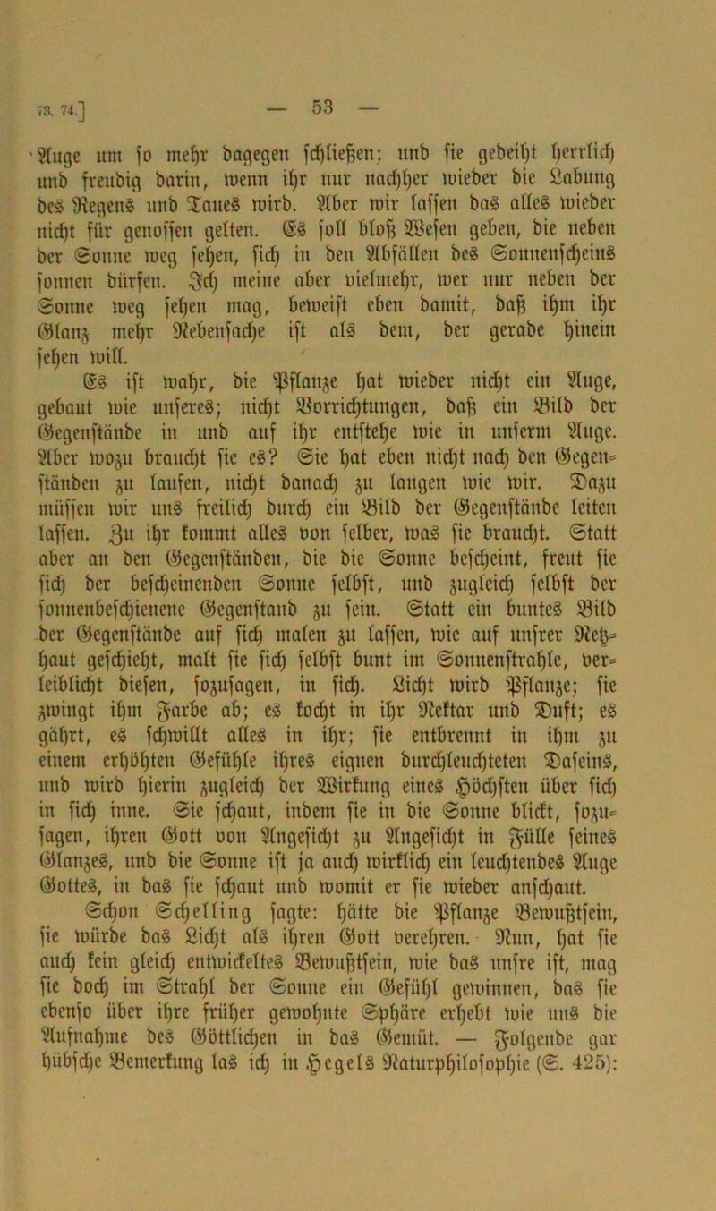 73. 74.] •9(uge »nt fo mefjr baqegeit frfjrie^en; tttib fie gebeizt (jerrlidj unb fmtbig barin, wenn ifjr nur nadjfjer mieber bie öabmtg bc8 Ütegeng unb £aue8 mirb. 9lber mir (affen bag alles mieber rticfjt für genoffen gelten. @8 foü bloft SBefen geben, bie neben ber ©onne meg fefjen, ficf> in ben Abfällen be8 ©onttenfdjeing fonneu biirfett. ^d) meine aber üieltnefjr, toer nur neben ber ©onne raeg fefjett mag, bemeift eben bamit, baf? tf)nt iljr ©lanj mel)r Siebettfadje ift als bettt, ber gerabe ()iuein feljen mi((. ©8 ift ma(jr, bie s^f(anje Ijat mieber nidjt ein 9(uge, gebaut mie nnfereS; nidjt SBorridjtuugen, bafj ein $tilb ber ©egenftänbe in unb auf ifjr entftefje luic in unfernt 9(uge. ?lbcr moju braudjt fie c8? ©ie (jat eben nidjt nadj ben 05egen= ftänben ju laufen, nidjt battadj 51t langen mie mir. SDap müffen mir uns frcilidj burdj ein 23i(b ber ©egenftänbe leiten (affen. 3U fowmt aüe8 non felber, mag fie braudjt. ©tatt aber an beit ©egenftäuben, bie bie ©ottne befdjeint, freut fie fidj ber befdjeincuben ©onne fe(bft, unb jugfeidj felbft ber foituenbefdjieueue ©egenftaitb 51t fein, ©tatt eilt bunteg 93i(b ber ©egenftänbe auf fidj ntafett ju (affen, mie auf unfrer (jaut gefdjiefjt, matt fie fidj felbft bunt im ©onnenftrafjle, oer= (cibticfjt biefen, fojufagett, itt fidj. Sidjt mirb 'pflattje; fie jmingt iljtn garbe ab; eg fodjt in i(jr Sleftar unb SDuft; e8 gätjrt, eg fdjmittt altes in i(jr; fie entbrennt in iljttt 51t einem ertjöljtcn ©efü(j(e iljreg eignen burdjleudjteten 3)afeittg, unb mirb (jieritt jugteidj ber SBitfuug eines ^ödjftett über fidj itt fidj inne. ©ie fdjaut, ittbetn fie itt bie ©onne b(idt, fo^u= fagen, itjreu ©ott oon Stngefidjt ^tt 9lugefidjt in $ii((e feineg ©lanjeg, unb bie ©onne ift ja audj mirflidj eitt (eudjtettbeg 2(ugc ®otte8, itt ba8 fie fdjaut unb momit er fie mieber attfdjaitt. ©djon ©djeUiug fagte: (jätte bie fßflanje ®emufjtfeiit, fie mürbe ba8 ßicfjt a(S i(jrett ©ott üereljren. ÜRun, Ijat fie audj fein gleicfj entmicfelteg Semufjtfeitt, mie bag ttttfre ift, mag fie bodj im ©trafjl ber ©otttte ein ©efiitjl gemintten, ba8 fie ebenfo über i(jre fritljer gemofjitte ©pfjärc ergebt mie uns bie Slufnafjiite beS ©öttlidjen itt bag ©emiit. — golgenbe gar (jiibfdjc 53emerfuttg lag idj in |)cge(g 9iatiirp(jilofopljie (©. 425):