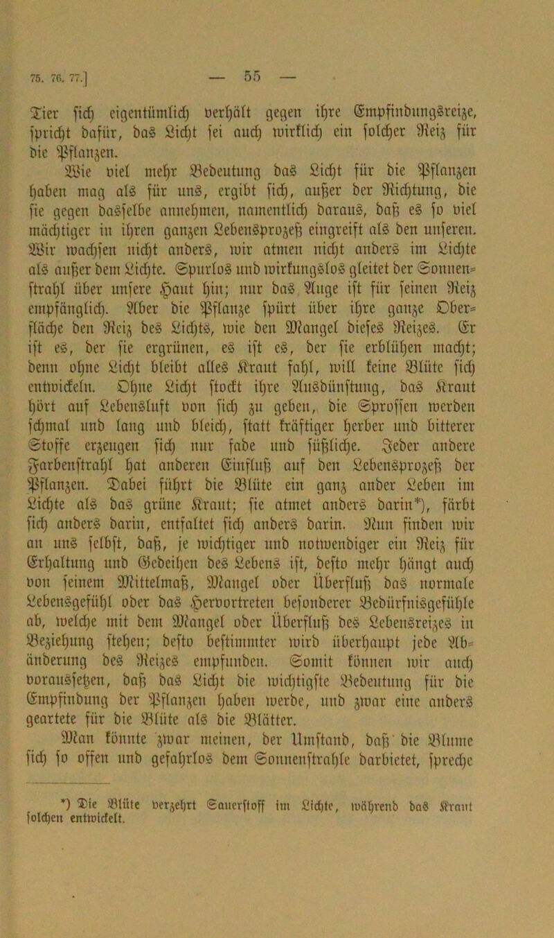 75. 76. 77.] Stier fid) eigentümlid) öerljält gegen ifjre ©mpfinbungSreije, fpric^t bafiir, baS £id)t fei aud) toirflid; ein foldjer 9ieij für bie Spftanjen. Sie nie! meffr SSebeutung baS £id)t für bie ^flau^cn fjaben mag als für uns, ergibt fid), aufjer ber fKidjtung, bie fie gegen baSfelbe atinefjmen, namentlid) barauS, baff eS fo nie! miidjtiger in itjren ganjen SebcnSprojefj eingreift als ben unferen. Sir madpen nief)t anberS, mir atmen nidjt anberS im iiidjte als aufjcr bent ßidjtc. ©purloS unb mirfungsloS gleitet ber ©oitnem ftral)! über unferc §aut t)in; nur baS 91uge ift für feinen 9iei^ empfänglid). 91ber bie Sßflan^e fpiirt über ifjre gaitje Ober* fläd)c ben fRcij beS ßidjts, mie beit Mangel biefeS 9ieije§. @r ift e§, ber fie ergrünen, eS ift eS, ber fie erblühen tnadjt; beim ofpte £id)t bleibt alles Kraut faljl, null feine 931iitc fid) entmicfefn. Ofjne £id)t ftodt ifjre SluSbünftung, baS Kraut l)i3rt auf SebenSluft tum fid) jit geben, bie ©proffcn merben fd)ntal unb lang unb blcid), ftatt fräftiger Ijcrber unb bitterer (Stoffe erjengen fid) nur fabe unb fiijjlidje. Seber anbere garbenftral)! I)at anbereit Einfluß auf ben SebenSprojef? ber Sßflanjen. SDabei füfjrt bie SBIüte ein ganj anbcr fieben int £id)te als baS grüne Kraut; fie atmet anberS barin*), färbt fid) anberS barin, entfaltet fid) anberS barin. ÜRun finbcit mir an uns felbft, baft, je mid)tiger unb notmeitbiger ein 9ieij für ©rljaltung unb ©cbciljen beS SebenS ift, befto mcf)r Ijängt and) ttou feinem ÜDfittefmafj, Mangel ober Überfluß baS normale £cbenSgefüf)l ober baS iperoortrcten befonberer 93ebürfniSgefüI)le ab, meld)e mit bent ÜJJangel ober Überfluß beS ßebeitSreijeS in $e,pef)uttg fteljen; befto beftimmter mirb überhaupt jebc Vlb= änberung beS Siebes empfunbeit. ©omit fönnen mir and) borauSfepcn, baff baS £id)t bie mid)tigfte Söebeutung für bie ömpfinbung ber ^ßflanjen fjaben merbe, unb jmar eine anberS geartete für bie Slüte als bie SBlätter. 9Jian fönnte jtoar meinen, ber Umftaitb, ba)V bie Limite fid) fo offen unb gefahrlos bent ©onnenftrable barbietet, fpredjc *) ®ie 2Miite Derart Saucrftoff im 2id)tc, mcUjvenb ba« S'rniil folgen entroicfelt.