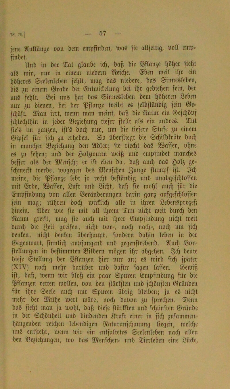 jene Slnflänge t>ou bem empfinbeit, maS fie allfeitig, ooll entp- fiitbct. Unb in bcr Sat glaube idj, bap bic ^ftanje |ö|er ftetjt als mir, nur in einem ntebern Steidje. @beit meil ifjr ein l)öJjere^ (Seelenleben fefjlt, mag baS niebere, baS ©inneSleben, bis 31t einem (Srabe ber (Sutmitfelung bei il)r gebieten fein, ber uns fefjlt. Sei unS f)at baS ©inneSleben bem f)öf)eren Seben nur 31t bienen, bei ber Sßflanse treibt eS felbftänbig fein @e= fdjäft. ÜDian irrt, menn man meint, baff bie Sftatur ein ©efdjöpf fd)ledjtl)in in jeber Se3ief)ung tiefer fteilt als ein atibreS. Sut fie’S im gansen, ift’S bod) nur, um bie tiefere Stufe 31t einem ©ipfel für fid) 311 ergeben. So überfliegt bie Sdjiibfröte bod) in ntattdjer Se3iel)itng ben Slbler; fie ried)t baS SSaffer, ol)ne cS 311 fefjen; unb ber .öolsmurrn meif) unb empfinbet mandjeS beffer als ber SDienfdj; er ift eben ba, bap and) baS .fpol3 ge= fdjmedt merbe, mogegcit beS Sftenfdjen gütige ftumpf ift. ^d) meine, bie ißfla^e lebt fo red)t beftiinbig unb unabgefd)loffen mit ©rbe, Söaffer, Suft unb £id)t, baf) fie moljl and) für bie ©nipfinbung oou allen Seräitberuitgen bariit gatt3 aufgefdjloffen fein mag; riifjren bod) mirflid) alle in i^reit £cbcitSpro3ep hinein. Slber mie fie mit all il)rem Sun nid)t meit bttrdj beit SRaum greift, mag fie aud) mit it)rer Smpfiitbung nid)t meit burd) bie geit greifen, itid)t oor-, nod) tiad)=, nod) um fid) benfeit, nicf)t beiden überhaupt, fonbern bal)iit leben in bcr (Segenmart, fimtlid) cmpfangeitb unb gegenftrebeub. 9lud) Sor* fteßungen in beftimmten Silbern mögen il)r abgel)en. 3d) beute biefe Stellung ber fßflaitsen l)ier nur an; eS mirb fid) fpäter (XIY) itodj meljr barüber unb bafiir fagen laffen. ©ernif) ift, bap, menn mir blof) ein paar Spuren ©mpfinbung für bic ißflansen retten tuollen, oon ben ftärfften unb fdjönftcn ©rüitben für it)re Seele aud) nur Spuren übrig bleiben; ja eS nirfjt mefjr ber 9)tül)c mert märe, nod) baoon 31t fpredjeu. ®euit baS fieljt man ja mol)l, baf) biefe ftärfften unb fdjönften ©riinbe in ber Sd)önl)eit unb binbetiben ß'raft einer in fid) 3ufamtneu= l)ängenben reid)en lebenbigen Sftaturanfdjauung liegen, meldje un§ entftel)t, menn mir ein entfaltetes Seelenleben nad) allen ben Se3iet)uttgen, mo baS 9J?etifd)en* unb Sierleben eine £iide,