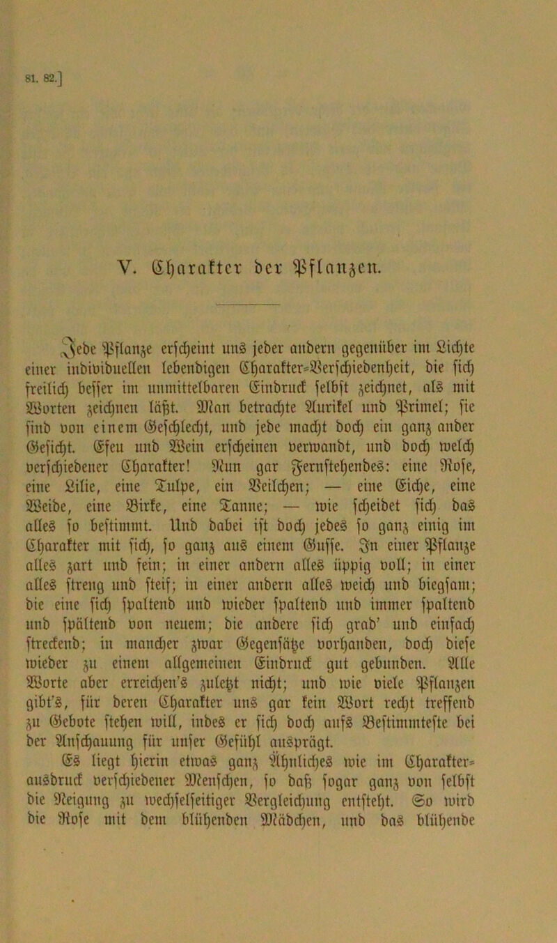 V- ßl)«raftcT öcr ^flanjen. 3ebe fpflange erfcfjeiiit unS jcber anbertt gegenüber im ßidjte einer inbiöibuellen lebenbigett (S^arafter=Sßerf<f)ieben^eit, bie fid) freilid) bcfjer im unmittelbaren ßinbrnd felbft seidjnet, als mit äöorten jeidjnen läfjt. 2Jian betrad)te Sturifel nnb Primel; fie finb non einem @efcf)led)t, nnb jebe mad)t bod) ein ganj attber @efid)t. @feu nnb 2Bein erfdjeinett oermaubt, nnb bod) meid) nerfdjiebetter Glfarafter! 9?un gar $ernftcf)enbeS: eine fHofe, eine ßilie, eine Stulpe, ein SJeildjen; — eine (Sid)e, eine Söeibe, eine 93irfe, eine Staune; — mie fdjeibet fid) baS alles jo beftintmt. Unb babei ift bod) jebeS fo ganj einig im Gljarafter mit fid), fo ganj aus einem @htffe. 3n einer ißflauje alles jart unb fein; in einer anbertt alles üppig ooU; in einer alles ftreng unb fteif; in einer attberu alles meid) unb bicgfant; bie eine fid) fpaltenb unb rnicber fpaltenb unb immer fpaltenb unb fpaltenb non neuem; bie attbcre fid) grab’ unb einfad) ftredeub; in maud)er jtnar ©egcnfäfjc oorljattben, bod) biefc toieber ju einem allgemeinen (Siubritd gut gebitnben. Sille Sporte aber erreidjen’S julcpt nic^t; unb mie niele fpflaitjen gibt’S, für bereu (Sfyarafter uns gar fein SÖort red)t treffcnb Su ©ebote fielen rnill, inbcS er fid) bod) aufs Söeftimmtefte bei ber Slufdfauung für nufer ©efiiljl ausprägt. SS liegt fjieritt etmaS gatts SlfjnlidfeS mie int eijarafter* auSbrud nerfd)iebener ÜKenfdjcn, fo baff fogar gatts non felbft bie Steigung ju med)felfeitiger SBergleid)itng cntftel)t. @o mirb bie fHofe mit betn blüffenbett 2)Jäbd)en, unb baS bliil)enbe