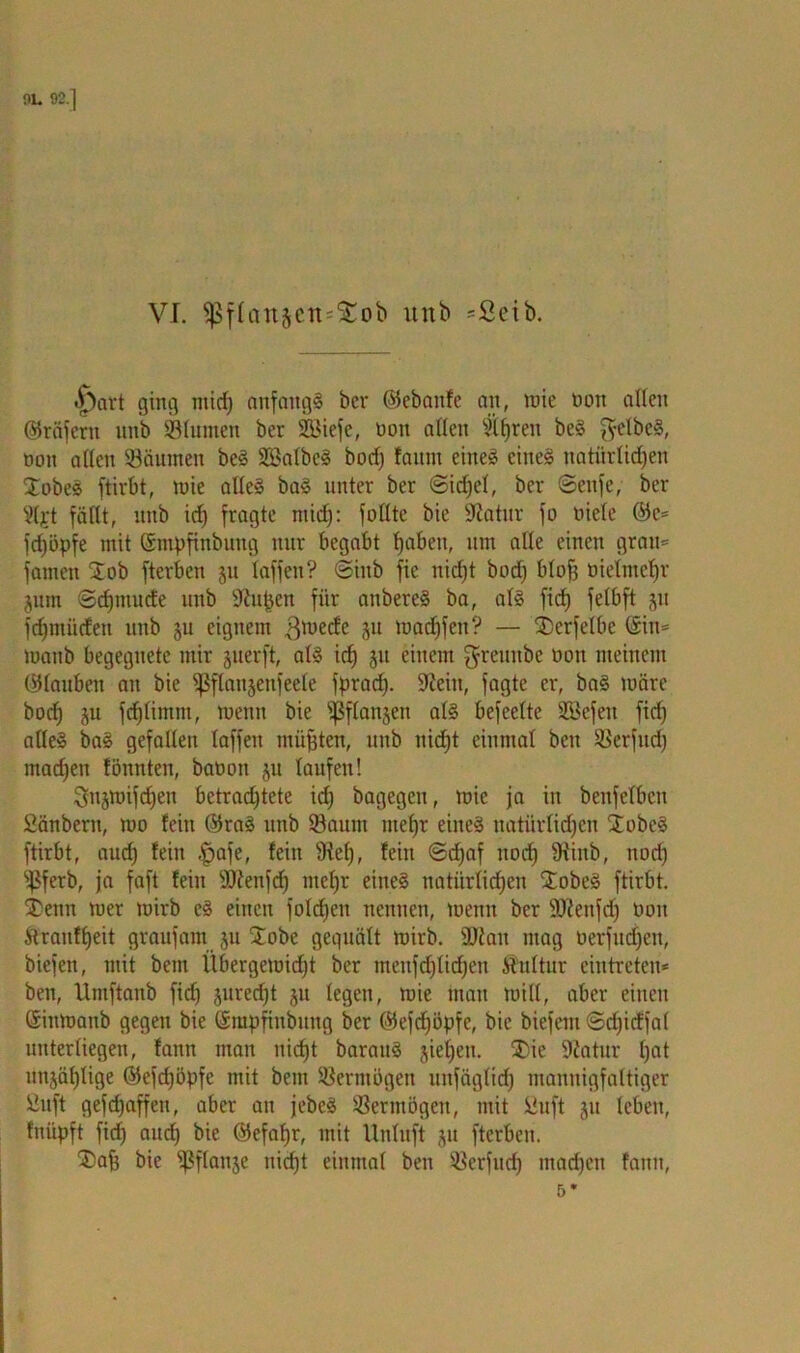 |)art ging ntid) anfangs bcr ©ebaitfe an, nue non allen ©räfcrtt unb Slurnen ber SBiefe, non allen 5if)ren beS ftelbeS, ooit allen Säumen beS SBalbeS bocf) faitm eines eines natürlichen £obeS ftirbt, mie alles baS unter ber Sidjel, ber Senfe, ber Sljt fällt, unb icf) fragte ntid): füllte bie Sftatur fo niele ©c* fcfjöpfe mit ©mpfinbimg nur begabt haben, um alle einen grau* fatnett 2ob fterben ju taffen? Siitb fie nid)t bod) blof) tnelmcljr jum Sdjmucfe unb Sftujjen für attbereS ba, als fid) felbft ju fermüden unb §u eignem $mecfe 5U tnadjfen? — SDerfetbe (Sin* mattb begegnete mir juerft, als icf) ju einem ^reuttbe non meinem (Glauben au bie ^ßflanjenfeele fpraef}. üfteitt, fagte er, baS märe bod) ju fdjlintm, mentt bie ißflanjett als befeelte SBefett fid) alles baS gefallen laffen müßten, unb nid)t einmal bett Serfud) machen tonnten, banon ju laufen! Sfnjmifdjen betrachtete id) bagegett, mic ja in benfelben Säubern, mo fein ©raS unb Saum mehr eines natürlichen jobeS ftirbt, aud) fein |jafe, fein 9icl), fein Schaf itod) fRinb, nod) Sferb, ja faft fein Sienfd) mehr eines natürlichen ÜobeS ftirbt. jbenn mer mirb eS einen fold)eit nennen, mentt ber ÜUienfdj oon Äranfheit graufam ju £obe gequält mirb. ÜJiatt mag oerfitd)ctt, biefett, mit bettt Übergemidjt ber menfd)lid)ett Kultur eintreteu* ben, Umftanb fid) juredjt ju legen, mie matt toill, aber einen (Sittmattb gegen bie ©mpfinbttng ber ©efdjöpfc, bie biefent Sd)icffal unterliegen, fatttt man nicht barattS jieljeu. 3)ie 9iatur ha* uttjäl)lige ©efcfjöpfe mit beut Serntogen iiitfägltd) mannigfaltiger Suft gefd)affeu, aber att jebcS Sertnögen, mit Suft jtt leben, fniipft fid) aud) bie ©efahr, mit Unluft jtt fterben. ®ah bie spffcuije nicht einmal ben Serfud) machen fatttt,