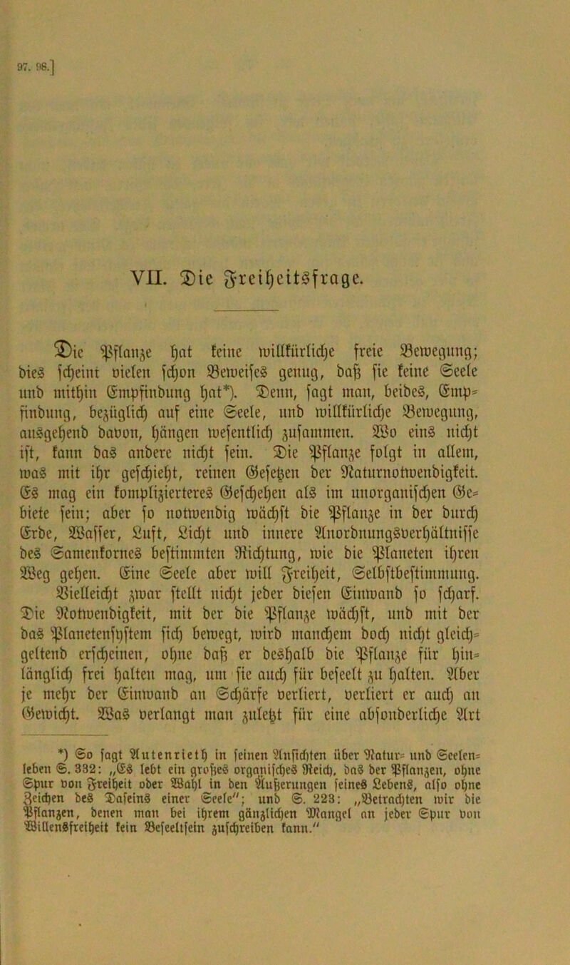 VH. ®ic g-reilfeitSfrage. SDie fßflanje fjat feine tuillfürlidje freie ^Bewegung; bieS fcfjeiiti oielett fdjon SöelueifeS genug, baf3 fie feine <3eete nnb mitfjin Gmpfinbung tjat*). SDenit, fagt man, beibeS, ©mp* finbung, bejiiglidj auf eine Seele, uitb roillfürlidje Semegung, auSgefjenb bauon, fjängen mefentlidj jufantmen. 213o eins uidjt ift, faitn baS anbere uidjt fein. 35ie fßflanje folgt in allem, raaS mit ifjr gefdjietjt, reinen ©efepen ber 9iaturnotmenbigfeit. GS mag ein fomplijiertereS ©efdjeljeit als im ltnorganifdjen @e* biete fein; aber fo notmenbig mädjft bie fßflaitje in ber burdj Grbe, SBaffer, Suft, £id)t nnb innere 2lnorbnungSöerf)ältmffe beS SamenforncS beftimmten Siidjtung, mie bie Planeten ifjreit 2Beg geifern Gine (Seele aber tuiU $reif)rit, Selbftbeftimmuug. SBicIleidjt jmar ftellt nidjt jeber biefeit Gimuanb fo fdjarf. £ie 9totmenbigfeit, mit ber bie fßftan&e luädfft, nnb mit ber baS fßlanetenfpftem fid) bemegt, mirb manchem bod) nidjt glcidj* geltenb erfdjciiteu, ol)ne baff er beSljalb bie fßflanje für l)iit= länglid) frei galten mag, um fie and) für bcfeclt ju galten, ^(ber je ntefjr ber Gimuanb an Sdjärfe uerliert, oerliert er and) an ©emidjt. SBaS uerlangt man juiept für eine abfoubcrlidie 3lrt *) ©o fagt 91 Uten riet!) in feinen ?lnftd)ten it6er 'ütatur* nnb ©eelen= leben ©. 332: „(SS lebt ein grcfteS organifcpeS 9teid), ba§ ber Ißflanjen, ohne ©pur üou fjreibeit ober 28a()l jn ben $ufjerungcn feines fiebenS, alfo oljne 3cid)en beS 2>afeinS einer ©eele; unb ©. 223: „SBetracpten tuir bie 'Bflanjen, benen matt bei ihrem gänjticben Mangel an jeber ©pur Don ‘J8i(lenSfreit)eit fein S3efeeltfein äufdjreiben fann.