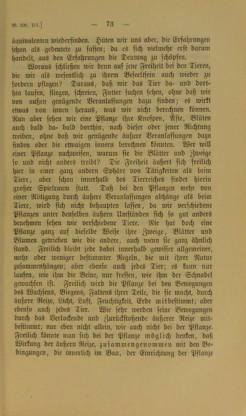 99. 100. ICH.] äquiüafenten wieberfinben. |niten wir uns aber, bie Erfahrungen fdjon als gebeutete gu fafjen; ba es fid) üielntehr er ft barum hanbelt, aus beit Erfahrungen bie Deutung gu fdjöpfeit. äBorauS fdjtieften wir beim auf jene Freiheit bei beit Xiereit, bie mir als tuefentlid) gu ihrem Sefeeltfeiu and) mieber gu forbern pflegen? SDarauS, bah mir baS Stier ba= unb bort= hin laufen, fliegen, fdjreien, Butter fudjen felgen, oljue bah wir non an^cn geniigeitbe Serattlaffungen bagu finben; eS mirft etwas oon innen l)eraitS, was wir berechnen fönnen. Stun aber fehen mir eine s]3flange ihre Änofpeit, Slfte, Slüten and) halb ba= halb borthin, nach biefer ober jener Dichtung treiben, ohne bah tum geniigeitbe äußere Seranlaffungen bagti finben ober bie etwaigen ittnern berechnen tonnten. 28er will einer ißftange nadjweifen, warum fie bie Sötätter unb $weige fo unb nicht aitberS treibt? SDie Freiheit äuhert fid) freilid) hier in einer gattg anbern (Sphäre oon Stätigfeiten als beim Stiere, aber fd)ou innerhalb beS StierreidjeS finbet h'crin grober Spielraum ftatt. SDah bei beit fangen mehr oon einer Nötigung burd) äuhere Seranlaffungen abhättge als beim 'Xierc, wirb fief) nicht behaupten laffen, ba wir oerfcfjiebene ^langen unter benfelbett äuhern Umftänben fid) fo gut anberS benehmen fehen wie oerfdjiebene Stiere. Siie f)at bod) eine ißflange gang auf biefelbe Sßcife ihre $weige, Blätter imb Slutnen getrieben wie bie anbere, and) wenn fie gang ähnlid) ftanb. freilich bleibt jebe babei innerhalb gewiffer allgemeiner, mel)r ober weniger beftimmter begeht, bie mit iljrer Statur gtifammenhängen; aber ebenfo and) jebcS Xier; eS faitn nur laufen, wie il)nt bie Seine, nur freffen, wie il)m ber Sd)ttabel getoachfett ift. freilid) wirb bie Sßflange bei beu ^Bewegungen beS 3Bad)fenS, SiegenS, galtenS ihrer Steile, bie fie mad)t, burd) äuhere Steige, £id)t, 2uft, ffeudjtigfeit, Erbe nt i tbeftimmt; aber ebenfo aud) jebeS Xier. SBie feljr werben feine ^Bewegungen burd) baS Serlodeitbe unb $uriidftoheube äuherer Steige mit= beftimmt; nur eben itid)t allein, wie aud) nicht bei ber fßflange. freilid) fömtte man fid) bei ber ißflange möglich beulen, bah Söirfung ber äuhern Steige, gufammengenommen mit beu Se* bingungen, bie inticrlid) itti Sau, ber Einrichtung ber ißflange