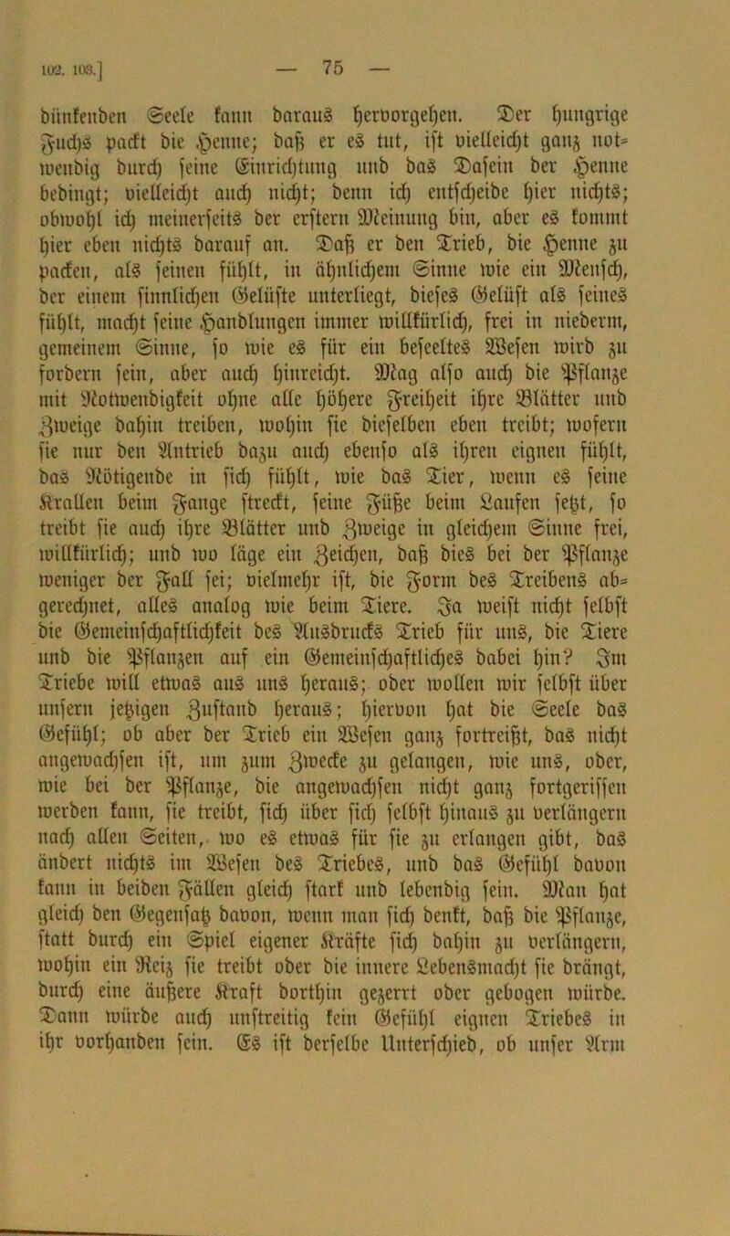 102. 103.] biinfeitben Seele faitn baraug Verborgenen. St>er hungrige gud)g paeft bic .jpetiite; bafj er eg tut, ift oielleid)t gauj not* menbig burd) jeine (Siuridjtüng nnb bag $)afcin ber .^enite bebingt; oielleidjt and] uidjt; beim id) eutfdjeibe t)ier ttidjfg; obmotjl id) meinerfeitg ber erfterit Meinung bin, aber eg fommt l)ier eben itid)tg baranf an. Stuft er ben STrieb, bie |>enne ju padeit, alg feinen füljlt, in äl)ulid)em «Sinne tote ein üüdettfd), ber einem finnlidjett ©elüfte unterliegt, biefeg @5eliift alg feinet fiif)It, ntacfjt feine |janbluttgen immer millfiirlid), frei in nieberm, gemeinem Sinne, jo mie eg für ein befeelteg SBejen mirb §it forbern fein, aber and) ftiitrcidjt. 9Jdag atjo aud) bie -pflanze mit SRotmenbigfeit oftne ade ftöljere greiljeit ifjrc 23lätter uitb 3meige bafjiu treiben, tuoljin jie biejetben eben treibt; mojent jie nur ben Stiltrieb baju and) ebeujo alg iftrett eignen füfjlt, bag ddötigenbe in jid) füljlt, mie bag Stier, mcuit eg feine ÄraUen beim gange jtreeft, feine güfte beim Saufen feftt, jo treibt jie aud) iftre ölätter uub ßmeige in glcid)ent Sinne frei, millfürlidj; unb mo läge ein .ßeidjeu, ^er Wailäe meniger ber galt fei; üielntefjr ift, bie gorm beg Streibeug ab* gerechnet, atleg analog mie beim Stiere, ga meift itief)t felbft bie ©emeinfdjaftlidjfeit beg Slugbrurfg Strieb für ung, bie Stiere unb bie ^flanjen auf ein ©enteilt jdjaftlidjeg babei t)in‘? gm Striche mitl etmag aug ung l)eraug; ober molleit mir felbft über unfern jepigeu ßuftanb fteraug; l)ieroou l)at bie Seele bag ©efiiftl; ob aber ber SSSrieb ein SBefcn ganj fortreiftt, bag nid)t angemad)fen ift, um jum gmerfe P gelangen, mie ung, ober, mie bei ber ißflanje, bie angemad)feu nidjt gattj fortgeriffen merben fann, fie treibt, fid) über fid) felbft l)inaug gu oerlängeru uad) allen Seiten, mo eg etmag für fie 511 erlangen gibt, bag äitbert nidjtg im SBefeit beg Striebeg, unb bag ©cfüftl baoott fann itt beiben gällen gleid) ftarf uub lebenbig fein. ÜDdait l)at gleid) ben ©egeufap baoon, meun man fid) benft, baft bie ^ßflanje, ftatt burd) eilt Spiel eigener Strafte fid) bal)in 51t Oerlängeru, motjiti eilt sJtei§ fie treibt ober bie innere Sebengmad)t fie brängt, burd) eine äußere Straft borttjin gejerrt ober gebogen mürbe. St>ann mürbe aud) unftreitig feilt ©efiiftl eignen Striebeg in if)r oorftattbett fein. @g ift berfclbc Uitterfd)ieb, ob ttttfer Slrjtt