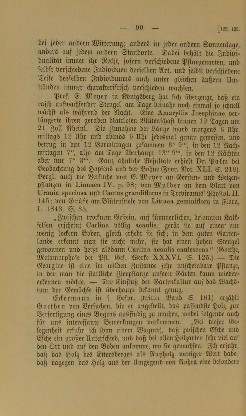 [ 122. 123. bei jeber anbern SBitterung; anberS in jeber anbern (Sonnentage, anberS auf jebem anbern Staub orte. SDabei behält bie Snbioi* buatität immer il)r 9ted)t, fofern betriebene ^flanjenarten, unb felbft oerfcfjiebene Sttbiüibuen berfelbcn 2trt, unb fetbft oerfrfjiebenc Seile beöfelBen SnbiöibuumS aud) unter gleichen äußern Um= ftänben immer djarafteriftifd) berfdfieben tuad)fen. ^rof. ®. SDtetjer in Königsberg bat fid) überzeugt, baf) ein rafd) aufioadjfenber Stengel am Stage beinahe nod) einmal fo fdjnell ibädjft als mähreitb ber 9?ad)t. ©ine Amaryllis Josephiuae oer- lättgerte ihren geraben blattlofeu Blüteufdjaft binnen 12 Stagen um 21 3oll 9il)einl. SDie Bunafime ber Sänge marb morgens G Uhr, mittags 12 tlfjr unb abettbs 6 Uljr jebeSmal genau gemeffeit, unb betrug in beit 12 Bormittagen jufamtnen 6 9‘“, tu beit 12 9tad)= mittagen 7, atfo am läge überhaupt 13“ 9', tu beit 12 Jfädjten aber nur 7“ 3'. ©att$ ähnliche SRefultate erhielt Dr. Sßalm bei Beobachtung beS ^opfcitS unb ber Bohlte (gror. 9tot. XLI. <&. 218). Bcrgl auch bie Berfuche bon ©. SOteper att ©erfteu* uttb SBeijen* pflanzen iit Linnaea IV. p. 98; bon SDctttber an beut Blatt Pon Urania speciosa unb Cactus grandiflorus in StrebirauuS’ ißhpftol. II. 145; bon ©räfe amBlütenftielc bott Littaea geminiflora in glora, I. 1843. <3. 35. „3'bifchett trocfnem ©effein, auf fümmerlichett, befoitttleu Kalt» felfeit erfdjeittt Carlina böllig acaulis: gerät fie auf einen' nur toenig locfertt Bobett, gleich erhebt fie fid); in bem guten ©arten* taube erfennt matt fie nid^t mehr, fie h°t einen hohen ©tengel gemoitnett unb heifet alSbaitn Carlina acaulis caulescens.“ (©oetl)e, SOtetamorphofe ber fßfl. ©ef. SBerfe XXXVI. <S. 125.) — SDie ©eorgiite ift eine im milben 3uflanbe feljr uiifdjeinbare Bfianje, in ber man bie ftattlidhe ßierpflanje unferer ©ärteit faum mieber* erfennen möchte. — (Der ©influfj ber ©artenfultur auf baS ÜöadjS* tittit ber ©emächfe ift überhaupt befannt genug. ©cfermantt in f. ©efpr. (britter Banb <3. 101) erzählt ©oethen bon Berfudjen, bie er angefteüt, baS paffenbfte £>olg jur Berfcrtiguitg eines BogenS aitSfinbig $u madjen, toobei folgenbe aud) für uns intereffante Beiiterfungeti borfommen. „Bei biefer ©c» (egenljeit erfuhr id) (bon einem SBagner), baft gmifdjen ©fdie unb Gfd)e ein großer Uitterfd^ieb, unb bajj bei allen .'potgarten feljr biet auf beit Crt uttb auf beit Bobeit anfomme, ino fie gemachfeit. 3<h erfuhr', bafj baS Jpolg beS StterSbergeS als 9?u^h°lä meniger SBert habe; baff bagegen bas §olj aus ber Umgegetib bon 9tol)ra eine befottberc