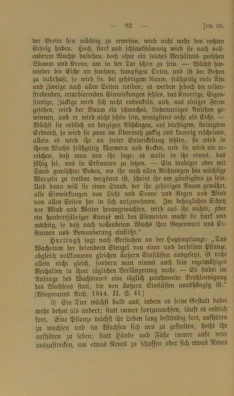 ber ©reite fjitt mäd)ticj $u evtoetfen, mirb ntrfjt mehr beu rechten ©rfolg haben. £md), ftarf unb fchlanfftämmig wirb fie nad) boll* enbetem SBuchfe baftel)en, bod) ohne ein fold)e£ ©erf)ältni« gmifdjen Stamm unb Krone, um in ber £at fdjön $u fein. — SBäcfjft hin* miebev bie ©iri)c an feudjten, futnpfigen Orten, unb ift ber ©oben $u nahrhaft, jo mirb fie, bei gehörigem fh'aum, frühzeitig niete silfte unb Zweige nad) allen ©eiten treiben; eS merben jebod) bie miber* ftrebenben, retarbierenben ©inmirfungen festen, ba« Knorrige, ©igeit= finnige, Bärtige mirb fid) nid)t entmitfeln, unb, au« einiger gerne gefetjeu, mirb ber ©aitm ein fdfmadjeä, linbenartige« ?lniesen ge* minnen, unb er mirb uidjt fd)ün fein, menigften« nid)t als Sidje. — SBädjft fie enbtid) an bergigen Stbpngen, auf bürftigem, fteinigtem ©rbreid), fo mirb fie $mar im Übermaff gatfig unb fnorrig erfreuten, allein c§ mirb il;r an freier ©ntmirfelung fehlen, fie mirb in ihrem SBud)§ fntljgeitig fummern unb finden, unb fie mirb nie er* reidjeu, baf$ man bou ihr fage: eS malte in it)r etma«, ba« fdtjig fei, un§ in ©rftaunen $u fe^en. — ©in fanbiger ober mit Sanb gemifdjter ©oben, mo it)r nad) allen 9iid)tungen hin mädjtige SBnrgeln $u treiben bergönnt ift, fdjeint if;r am günftigften $u fein. Unb bann mill fie einen ©taub, ber ilfr gehörigen 9iaum gemährt, alle ©inmirfungen boit Sicht unb ©onne unb Siegen unb SBinb bon allen ©eiten her in fid) auf$unel)men. gm behaglichen €fd)ufj bor SSitib unb SB etter herangemadjfen, mirb au« if)r nicht«; aber ein hundertjähriger Kampf mit bett ©lemeuten macht fie ftarf unb mächtig, fo baff nad) bottenbetem SBud)« ihre ©egenmart un« ©r* ftaunen unb ©emunberuug cinflöfjt. ^artingh lagt nad; ©erfudjen an ber ^opfenpf lange: „SDa« SBadjstum ber befonbern ©teugcl bon einer unb berfelben fßflange, obgleich bollfommen gleichen äußern ©inflüffen auSgefe^t, ift nicht allein nicht gleich, fonbern man nimmt auch fein regelmäßiges ©erhalten in ihrer täglichen ©erlängerung tna|r. — ©» finbet int Anfänge be« Sad)«tum« eine täglich junehmenbe ©efd)lcunigung be« SBadjfen« ftatt, bie bon äußern ©inflüffen unabhängig ift. (SBiegmannS Slrd). 1844. II. ©. 41.) 3) ©in Stier tüädjft halb au«, intern e§ feine ©eftalt babei mehr behüt.al« änbert; ftatt immer fort$umad)fen, läuft e« enblich fort, ©ine Wange mäd)ft ihr Sehen lang beftänbig fort, aufhören $it madjfen unb im SBadjfen fid) neu jit gcftalten, heiBt ihr aufhören $it leben; ftatt -ftänbe unb gitfje immer auf« neue auSjuftreden, um etwa« Weites $u fdjaffeu ober fid) ctma« 9ieueS