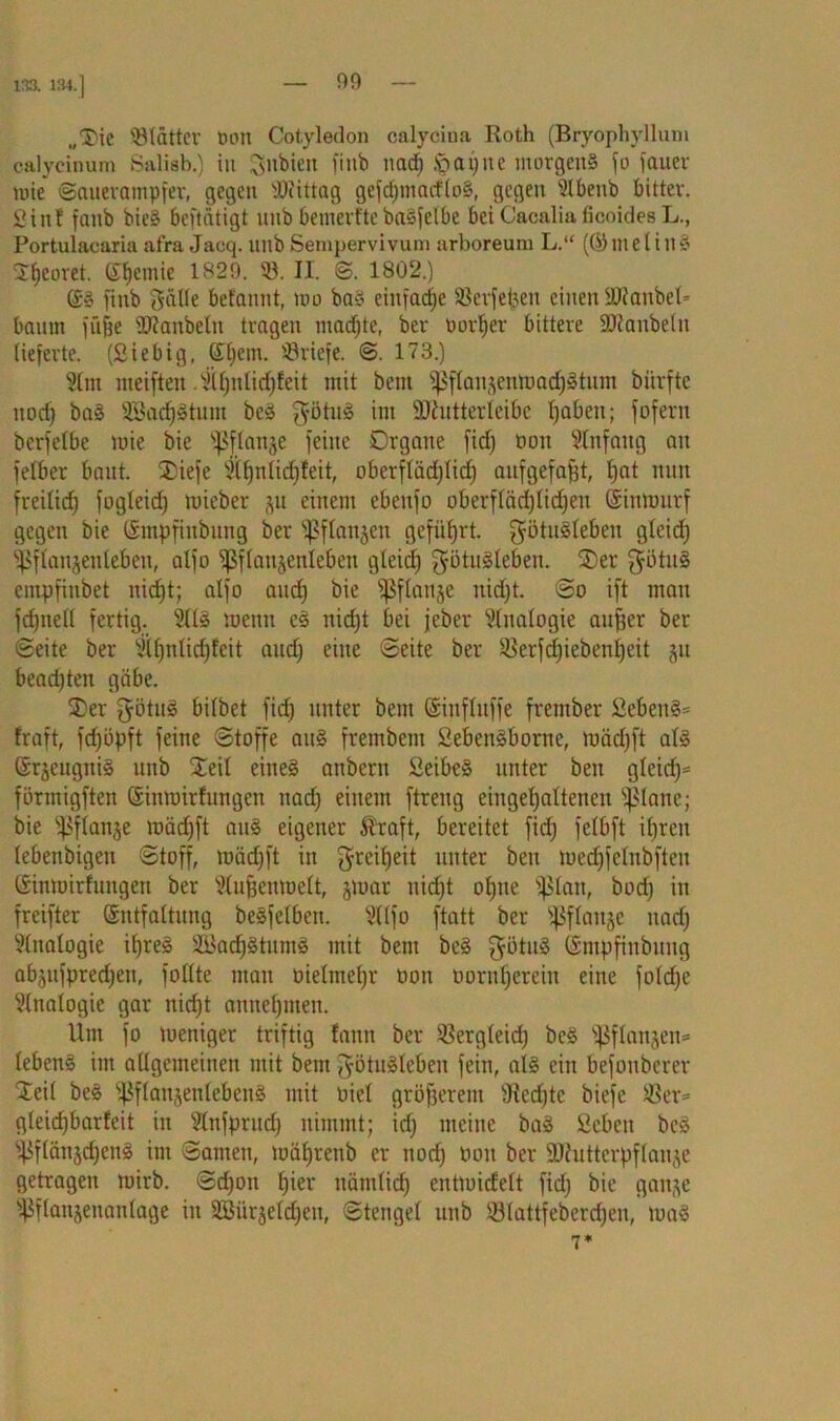 „'Die ©lütter non Cotyledon calycina Roth (Bryophyllum calycinum Salisb.) in gilbten finb naef) Jpapue morgen» fo fauer tute (Sauerampfer, gegen Mittag gefcf)tnatflo§, gegen 9lbenb bitter. Sin! fanb bie§ beftätigt mtb bemerftebasfelbe beiCacaliaficoidesL., Portulacaria afra Jacq. uitb Sempervivum arboreum L.“ (©tnelill§ 2!ieoret. (£f)emie 1820. ©. II. <S. 1802.) fittb Sülle befannt, mo ba§ einfache ©erfetjen einen äWanbel* bantn füfje 9ftaitbelti tragen machte, ber uorljer bittere föianbelit lieferte. (Siebig, (£l)cm. ©riefe. ©. 173.) 91 nt nteifteit .9lf)nlid)feit mit bent fßflan^ettmadjätum biirftc ttoef) ba3 3Bacf)3tittn bc3 Si3tu3 int Sftutterleibc fjaben; fofern bcrfelbe tuie bie fpflanje feine Organe firf) oott Anfang an felber baut. 2>iefe 9ll)nlid)feit, oberfläd)Iid) aufgefafjt, l)at nun freitief) fogleid) tuieber gu einem ebenfo oberfläd)lid)en ©imourf gegen bie (Smpfinbung ber fßflanjeit geführt. $ötu3leben gleid) fßftanjenlebett, alfo fßflattjenleben gleid) ^ötuäleben. Ster S?ötu3 empfinbet uicf)t; alfo and) bie fßflanje nid)t. ©o ift man fdjttell fertig. 9113 meint c3 nid)t bei jeber 9lnalogie auffer ber ©eite ber 9ll)nlid)fcit and) eine ©eite ber ©erfd)iebenl)eit ju bead)ten gäbe. 2>er Sötn3 bitbet fid) unter bent ©inflitffe frember 2ebeit§= fraft, fd)öpft feine (Stoffe att§ frembem 2eben§borne, mäd)ft al§ ©räcugttig uitb Steil eines anbern Seibe» unter ben gleidp förmigften ©inmirfungett nad) einem ftreng eingelfaltetten fßlanc; bie fßflanje mäd)ft ans eigener Äraft, bereitet fid) felbft ifjren lebenbtgeu ©toff, mäd)ft in Sreii)eü unter beit med)felnbften (Sinmirfuttgen ber 9tu^enmett, jmar ttid)t of)ite ffStan, bod) in freifter ©ntfaltung besfelben. 9tlfo ftatt ber fßflattje nad) 9£ttalogie ifjreS 2i>acf)StntttS mit bent beS $ötu3 ©mpfinbuitg abjufpreefjen, füllte matt oielmefjr oott oorttf)ereitt eine fotcf)c 9lnalogic gar nid)t annetjinen. Um fo meniger triftig fatttt ber ©ergleid) be£ fßflanjen* Iebett3 ittt allgemeinen mit bent Sötu3lcben fein, al§ citt befonberer Steil beS fßflanjentebenS mit oiel größerem 9ted)tc biefe ©er- gleid)barfeit in 9tnfprud) nimmt; id) meine baS 2cbett beS fßflänjdjeng im ©amen, mäl)rettb er ttod) oott ber fUintterpflanje getragen rnirb. ©d)ott hier nätnlid) entmidett fid) bie ganje fßflanjettanlage in SBürjeldjen, ©tengel uitb S3lattfebertf)en, maö 7*