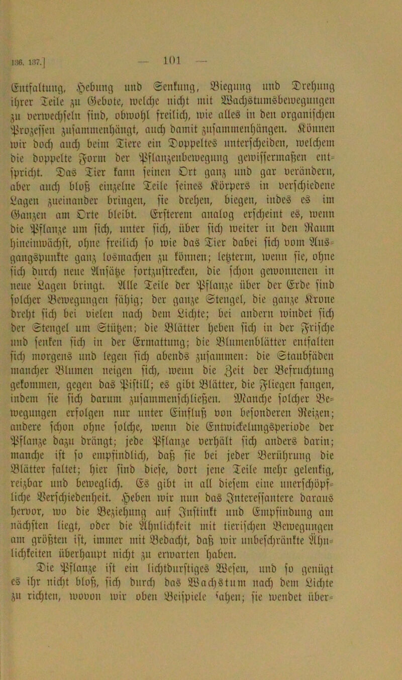 186. 187. | (Sittfaltuncj, Hebung unb ©enfitng, Biegung uitb Xrelgtng i()rer Xeile *u ©ebote, wcld)e nidjt mit B$ad)StumSbemegiiugen ju oermedjfeln finb, obmof)l frcilid), wie atleä in beit organifdjen Bro^effeit jujammentjängt, and) bamit (yifamuteuf)ängen. Äönnen mir bocf) and) beim Xiere ein XwppeltcS unterfdjeiben, meldjem bie hoppelte gornt ber sHflaigeubcwegung gewiffermafjen ent- l'pridjt. X)aS Xier fnmt feinen Ort gang unb gar öeränbern, aber audj blof? einzelne Xieile feines ÄörperS iit oerfcf)iebene Sagen jucinaitber bringen, fie brefjen, biegen, iubeS eS im ©aigen am Orte bleibt, Grfterem analog erfdjeint eS, wenn bie ^ßflange um fid), unter fidj, über fid) weiter in ben Stautn l)ineinmäd)ft, otjne frcilid) fo wie baS Xier babei fid) Dont 2luS= gangSpuulte gang loSmadjen fönnen; lepterm, Wenn fie, ol)ne fid) bnrd) neue Slnfäpe fortguftreefen, bie fdjoit gewonnenen in neue Sagen bringt. Sille Xeile ber 'pflaitje über ber Grbe finb foldjer Bewegungen fiil)ig; ber gange ©teugel, bie gaige .Vtrouc brcl)t fid) bei Dielen nad) beut Sid)te; bei anberu minbet fid) ber Stengel um ©tüpen; bie Blätter fjebeu fid) in ber fyrifd)e unb fenfen fid) in ber Grmattung; bie Blumenblätter entfalten fid) morgens unb legen fid) abenbS jufamtnen: bie ©taubfäben maud)er Blumen neigen fid), wenn bie $cit ^cr Befruchtung gefommeit, gegen baS fßiftilt; eS gibt Blätter, bie fliegen fangen, inbent fie fid) barnm jufautmenfd)liegen. 9JJand)e fold)er Be- wegungen erfolgen nur unter Ginfluf) öon befouberen Siegen; anbere fdjon ofgie foldjc, wenn bie GntwidelungSperiobe ber Bflaige baju brängt; jebe ißflanje Derpält fid) anberS barin; mand)e ift fo empfinbtid), bag fie bei jeber Berührung bie Blätter faltet; l)ier finb biefc, bort jene Xeile mcl)r gelenfig, regbar unb beweglid). GS gibt in all biefem eine uiterfd)öpf= lid)e Berfcpiebeupeit. .fpebcit wir nun baS Qntereffantcre barauS peroor, wo bie Beziehung auf ^nftinft unb Gntpfinbuug am näd)ften liegt, ober bie «Ipnlicpfeit mit tierifdjen Bewegungen am größten ift, immer mit Bcbad)t, bafs wir unbefd)ränfte Silju- lidjfeiten überhaupt nid)t ,yt erwarten paben. Xie ißfknge ift ein lid)tburftigeS SSefen, unb fo genügt es ifg: nidjt blofj, fid) bitrd) baS SBadjStum nadj bem Sidjte ju rid)teit, wooou wir oben Beispiele {apen; fie meubet über-